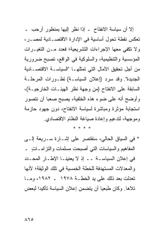 ‫ﺇﻻ ﺃﻥ ﺴﻴﺎﺴﺔ ﺍﻻﻨﻔﺘﺎﺡ ـ ﺇﺫﺍ ﻨ ِﺭ ﺇﻟﻴﻬﺎ ﺒﻤﻨﻅﻭﺭ ﺃﺭﺤﺏ ـ‬
  ‫‪‬‬                  ‫ﹸﻅ‬
‫ﺘﻌﻜﺱ ﻨﻘﻁﺔ ﺘﺤﻭل ﺃﺴﺎﺴﻴﺔ ﻓﻲ ﺍﻹﺩﺍﺭﺓ ﺍﻻﻗﺘﺼـﺎﺩﻴﺔ ﻟﻤﺼـﺭ،‬
‫ﻭﻻ ﺘﻜﻔﻲ ﻤﻌﻬﺎ ﺍﻹﺠﺭﺍﺀﺍﺕ ﺍﻟﺘﺸﺭﻴﻌﻴﺔ؛ ﻓﻌﺩﺩ ﻤـﻥ ﺍﻟﺘﻐﻴـﺭﺍﺕ‬
‫ﺍﻟﻤﺅﺴﺴﻴﺔ ﻭﺍﻟﺘﻨﻅﻴﻤﻴﺔ، ﻭﺍﻟﺴﻠﻭﻜﻴﺔ ﻓﻲ ﺍﻟﻭﺍﻗﻊ، ﺘﺼﺒﺢ ﻀﺭﻭﺭﻴﺔ‬
‫ﻤﻥ ﺃﺠل ﺘﺤﻘﻴﻕ ﺍﻵﻤﺎل ﺍﻟﺘﻲ ﺘﻤﺜﻠﻬـﺎ "ﺍﻟﺴﻴﺎﺴـﺔ ﺍﻻﻗﺘﺼـﺎﺩﻴﺔ‬
‫ﺍﻟﺠﺩﻴﺩﺓ". ﻭﻗﺩ ﺴﺭﺩ )ﺇﻋﻼﻥ ﺍﻟﺴﻴﺎﺴـﺔ( ﺘﻁـﻭﺭﺍﺕ ﺍﻟﻤﺭﺤﻠـﺔ‬
‫ﺍﻟﺴﺎﺒﻘﺔ ﻋﻠﻰ ﺍﻻﻨﻔﺘﺎﺡ )ﻤﻥ ﻭﺠﻬﺔ ﻨﻅﺭ ﺍﻟﻬﻴﺌـﺎﺕ ﺍﻟﺨﺎﺭﺠﻴـﺔ(،‬
‫ﻭﺃﻭﻀﺢ ﺃﻨﻪ ﻋﻠﻰ ﻀﻭﺀ ﻫﺫﻩ ﺍﻟﺨﻠﻔﻴﺔ، ﻴﺼﺒﺢ ﺼﻌ ‪‬ﺎ ﺃﻥ ﻨﺘﺼﻭﺭ‬
          ‫ﺒ‬
‫ﺍﺴﺘﺠﺎﺒﺔ ﻤﺅﺜﺭﺓ ﻭﻤﺒﺎﺸﺭﺓ ﻟﺴﻴﺎﺴﺔ ﺍﻻﻨﻔﺘﺎﺡ، ﺩﻭﻥ ﺠﻬﻭﺩ ﺤﺎﺯﻤﺔ‬
         ‫ﻭﻤﻭﺠﻬﺔ، ﻟﺘﺩﻋﻴﻡ ﻭﺇﻋﺎﺩﺓ ﺼﻴﺎﻏﺔ ﺍﻟﻨﻅﺎﻡ ﺍﻻﻗﺘﺼﺎﺩﻱ.‬
                       ‫****‬
‫* ﻓﻲ ﺍﻟﺴﻴﺎﻕ ﺍﻟﺤﺎﻟﻲ، ﺴﻨﻘﺘﺼﺭ ﻋﻠﻰ ﺇﺸـﺎﺭﺓ ﺴـﺭﻴﻌﺔ ﺇﻟـﻰ‬
‫ﺍﻟﻤﻔﺎﻫﻴﻡ ﻭﺍﻟﺴﻴﺎﺴﺎﺕ ﺍﻟﺘﻲ ﺃﺼﺒﺤﺕ ﻤﺴﻠﻤﺎﺕ ﻭﺍﻟﺘﺯﺍﻤـﺎﺕ ـ‬
  ‫ٍ‬
‫ﻓﻲ ﺇﻋﻼﻥ ﺍﻟﺴﻴﺎﺴـﺔ ــ ﺇﺫ ﻻ ﻴﻌﻨﻴﻨـﺎ ﺍﻹﻁـﺎﺭ ﺍﻟﻤﺤـﺩﺩ‬
‫ﻭﺍﻟﻤﻌﺩﻻﺕ ﺍﻟﻤﺴﺘﻬﺩﻓﺔ ﻟﻠﺨﻁﺔ ﺍﻟﺨﻤﺴﻴﺔ ﻓﻲ ﺘﻠﻙ ﺍﻟﻭﺜﻴﻘﺔ؛ ﻷﻨﻬﺎ‬
‫ﺘﻌﺩﻟﺕ ﺒﻌﺩ ﺫﻟﻙ ﻋﻠﻰ ﻴﺩ ﺍﻟﺨﻁـﺔ ٨٧٩١ ـ ٢٨٩١، ﻭﻤـﺎ‬
‫ﺘﻼﻫﺎ. ﻭﻜﺎﻥ ﻁ ‪‬ﻌ ‪‬ﺎ ﺃﻥ ﻴﺘﻀ ‪‬ﻥ ﺇﻋﻼﻥ ﺍﻟﺴﻴﺎﺴﺔ ﺘﺄﻜﻴ ‪‬ﺍ ﻟﺒﻌﺽ‬
      ‫ﺩ‬                    ‫ﻤ‬         ‫ﺒﻴ‬




‫٥٦٨‬
 