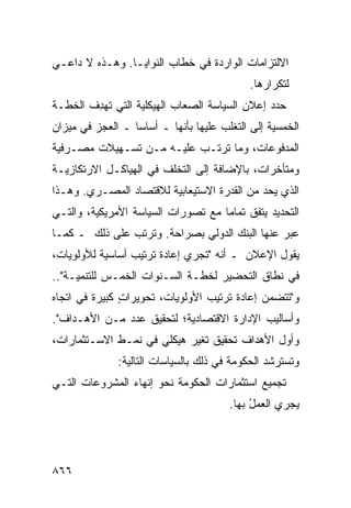 ‫ﺍﻻﻟﺘﺯﺍﻤﺎﺕ ﺍﻟﻭﺍﺭﺩﺓ ﻓﻲ ﺨﻁﺎﺏ ﺍﻟﻨﻭﺍﻴـﺎ. ﻭﻫـﺫﻩ ﻻ ﺩﺍﻋـﻲ‬
                                            ‫ﻟﺘﻜﺭﺍﺭﻫﺎ.‬
‫ﺤﺩﺩ ﺇﻋﻼﻥ ﺍﻟﺴﻴﺎﺴﺔ ﺍﻟﺼﻌﺎﺏ ﺍﻟﻬﻴﻜﻠﻴﺔ ﺍﻟﺘﻲ ﺘﻬ ِﻑ ﺍﻟﺨﻁـﺔ‬
        ‫ﺩ‬                  ‫‪‬‬
‫ﺍﻟﺨﻤﺴﻴﺔ ﺇﻟﻰ ﺍﻟﺘﻐﻠﺏ ﻋﻠﻴﻬﺎ ﺒﺄﻨﻬﺎ ـ ﺃﺴﺎ ‪‬ﺎ ـ ﺍﻟﻌﺠﺯ ﻓﻲ ﻤﻴﺯﺍﻥ‬
                  ‫ﺴ‬
‫ﺍﻟﻤﺩﻓﻭﻋﺎﺕ، ﻭﻤﺎ ﺘﺭﺘـﺏ ﻋﻠﻴـﻪ ﻤـﻥ ﺘﺴـﻬﻴﻼﺕ ﻤﺼـﺭﻓﻴﺔ‬
‫ﻭﻤﺘﺄﺨﺭﺍﺕ، ﺒﺎﻹﻀﺎﻓﺔ ﺇﻟﻰ ﺍﻟﺘﺨﻠﻑ ﻓﻲ ﺍﻟﻬﻴﺎﻜـل ﺍﻻﺭﺘﻜﺎﺯﻴـﺔ‬
‫ﺍﻟﺫﻱ ﻴﺤﺩ ﻤﻥ ﺍﻟﻘﺩﺭﺓ ﺍﻻﺴﺘﻴﻌﺎﺒﻴﺔ ﻟﻼﻗﺘﺼﺎﺩ ﺍﻟﻤﺼـﺭﻱ. ﻭﻫـﺫﺍ‬
                                            ‫‪‬‬
‫ﺍﻟﺘﺤﺩﻴﺩ ﻴﺘﻔﻕ ﺘﻤﺎ ‪‬ﺎ ﻤﻊ ﺘﺼﻭﺭﺍﺕ ﺍﻟﺴﻴﺎﺴﺔ ﺍﻷﻤﺭﻴﻜﻴﺔ، ﻭﺍﻟﺘـﻲ‬
                                    ‫ﻤ‬
‫ﻋ ‪‬ﺭ ﻋﻨﻬﺎ ﺍﻟﺒﻨﻙ ﺍﻟﺩﻭﻟﻲ ﺒﺼﺭﺍﺤﺔ. ﻭﺘﺭﺘﺏ ﻋﻠﻰ ﺫﻟﻙ ـ ﻜﻤـﺎ‬
                                    ‫‪‬‬           ‫ﺒ‬
‫ﻴﻘﻭل ﺍﻹﻋﻼﻥ ـ ﺃﻨﻪ "ﺘﺠﺭﻱ ﺇﻋﺎﺩﺓ ﺘﺭﺘﻴﺏ ﺃﺴﺎﺴﻴﺔ ﻟﻸﻭﻟﻭﻴﺎﺕ،‬
‫ﻓﻲ ﻨﻁﺎﻕ ﺍﻟﺘﺤﻀﻴﺭ ﻟﺨﻁـﺔ ﺍﻟﺴـﻨﻭﺍﺕ ﺍﻟﺨﻤـﺱ ﻟﻠﺘﻨﻤﻴـﺔ"..‬
‫ﻭ"ﺘﺘﻀﻤﻥ ﺇﻋﺎﺩﺓ ﺘﺭﺘﻴﺏ ﺍﻷﻭﻟﻭﻴﺎﺕ، ﺘﺤﻭﻴﺭﺍﺕ ﻜﺒﻴﺭﺓ ﻓﻲ ﺍﺘﺠﺎﻩ‬
         ‫ﹰ‬     ‫ٍ‬
‫ﻭﺃﺴﺎﻟﻴﺏ ﺍﻹﺩﺍﺭﺓ ﺍﻻﻗﺘﺼﺎﺩﻴﺔ؛ ﻟﺘﺤﻘﻴﻕ ﻋﺩﺩ ﻤـﻥ ﺍﻷﻫـﺩﺍﻑ".‬
‫ﻭﺃﻭل ﺍﻷﻫﺩﺍﻑ ﺘﺤﻘﻴﻕ ﺘﻐ ‪‬ﺭ ﻫﻴﻜﻠﻲ ﻓﻲ ﻨﻤـﻁ ﺍﻻﺴـﺘﺜﻤﺎﺭﺍﺕ،‬
                            ‫ﻴ‬
              ‫ﻭﺘﺴﺘﺭﺸﺩ ﺍﻟﺤﻜﻭﻤﺔ ﻓﻲ ﺫﻟﻙ ﺒﺎﻟﺴﻴﺎﺴﺎﺕ ﺍﻟﺘﺎﻟﻴﺔ:‬
‫ﺘﺠﻤﻴﻊ ﺍﺴﺘﺜﻤﺎﺭﺍﺕ ﺍﻟﺤﻜﻭﻤﺔ ﻨﺤﻭ ﺇﻨﻬﺎﺀ ﺍﻟﻤﺸﺭﻭﻋﺎﺕ ﺍﻟﺘـﻲ‬
                                        ‫ﻴﺠﺭﻱ ﺍﻟﻌﻤل ﺒﻬﺎ.‬
                                             ‫ُ‬




‫٦٦٨‬
 