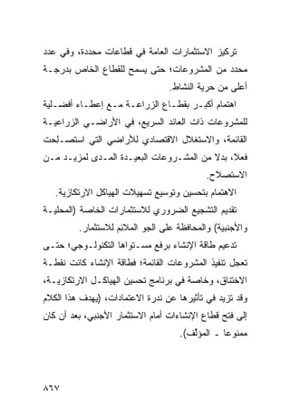 ‫ﺘﺭﻜﻴﺯ ﺍﻻﺴﺘﺜﻤﺎﺭﺍﺕ ﺍﻟﻌﺎﻤﺔ ﻓﻲ ﻗﻁﺎﻋﺎﺕ ﻤﺤﺩﺩﺓ، ﻭﻓﻲ ﻋﺩﺩ‬
‫ﻤﺤﺩﺩ ﻤﻥ ﺍﻟﻤﺸﺭﻭﻋﺎﺕ؛ ﺤﺘﻰ ‪‬ﺴﻤﺢ ﻟﻠﻘﻁﺎﻉ ﺍﻟﺨﺎﺹ ﺒﺩﺭﺠـﺔ‬
                       ‫ﻴ‬
                                 ‫ﺃﻋﹶﻰ ﻤﻥ ﺤﺭﻴﺔ ﺍﻟﻨﺸﺎﻁ.‬
                                                  ‫ﻠ‬
‫ﺍﻫﺘﻤﺎﻡ ﺃﻜﺒـﺭ ﺒﻘﻁـﺎﻉ ﺍﻟﺯﺭﺍﻋـﺔ ﻤـﻊ ﺇﻋﻁـﺎﺀ ﺃﻓﻀـﻠﻴﺔ‬
‫ﻟﻠﻤﺸﺭﻭﻋﺎﺕ ﺫﺍﺕ ﺍﻟﻌﺎﺌﺩ ﺍﻟﺴﺭﻴﻊ، ﻓﻲ ﺍﻷﺭﺍﻀـﻲ ﺍﻟﺯﺭﺍﻋﻴـﺔ‬
‫ﺍﻟﻘﺎﺌﻤﺔ، ﻭﺍﻻﺴﺘﻐﻼل ﺍﻻﻗﺘﺼﺎﺩﻱ ﻟﻸﺭﺍﻀﻲ ﺍﻟﺘﻲ ﺍﺴ ﹸﺼـﻠ ‪‬ﺕ‬
 ‫ﺘ ِﺤ‬
‫ﻓﻌ ﹰ، ﺒﺩﻻ ﻤﻥ ﺍﻟﻤﺸـﺭﻭﻋﺎﺕ ﺍﻟﺒﻌﻴـﺩﺓ ﺍﻟﻤـ ‪‬ﻯ ﻟﻤﺯﻴـﺩ ﻤـﻥ‬
            ‫ﺩ‬                             ‫ﹰ‬    ‫ﻼ‬
                                           ‫ﺍﻻﺴﺘﺼﻼﺡ.‬
   ‫ﺍﻻﻫﺘﻤﺎﻡ ﺒﺘﺤﺴﻴﻥ ﻭﺘﻭﺴﻴﻊ ﺘﺴﻬﻴﻼﺕ ﺍﻟﻬﻴﺎﻜل ﺍﻻﺭﺘﻜﺎﺯﻴﺔ.‬
‫ﺘﻘﺩﻴﻡ ﺍﻟﺘﺸﺠﻴﻊ ﺍﻟﻀﺭﻭﺭﻱ ﻟﻼﺴﺘﺜﻤﺎﺭﺍﺕ ﺍﻟﺨﺎﺼﺔ )ﺍﻟﻤﺤﻠﻴـﺔ‬
         ‫ﻭﺍﻷﺠﻨﺒﻴﺔ( ﻭﺍﻟﻤﺤﺎﻓﻅﺔ ﻋﻠﻰ ﺍﻟﺠﻭ ﺍﻟﻤﻼ ِﻡ ﻟﻼﺴﺘﺜﻤﺎﺭ.‬
                    ‫ﺌ‬
‫ﺘﺩﻋﻴﻡ ﻁﺎﻗﺔ ﺍﻹﻨﺸﺎﺀ ﺒﺭﻓﻊ ﻤﺴـﺘﻭﺍﻫﺎ ﺍﻟﺘﻜﻨﻭﻟـﻭﺠﻲ؛ ﺤﺘـﻰ‬
‫ﺘﻌﺠل ﺘﻨﻔﻴﺫ ﺍﻟﻤﺸﺭﻭﻋﺎﺕ ﺍﻟﻘﺎﺌﻤﺔ؛ ﻓﻁﺎﻗﺔ ﺍﻹﻨﺸﺎﺀ ﻜﺎﻨﺕ ﻨﻘﻁـﺔ‬
‫ﺍﻻﺨﺘﻨﺎﻕ، ﻭﺨﺎﺼﺔ ﻓﻲ ﺒﺭﻨﺎﻤﺞ ﺘﺤﺴﻴﻥ ﺍﻟﻬﻴﺎﻜـل ﺍﻻﺭﺘﻜﺎﺯﻴـﺔ،‬
‫ﻭﻗﺩ ﺘﺯﻴﺩ ﻓﻲ ﺘﺄﺜﻴﺭﻫﺎ ﻋﻥ ﹸﺩﺭﺓ ﺍﻻﻋﺘﻤﺎﺩﺍﺕ، )ﻴﻬﺩﻑ ﻫﺫﺍ ﺍﻟﻜﻼﻡ‬
                              ‫ﻨ‬
‫ﺇﻟﻰ ﻓﺘﺢ ﻗﻁﺎﻉ ﺍﻹﻨﺸﺎﺀﺍﺕ ﺃﻤﺎﻡ ﺍﻻﺴﺘﺜﻤﺎﺭ ﺍﻷﺠﻨﺒﻲ، ﺒﻌﺩ ﺃﻥ ﻜﺎﻥ‬
                                    ‫ﻤﻤﻨﻭ ‪‬ﺎ ـ ﺍﻟﻤﺅﱢﻑ(.‬
                                       ‫ﻟ‬        ‫ﻋ‬




‫٧٦٨‬
 