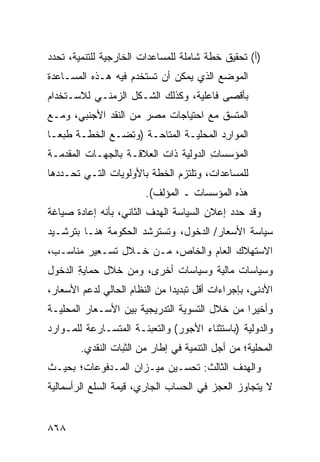 ‫)ﺃ( ﺘﺤﻘﻴﻕ ﺨﻁﺔ ﺸﺎﻤﻠﺔ ﻟﻠﻤﺴﺎﻋﺩﺍﺕ ﺍﻟﺨﺎﺭﺠﻴﺔ ﻟﻠﺘﻨﻤﻴﺔ، ﺘﺤﺩﺩ‬
‫ﺍﻟﻤﻭﻀﻊ ﺍﻟﺫﻱ ﻴﻤﻜﻥ ﺃﻥ ﹸﺴﺘﺨ ‪‬ﻡ ﻓﻴﻪ ﻫـﺫﻩ ﺍﻟﻤﺴـﺎﻋﺩﺓ‬
‫ﹸ‬                   ‫ﺘ ﺩ‬
‫ﺒﺄﻗﺼﻰ ﻓﺎﻋﻠﻴﺔ، ﻭﻜﺫﻟﻙ ﺍﻟﺸـﻜل ﺍﻟﺯﻤﻨـﻲ ﻟﻼﺴـﺘﺨﺩﺍﻡ‬
‫ﺍﻟ ‪‬ﺘﺴﻕ ﻤﻊ ﺍﺤﺘﻴﺎﺠﺎﺕ ﻤﺼﺭ ﻤﻥ ﺍﻟﻨﻘﺩ ﺍﻷﺠﻨﺒﻲ، ﻭﻤـﻊ‬
                      ‫‪‬‬                  ‫ﻤ‬
‫ﺍﻟﻤﻭﺍ ِﺩ ﺍﻟﻤﺤﻠﻴـﺔ ﺍﻟﻤﺘﺎﺤـﺔ )ﻭﺘﻀـﻊ ﺍﻟﺨﻁـﺔ ﻁﺒ ‪‬ـﺎ‬
  ‫ﻌ‬                                     ‫ﺭ‬
‫ﺍﻟﻤﺅﺴﺴﺎﺕ ﺍﻟﺩﻭﻟﻴﺔ ﺫﺍﺕ ﺍﻟﻌﻼﻗـﺔ ﺒﺎﻟﺠﻬـﺎﺕ ﺍﻟ ‪‬ﻘﺩﻤـﺔ‬
     ‫ﻤ‬                                 ‫ِ‬
‫ﻟﻠﻤﺴﺎﻋﺩﺍﺕ، ﻭﺘﻠﺘﺯﻡ ﺍﻟﺨﻁﺔ ﺒﺎﻷﻭﻟﻭﻴﺎﺕ ﺍﻟﺘـﻲ ﺘﺤـﺩﺩﻫﺎ‬
                         ‫ﻫﺫﻩ ﺍﻟﻤﺅﺴﺴﺎﺕ ـ ﺍﻟﻤﺅﻟﻑ(.‬
‫ﻭﻗﺩ ‪‬ﺩﺩ ﺇﻋﻼﻥ ﺍﻟﺴﻴﺎﺴﺔ ﺍﻟﻬﺩﻑ ﺍﻟﺜﺎﻨﻲ، ﺒﺄﻨﻪ ﺇﻋﺎﺩﺓ ﺼﻴﺎﻏﺔ‬
                         ‫ﹶ‬             ‫‪‬‬      ‫ﺤ‬
‫ﺴﻴﺎﺴﺔ ﺍﻷﺴﻌﺎﺭ/ ﺍﻟﺩﺨﻭل، ﻭﺘﺴﺘﺭﺸﺩ ﺍﻟﺤﻜﻭﻤﺔ ﻫﻨـﺎ ﺒﺘﺭﺸـﻴﺩ‬
‫ﺍﻻﺴﺘﻬﻼﻙ ﺍﻟﻌﺎﻡ ﻭﺍﻟﺨﺎﺹ، ﻤـﻥ ﺨـﻼل ﺘﺴـﻌﻴﺭ ﻤﻨﺎﺴـﺏ،‬
‫ﻭﺴﻴﺎﺴﺎﺕ ﻤﺎﻟﻴﺔ ﻭﺴﻴﺎﺴﺎﺕ ﺃﺨ ‪‬ﻯ، ﻭﻤﻥ ﺨﻼل ﺤﻤﺎﻴﺔ ﺍﻟﺩﺨﻭل‬
       ‫ِ‬               ‫ﺭ‬
‫ﺍﻷﺩ ﹶﻰ، ﺒﺈﺠﺭﺍﺀﺍﺕ ﺃﻗل ﺘﺒﺩﻴ ‪‬ﺍ ﻤﻥ ﺍﻟﻨﻅﺎﻡ ﺍﻟﺤﺎﻟﻲ ﻟﺩﻋﻡ ﺍﻷﺴﻌﺎﺭ،‬
                               ‫ﺩ‬                     ‫ﻨ‬
‫ﻭﺃﺨﻴ ‪‬ﺍ ﻤﻥ ﺨﻼل ﺍﻟﺘﺴﻭﻴﺔ ﺍﻟﺘﺩﺭﻴﺠﻴﺔ ﺒﻴﻥ ﺍﻷﺴـﻌﺎﺭ ﺍﻟﻤﺤﻠﻴـﺔ‬
                                               ‫ﺭ‬
‫ﻭﺍﻟﺩﻭﻟﻴﺔ )ﺒﺎﺴﺘﺜﻨﺎﺀ ﺍﻷﺠﻭﺭ( ﻭﺍﻟﺘﻌﺒﺌـﺔ ﺍﻟﻤﺘﺴـﺎﺭﻋﺔ ﻟﻠﻤـﻭﺍﺭﺩ‬
        ‫ﺍﻟﻤﺤﻠﻴﺔ؛ ﻤﻥ ﺃﺠل ﺍﻟﺘﻨﻤﻴﺔ ﻓﻲ ﺇﻁﺎﺭ ﻤﻥ ﺍﻟﺜﺒﺎﺕ ﺍﻟﻨﻘﺩﻱ.‬
‫ﻭﺍﻟﻬﺩﻑ ﺍﻟﺜﺎﻟﺙ: ﺘﺤﺴـﻴﻥ ﻤﻴـﺯﺍﻥ ﺍﻟﻤـﺩﻓﻭﻋﺎﺕ؛ ﺒﺤﻴـﺙ‬
‫ﻻ ﻴﺘﺠﺎﻭﺯ ﺍﻟﻌﺠﺯ ﻓﻲ ﺍﻟﺤﺴﺎﺏ ﺍﻟﺠﺎﺭﻱ، ﻗﻴﻤﺔ ﺍﻟﺴﻠﻊ ﺍﻟﺭﺃﺴﻤﺎﻟﻴﺔ‬
                 ‫ﹶ‬


‫٨٦٨‬
 