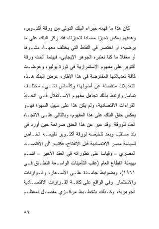 ‫ﻜﺎﻥ ﻫﺫﺍ ﻤﺎ ﻓﻬﻤﻪ ﺨﺒﺭﺍﺀ ﺍﻟﺒﻨﻙ ﺍﻟﺩﻭﻟﻲ ﻤﻥ ﻭﺭﻗﺔ ﺃﻜﺘـﻭﺒﺭ،‬
‫ﻭﻫﺩﻓﻬﻡ ﻴﻌﻜﺱ ﺘﺤﻴ ‪‬ﺍ ﻤﻀﺎ ‪‬ﺍ ﻟﺘﺤﻴﺯﻨﺎ، ﻓﻘﺩ ﺭﻜﺯ ﺍﻟﺒﻨﻙ ﻋﻠﻰ ﻤﺎ‬
                               ‫ﺩ‬      ‫ﺯ‬
‫ﻴﺭﻀﻴﻪ، ﺃﻭ ﺍﺨﺘﺼﺭ ﻓﻲ ﺍﻟﻨﻘﺎﻁ ﺍﻟﺘﻲ ﻴﺨﺘﻠﻑ ﻤﻌﻬـﺎ، ﻤﺸـﻭ ‪‬ﺎ‬
 ‫ﻫ‬
‫ﺃﻭ ﻤﻐﻔﻼ ﻤﺎ ﻜﻨﺎ ﻨﻌﺘﺒﺭﻩ ﺍﻟﺠﻭﻫﺭ ﺍﻹﻴﺠﺎﺒﻲ، ﻓﺒﻴﻨﻤﺎ ﺃﻟﺤﺕ ﻭﺭﻗﺔ‬
                                               ‫ﹰ‬
‫ﺃﻜﺘﻭﺒﺭ ﻋﻠﻰ ﻤﻔﻬﻭﻡ ﺍﻻﺴﺘﻤﺭﺍﺭﻴﺔ ﻓﻲ ﺜﻭﺭﺓ ﻴﻭﻟﻴﻭ، ﻭﻋﺭﻀـﺕ‬
‫ﻜﺎﻓﺔ ﺘﻌﺩﻴﻼﺘﻬﺎ ﺍﻟﻤﻔﺘﺭﻀﺔ ﻓﻲ ﻫﺫﺍ ﺍﻹﻁﺎﺭ، ﻋﺭﺽ ﺍﻟﺒﻨﻙ ﻫـﺫﻩ‬
‫ﺍﻟﺘﻌﺩﻴﻼﺕ ﻤﻨﻔﺼﻠﺔ ﻋﻥ ﺃﺼﻭﻟﻬﺎ؛ ﻭﻜﺄﺴﺎﺱ ﻟﺸـﻲﺀ ﻤﺨﺘﻠـﻑ‬
‫ﺘﻤﺎ ‪‬ﺎ. ﻭﺍﺭﺘﺒﻁ ﺒﺫﻟﻙ ﺘﺠﺎﻫل ﻤﻔﻬﻭﻡ ﺍﻻﺴـﺘﻘﻼل ﻓـﻲ ﺍﺘﺨـﺎﺫ‬
                                              ‫ﻤ‬
‫ﺍﻟﻘﺭﺍﺀﺍﺕ ﺍﻻﻗﺘﺼﺎﺩﻴﺔ، ﻭﻟﻡ ﻴﻜﻥ ﻫﺫﺍ ﻋﻠﻰ ﺴﺒﻴل ﺍﻟﺴﻬﻭ؛ ﻓﻬـﻭ‬
‫ﻴﻌﻜﺱ ﺤﻨﻕ ﺍﻟﺒﻨﻙ ﻋﻠﻰ ﻫﺫﺍ ﺍﻟﻤﻔﻬﻭﻡ، ﻭﺒﺎﻟﺘﺎﻟﻲ ﻋﻠـﻰ ﺍﻻﺘﺠـﺎﻩ‬
‫ﺍﻟﻌﺎﻡ ﻟﻠﻭﺭﻗﺔ. ﻭﻗﺩ ﻋﺒﺭ ﻋﻥ ﻫﺫﺍ ﺍﻟﺤﻨﻕ ﺼﺭﺍﺤﺔ ﺤﻴﻥ ﺃﻭﺭﺩ ﻓﻲ‬
‫ﺒﻨﺩ ﻤﺴﺘﻘل، ﻭﺒﻌﺩ ﺘﻠﺨﻴﺼﻪ ﻟﻭﺭﻗﺔ ﺃﻜﺘـﻭﺒﺭ ﺘﻘﻴﻴﻤـﻪ ﺍﻟﺨـﺎﺹ‬
‫ﻟﺴﻴﺎﺴﺔ ﻤﺼﺭ ﺍﻻﻗﺘﺼﺎﺩﻴﺔ ﻗﺒل ﺍﻻﻨﻔﺘﺎﺡ، ﻓﻜﺘﺏ: "ﺃﻥ ﺍﻻﻗﺘﺼـﺎﺩ‬
‫ﺍﻟﻤﺼﺭﻱ – ﻭﻗﻴﺎ ‪‬ﺎ ﻋﻠﻰ ﺘﻁﻭﺭﺍﺘﻪ ﻓﻲ ﺍﻟﻌﻘﺩ ﺍﻷﺨﻴﺭ – ﺍﺘﺴـﻡ‬
                                    ‫ﺴ‬
‫ﺒﻬﻴﻤﻨﺔ ﺍﻟﻘﻁﺎﻉ ﺍﻟﻌﺎﻡ )ﻋﻘﺏ ﺍﻟﺘﺄﻤﻴﻨﺎﺕ ﺍﻟﻭﺍﺴـﻌﺔ ﺍﻟﻨﻁـﺎﻕ ﻓـﻲ‬
‫١٦٩١(، ﻭﺒﻀﻭﺍﺒﻁ ﺠﺎﻤـﺩﺓ ﻋﻠـﻰ ﺍﻷﺴـﻌﺎﺭ، ﻭﺍﻟـﻭﺍﺭﺩﺍﺕ‬
‫ﻭﺍﻻﺴﺘﺜﻤﺎﺭ. ﻭﻓﻲ ﺍﻟﻭﺍﻗﻊ ﻋﻠﻰ ﻜﺎﻓـﺔ ﺍﻟﻘـﺭﺍﺭﺍﺕ ﺍﻻﻗﺘﺼـﺎﺩﻴﺔ‬
‫ﺍﻟﺠﻭﻫﺭﻴﺔ، ﻭﻜـﺫﻟﻙ ﺒﺘﺨﻁـﻴﻁ ﻤﺭﻜـﺯﻱ ﻤﻔﺼـل ﻟﻤﻌﻅـﻡ‬


‫٦٨‬
 