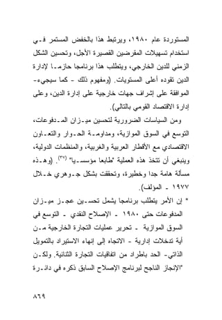 ‫ﺍﻟﻤﺴﺘﻭﺭﺩﺓ ﻋﺎﻡ ٠٨٩١، ﻭﻴﺭﺘﺒﻁ ﻫﺫﺍ ﺒﺎﻟﺨﻔﺽ ﺍﻟﻤﺴﺘﻤﺭ ﻓـﻲ‬
‫ﺍﺴﺘﺨﺩﺍﻡ ﺘﺴﻬﻴﻼﺕ ﺍﻟ ‪‬ﻘﺭﻀﻴﻥ ﺍﻟﻘﺼﻴﺭﺓ ﺍﻷﺠل، ﻭﺘﺤﺴﻴﻥ ﺍﻟﺸﻜل‬
                                ‫ﻤ‬
‫ﺍﻟﺯﻤﻨﻲ ﻟﻠ ‪‬ﻴﻥ ﺍﻟﺨﺎﺭﺠﻲ، ﻭﻴﺘﻁﻠﺏ ﻫﺫﺍ ﺒﺭﻨﺎﻤ ‪‬ﺎ ﺤﺎﺯ ‪‬ـﺎ ﻹﺩﺍﺭﺓ‬
        ‫ﻤ‬      ‫ﺠ‬                             ‫ﺩ‬
‫ﺍﻟ ‪‬ﻴﻥ ﺘﻘﻭ ‪‬ﻩ ﺃﻋﹶﻰ ﺍﻟﻤﺴﺘﻭﻴﺎﺕ. )ﻭﻤﻔﻬﻭﻡ ﺫﻟﻙ - ﻜﻤﺎ ﺴﻴﺠﻲﺀ-‬
                                     ‫ﺩ ﻠ‬          ‫ﺩ‬
‫ﺍﻟﻤﻭﺍﻓﻘﺔ ﻋﻠﻰ ﺇﺸﺭﺍﻑ ﺠﻬﺎﺕ ﺨﺎﺭﺠﻴﺔ ﻋﻠﻰ ﺇﺩﺍﺭﺓ ﺍﻟﺩﻴﻥ، ﻭﻋﻠﻰ‬
                                            ‫ﹸ‬
                            ‫ﺇﺩﺍﺭﺓ ﺍﻻﻗﺘﺼﺎﺩ ﺍﻟﻘﻭﻤﻲ ﺒﺎﻟﺘﺎﻟﻲ(.‬
‫ﻭﻤﻥ ﺍﻟﺴﻴﺎﺴﺎﺕ ﺍﻟﻀﺭﻭﺭﻴﺔ ﻟﺘﺤﺴﻴﻥ ﻤﻴـﺯﺍﻥ ﺍﻟﻤـﺩﻓﻭﻋﺎﺕ،‬
‫ﺍﻟﺘﻭﺴﻊ ﻓﻲ ﺍﻟﺴﻭﻕ ﺍﻟﻤﻭﺍﺯﻴﺔ، ﻭﻤﺩﺍﻭﻤـﺔ ﺍﻟﺤـﻭﺍﺭ ﻭﺍﻟﺘﻌـﺎﻭﻥ‬
‫ﺍﻻﻗﺘﺼﺎﺩﻱ ﻤﻊ ﺍﻷﻗﻁﺎﺭ ﺍﻟﻌﺭﺒﻴﺔ ﻭﺍﻟﻐﺭﺒﻴﺔ، ﻭﺍﻟﻤﻨﻅﻤﺎﺕ ﺍﻟﺩﻭﻟﻴﺔ،‬
‫ﻭﻴﻨﺒﻐﻲ ﺃﻥ ﺘﺘﺨﺫ ﻫﺫﻩ ﺍﻟﻌﻤﻠﻴﺔ "ﻁﺎﺒ ‪‬ﺎ ﻤﺅﺴﺴـ ‪‬ﺎ" )٧٣(. )ﻭﻫـﺫﻩ‬
               ‫ﻴ‬        ‫ﻌ‬
‫ﻤﺴﺄﻟﺔ ﻫﺎﻤﺔ ﺠ ‪‬ﺍ ﻭﺨﻁﻴﺭﺓ، ﻭﺘﺤﻘﻘﺕ ﺒﺸﻜل ﺠـﻭﻫﺭﻱ ﺨـﻼل‬
                                 ‫ﺩ‬
                                      ‫٧٧٩١ ـ ﺍﻟﻤﺅﻟﻑ(.‬
‫* ﺇﻥ ﺍﻷﻤﺭ ﻴﺘﻁﻠﺏ ﺒﺭﻨﺎﻤ ‪‬ﺎ ﻴﺸﻤل ﺘﺤﺴـﻴﻥ ﻋﺠـﺯ ﻤﻴـﺯﺍﻥ‬
                         ‫ﺠ‬
‫ﺍﻟﻤﺩﻓﻭﻋﺎﺕ ﺤﺘﻰ ٠٨٩١ ـ ﺍﻹﺼﻼﺡ ﺍﻟﻨﻘﺩﻱ ـ ﺍﻟﺘﻭﺴﻊ ﻓﻲ‬
‫ﺍﻟﺴﻭﻕ ﺍﻟﻤﻭﺍﺯﻴﺔ ـ ﺘﺤﺭﻴﺭ ﻋﻤﻠﻴﺎﺕ ﺍﻟﺘﺠﺎﺭﺓ ﺍﻟﺨﺎﺭﺠﻴﺔ ﻤـﻥ‬
‫ﺃﻴﺔ ﺘﺩﺨﻼﺕ ﺇﺩﺍﺭﻴﺔ - ﺍﻻﺘﺠﺎﻩ ﺇﻟﻰ ﺇﻨﻬﺎﺀ ﺍﻻﺴﺘﻴﺭﺍﺩ ﺒﺎﻟﺘﻤﻭﻴل‬
‫ﺍﻟﺫﺍﺘﻲ- ﺍﻟﺤﺩ ﺒﺎﻁﺭﺍﺩ ﻤﻥ ﺍﺘﻔﺎﻗﻴﺎﺕ ﺍﻟﺘﺠﺎﺭﺓ ﺍﻟﺜﻨﺎﺌﻴﺔ. ﻭﻟﻜـﻥ‬
‫"ﺍﻹﻨﺠﺎﺯ ﺍﻟﻨﺎﺠﺢ ﻟﺒﺭﻨﺎﻤﺞ ﺍﻹﺼﻼﺡ ﺍﻟﺴﺎﺒﻕ ﺫﻜﺭﻩ ﻓﻲ ﺩﺍﺌـﺭﺓ‬


‫٩٦٨‬
 