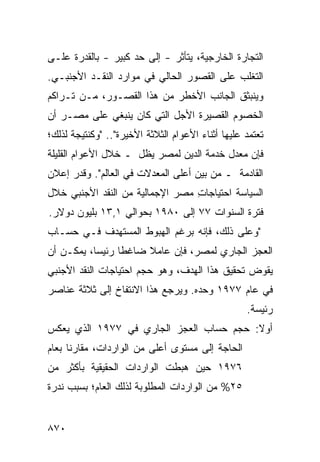 ‫ﺍﻟﺘﺠﺎﺭﺓ ﺍﻟﺨﺎﺭﺠﻴﺔ، ﻴﺘﺄﺜﺭ - ﺇﻟﻰ ﺤﺩ ﻜﺒﻴﺭ - ﺒﺎﻟﻘﺩﺭﺓ ﻋﻠـﻰ‬
‫ﺍﻟﺘﻐﻠﺏ ﻋﻠﻰ ﺍﻟﻘﺼﻭﺭ ﺍﻟﺤﺎﻟﻲ ﻓﻲ ﻤﻭﺍﺭﺩ ﺍﻟﻨﻘـﺩ ﺍﻷﺠﻨﺒـﻲ.‬
                ‫‪‬‬
‫ﻭﻴﻨﺒﺜﻕ ﺍﻟﺠﺎﻨﺏ ﺍﻷﺨﻁﺭ ﻤﻥ ﻫﺫﺍ ﺍﻟﻘﺼـﻭﺭ، ﻤـﻥ ﺘـﺭﺍ ﹸﻡ‬
 ‫ﻜ‬                          ‫‪‬‬
‫ﺍﻟﺨﺼﻭﻡ ﺍﻟﻘﺼﻴﺭﺓ ﺍﻷﺠل ﺍﻟﺘﻲ ﻜﺎﻥ ﻴﻨﺒﻐﻲ ﻋﻠﻰ ﻤﺼـﺭ ﺃﻥ‬
‫ﺘﻌﺘﻤﺩ ﻋﻠﻴﻬﺎ ﺃﺜﻨﺎﺀ ﺍﻷﻋﻭﺍﻡ ﺍﻟﺜﻼﺜﺔ ﺍﻷﺨﻴﺭﺓ".. "ﻭﻜﻨﺘﻴﺠﺔ ﻟﺫﻟﻙ؛‬
‫ﻓﺈﻥ ﻤﻌﺩل ﺨﺩﻤﺔ ﺍﻟﺩﻴﻥ ﻟﻤﺼﺭ ﻴﻅل ـ ﺨﻼل ﺍﻷﻋﻭﺍﻡ ﺍﻟﻘﻠﻴﻠﺔ‬
‫ﺍﻟﻘﺎﺩﻤﺔ ـ ﻤﻥ ﺒﻴﻥ ﺃﻋﻠﻰ ﺍﻟﻤﻌﺩﻻﺕ ﻓﻲ ﺍﻟﻌﺎﻟﻡ". ﻭﻗ ‪‬ﺭ ﺇﻋﻼﻥ‬
‫‪‬‬     ‫ﺩ‬
‫ﺍﻟﺴﻴﺎﺴﺔ ﺍﺤﺘﻴﺎﺠﺎﺕ ﻤﺼﺭ ﺍﻹﺠﻤﺎﻟﻴﺔ ﻤﻥ ﺍﻟﻨﻘﺩ ﺍﻷﺠﻨﺒﻲ ﺨﻼل‬
                                 ‫ِ‬
‫ﻓﺘﺭﺓ ﺍﻟﺴﻨﻭﺍﺕ ٧٧ ﺇﻟﻰ ٠٨٩١ ﺒﺤﻭﺍﻟﻲ ١,٣١ ﺒﻠﻴﻭﻥ ﺩﻭﻻﺭ.‬
‫"ﻭﻋﻠﻰ ﺫﻟﻙ، ﻓﺈﻨﻪ ﺒﺭﻏﻡ ﺍﻟﻬﺒﻭﻁ ﺍﻟ ‪‬ﺴ ﹶﻬ ‪‬ﻑ ﻓـﻲ ﺤﺴـﺎﺏ‬
           ‫ﻤ ﺘﺩ‬
‫ﺍﻟﻌﺠﺯ ﺍﻟﺠﺎﺭﻱ ﻟﻤﺼﺭ، ﻓﺈﻥ ﻋﺎﻤﻼ ﻀﺎﻏ ﹰﺎ ﺭﺌﻴ ‪‬ﺎ، ﻴﻤﻜـﻥ ﺃﻥ‬
           ‫ﺴ‬      ‫ﻁ‬     ‫ﹰ‬
‫ﻴﻘﻭﺽ ﺘﺤﻘﻴﻕ ﻫﺫﺍ ﺍﻟﻬﺩﻑ، ﻭﻫﻭ ﺤﺠﻡ ﺍﺤﺘﻴﺎﺠﺎﺕ ﺍﻟﻨﻘﺩ ﺍﻷﺠﻨﺒﻲ‬
‫ﻓﻲ ﻋﺎﻡ ٧٧٩١ ﻭﺤ ‪‬ﻩ. ﻭﻴﺭﺠﻊ ﻫﺫﺍ ﺍﻻﻨﺘﻔﺎﺥ ﺇﻟﻰ ﺜﻼﺜﺔ ﻋﻨﺎﺼﺭ‬
‫‪‬‬                                  ‫ﺩ‬
                                                   ‫ﺭﺌﻴﺴﺔ.‬
‫ﺃﻭﻻ: ﺤﺠﻡ ﺤﺴﺎﺏ ﺍﻟﻌﺠﺯ ﺍﻟﺠﺎﺭﻱ ﻓﻲ ٧٧٩١ ﺍﻟﺫﻱ ﻴﻌﻜﺱ‬
‫ﺍﻟﺤﺎﺠﺔ ﺇﻟﻰ ﻤﺴﺘ ‪‬ﻯ ﺃﻋﻠﻰ ﻤﻥ ﺍﻟﻭﺍﺭﺩﺍﺕ، ﻤﻘﺎﺭ ﹰﺎ ﺒﻌﺎﻡ‬
      ‫ﻨ‬                         ‫ﻭ‬
‫٦٧٩١ ﺤﻴﻥ ﻫﺒﻁﺕ ﺍﻟﻭﺍﺭﺩﺍﺕ ﺍﻟﺤﻘﻴﻘﻴﺔ ﺒﺄﻜﺜﺭ ﻤﻥ‬
   ‫‪‬‬
‫٥٢% ﻤﻥ ﺍﻟﻭﺍﺭﺩﺍﺕ ﺍﻟﻤﻁﻠﻭﺒﺔ ﻟﺫﻟﻙ ﺍﻟﻌﺎﻡ؛ ﺒﺴﺒﺏ ﻨﺩﺭﺓ‬


‫٠٧٨‬
 