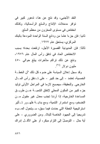 ‫ﺍﻟﻨﻘﺩ ﺍﻷﺠﻨﺒﻲ، ﻭﻗﺩ ﻨﺘﺞ ﻋﻥ ﻫﺫﺍ، ﺘﺩﻫﻭﺭ ﻜﺒﻴﺭ ﻓﻲ‬
   ‫‪‬‬    ‫‪‬‬
‫ﺘﻭﺍﻓﺭ ﻤﺩﺨﻼﺕ ﺍﻹﻨﺘﺎﺝ ﻭﺍﻟﺴﻠﻊ ﺍﻟﺭﺃﺴﻤﺎﻟﻴﺔ، ﻭﻜﺫﻟﻙ‬
      ‫ﺍﻨﺨﻔﺎﺽ ﻓﻲ ﻤﺴﺘﻭﻯ ﺍﻟﻤﺨﺯﻭﻥ ﻤﻥ ﻤﻌﻅﻡ ﺍﻟﺴﹶﻊ.‬
        ‫‪‬ﻠ‬
‫ﺜﺎﻨ ‪‬ﺎ: ﻓﺈﻥ ﺠﺯ ‪‬ﺍ ﻫﺎ ‪‬ﺎ ﻤﻥ ﻭﺩﺍﺌﻊ ﺍﻟﺴﻨﺔ ﺍﻟﻭﺍﺤﺩﺓ ﺍﻟﻤﻭ ‪‬ﻋﺔ ﺒﺎﻟﺒﻨﻙ‬
         ‫ﺩ‬                              ‫ﺀ ﻤ‬              ‫ﻴ‬
                      ‫ﺍﻟﻤﺭﻜﺯﻱ، ‪‬ﺴﺘ ‪‬ﻕ ﻋﺎﻡ ٧٧٩١.‬
                                 ‫ﻴ ﺤ‬
‫ﺜﺎﻟ ﹰﺎ: ﻓﺈﻥ ﺍﻟﻤﺩﻴﻭﻨﻴﺔ ﺍﻟﻘﺼﻴﺭﺓ ﺍﻷﺠل، ﺍﺭﺘﻔﻌﺕ ﺒﺤﺩﺓ؛ ﺒﺴﺒﺏ‬
                                                ‫ﺜ‬
‫ﺍﻻﻨﺨﻔﺎﺽ ﺍﻟﺤﺎﺩ ﻓﻲ ﺘﺩﻓﻕ ﺭﺃﺱ ﺍﻟﻤﺎل ﻋﺎﻡ ٦٧٩١،‬
‫ﻭﻨﺘﺞ ﻋﻥ ﺫﻟﻙ ﺘﺭﺍ ﹸﻡ ﻤﺘﺄﺨﺭﺍﺕ ﻴﺒﻠﻎ ﺤﻭﺍﻟﻲ ٠٥٤‬
                        ‫ﻜ‬
                                   ‫ﻤﻠﻴﻭﻥ ﺩﻭﻻﺭ )٨٣(.‬
‫ﻭﻗﺩ ﺴﺠل ﺇﻋﻼﻥ ﺍﻟﺴﻴﺎﺴﺔ ﻋﻠﻰ ﻀﻭﺀ ﻜل ﺫﻟﻙ "ﺃﻥ ﺍﻟﺨﻁـﺔ‬
‫ﺍﻟﺨﻤﺴﻴﺔ، ﺘﻌﺘﻤﺩ - ﺇﻟﻰ ﺤﺩ ﻜﺒﻴﺭ - ﻋﻠﻰ ﺘـﺩﻓﻕ ﺭﺃﺱ ﺍﻟﻤـﺎل‬
‫ﺍﻟﺨﺎﺭﺠﻲ. ﻭﻟﻠﺤﻘﻴﻘﺔ، ﺴﻴﺼﺒﺢ ﻻﺯ ‪‬ﺎ ﻓﻲ ﺍﻟﻤﺭﺍﺤل ﺍﻷﻭﻟﻰ ﺘﻭﻟﻴﺩ‬
‫‪‬‬                       ‫ﻤ‬
‫ﺠﺯﺀ ﻜﺒﻴﺭ ﻤﻥ ﺍﻟﻤﻜﻭﻥ ﺍﻟﻤﺤﻠﻲ ﻹﻨﻔﺎﻕ ﺍﻟﺘﻨﻤﻴـﺔ ﻋـﻥ ﻁﺭﻴـﻕ‬
‫ﺍﻟﻤﺴﺎﻋﺩﺓ ﺍﻟﺨﺎﺭﺠﻴﺔ، ﺇﺫﺍ ﺃﺭﺩﻨﺎ ﺘﺠﻨﺏ ﻤﻌﺩل ﻏﻴﺭ ﻤﻘﺒﻭل ﻤـﻥ‬
‫ﺍﻟﺘﻀﺨﻡ، ﻭﻤﻊ ﺍﺴﺘﻤﺭﺍﺭ ﺍﻟﺘﻨﻤﻴﺔ، ﻭﻤﻊ ﺒﺩﺍﻴـﺔ ﻅﻬـﻭﺭ ﺘـﺄﺜﻴﺭ‬
‫ﺍﺴﺘﺭﺍﺘﻴﺠﻴﺔ ﺍﻟﺨﻁﺔ ﺍﻟﺘﻲ ﺤﺩﺩﺕ ﻓﻴﻤﺎ ﺴﺒﻕ، ﺴـﻴﺘﺤﻭل ﺍﻟﻌـﺏﺀ‬
‫ﺘﺩﺭﻴﺠ ‪‬ﺎ ﺇﻟﻰ ﺍﻟﺠﻬﻭﺩ ﺍﻟﺨﺎﺼﺔ ﻟﻠﺒﻼﺩ. ﻭﻤﻥ ﺍﻟﻀﺭﻭﺭﻱ - ﻋﻠﻰ‬
                                            ‫ﻴ‬
‫ﺃ ‪‬ﺔ ﺤﺎل - ﺍﻟﺘﻭﺼل ﺇﻟﻰ ﺍﻟﺘﺯﺍﻡ ﻤﺒﻜﺭ، ﺃﻭ ﻋﻠﻰ ﺍﻷﻗـل ﺇﺩﺭﺍﻙ‬
                                    ‫ُ‬             ‫ﻴ‬


‫١٧٨‬
 