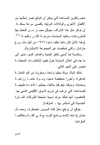 ‫ﺤﺠﻡ ﻭﺘﻜﻭﻴﻥ ﺍﻟﻤﺴﺎﻋﺩﺓ ﺍﻟﺘﻲ ﻴﻤﻜﻥ ﺃﻥ ﺘﺘﻭﻗﻊ ﻤﺼﺭ ﺘﺴﻠ ‪‬ﻬﺎ ﻤﻥ‬
     ‫‪ ‬ﱡﻤ‬
‫ﺍﻷﻗﻁﺎﺭ ﺍﻷﺨﺭﻯ ﻭﺍﻟﻭﻜﺎﻻﺕ ﺍﻟﺩﻭﻟﻴﺔ، ﺒﺄﻗ ‪‬ﻰ ﺴﺭﻋﺔ ﻤﻤﻜﻨـﺔ.‬
              ‫ﺼ‬
‫ﺇﻥ ﺘﻭﺍﻓﺭ ﻤﺜل ﻫﺫﺍ ﺍﻹﺩﺭﺍﻙ، ﺴ ‪‬ﻤﻜﻥ ﻤﺼـﺭ ﻤـﻥ ﺍﻟﺘﺨﻁـﻴﻁ‬
                  ‫ﻴ ﱢ‪‬‬
‫ﻟﻠﻤﺸﺭﻭﻋﺎﺕ، ﻭﺘﻨﻔﻴﺫ ﺍﻟﺴﻴﺎﺴﺎﺕ ﺒﺩﺭﺠـﺔ ﺃﻜﺜـﺭ ﻭﺍﻗﻌﻴـﺔ )٩٣(.‬
‫)ﻭﻫﺫﺍ ﺍﻷﻤل ﻜﺎﻥ ﺩﺍﺌ ‪‬ﺎ ﺨﻠﻑ ﺩﻋﻭﺓ ٦٧٩١ ﻤﻥ ﺃﺠل ﻤﺸـﺭﻭﻉ‬
                             ‫ﻤ‬
       ‫ﻤﺎﺭﺸﺎل. ﻭﺍﻟﺘﻲ ﺘﻤ ﱠﻀﺕ ﻋﻥ ﺍﻟﻤﺠﻤﻭﻋﺔ ﺍﻻﺴﺘﺸﺎﺭﻴﺔ(.‬
                                 ‫ﺨ‬
‫ﻭﺒﺎﻟﻨﺴﺒﺔ ﻟﻤﺎ ُﺴ ِﻲ ﺒﺂﻓﺎﻕ ﺍﻟﺘﻨﻤﻴﺔ ﻭﺃﻫﺩﺍﻑ ﺍﻟﻨﻤﻭ، ﹸﺸﻴﺭ ﺇﻟﻰ‬
       ‫ﻨ‬                              ‫ﺃ ﻤ‬
‫ﻤﺎ ﺠﺎﺀ ﻓﻲ ﺇﻋﻼﻥ ﺍﻟﺴﻴﺎﺴﺔ ﺤﻭل ﺘﻘﻴﻴﻡ ﺍﻹﻤﻜﺎﻨﻴـﺎﺕ ﺍﻟ ‪‬ﺤ ﹶﻤﻠـﺔ‬
    ‫ﻤ ﺘ‬
                                   ‫ﻟﻤﺼﺭ ﻋﻠﻰ ﺍﻟﻨﺤﻭ ﺍﻟﺘﺎﻟﻲ:‬
‫ﺘﻤﻠﻙ ﺍﻟﺒﻼﺩ ﺴﻭ ﹰﺎ ﻤﺤﻠ ‪‬ﺎ ﻭﺍﺴ ‪‬ﺎ، ﻭﻤﺨﺯﻭ ﹰﺎ ﻤﻥ ﺍﻟﻴﺩ ﺍﻟﻌﺎﻤﻠـﺔ‬
                  ‫ﻨ‬         ‫ﻌ‬      ‫ﻴ‬      ‫‪ ‬ﻗ‬
‫ﺍﻟﻤﺎﻫﺭﺓ، ﻭﺃﺠﻭ ‪‬ﺍ ﻤﻨﺨﻔﻀﺔ ﻨﺴﺒ ‪‬ﺎ، ﻭﻤـﻭﺍﺩ ﺨﺎ ‪‬ـﺎ ﺯﺭﺍﻋﻴـﺔ‬
          ‫‪ ‬ﻤ‬           ‫ﻴ‬             ‫ﺭ‬
‫ﻭﻤﻌﺩﻨﻴﺔ، ﻭﻤﻭﻗ ‪‬ﺎ ﺠﻐﺭﺍﻓ ‪‬ﺎ ﺤﺎﻜ ‪‬ﺎ، ﻴﺠﻌﻠﻬـﺎ ﻗﺎﻋـﺩﺓ ﻁﺒﻴﻌﻴـﺔ‬
                         ‫ﻤ‬      ‫ﻴ‬        ‫ﻌ‬
‫ﻟﻠﺼﻨﺎﻋﺎﺕ ﺍﻟﺘﻲ ﻨﺭﻏﺏ ﻓﻲ ﺘﺯﻭﻴﺩ ﺍﻟﺴﻭﻕ ﺍﻹﻗﻠﻴﻤﻲ ﺍﻟﻨﺎﻤﻲ ﺒﻬﺎ.‬
‫)ﺍﻟﻤﻘﺼﻭﺩ ﺃﻨﻬﺎ ﺘﻤﻠﻙ ﻤﺯﺍﻴﺎ ﻨﺴﺒﻴﺔ ﻤﺸﺠﻌﺔ ﻟﻠﺸﺭﻜﺎﺕ ﺍﻟﻌـﺎﺒﺭﺓ‬
                       ‫ﺍﻟﺠﻨﺴﻴﺔ؛ ﻜﻲ ﹸﺴﺘﺜ ‪‬ﺭ ﺒﻬﺎ ـ ﺍﻟﻤﺅﻟﻑ(.‬
                                       ‫ﺘ ﻤ‬
‫‪‬ﺘﻭ ﱠﻊ ﺃﻥ ﻴﺭﺘﻔﻊ ﺩﺨل ﻗﻨﺎﺓ ﺍﻟﺴﻭﻴﺱ ﺒﺎﻀﻁﺭﺍﺩ، ﻭﺒﻤﻌـﺩل‬
                             ‫ُ‬             ‫ﻴ ﻗ‬
‫ﻤﺘﺴﺎﺭﻉ؛ ﺘﺒ ‪‬ﺎ ﻹﺘﻤﺎﻡ ﺒﺭﻨﺎﻤﺞ ﺍﻟﺘﻭ ‪‬ـﻊ ﻓـﻲ ﺍﻟﻘﻨـﺎﺓ ﻭﻁﺎﻗﺘﻬـﺎ‬
                       ‫ﺴ‬                    ‫ﻌ‬
                                                   ‫ﺍﻟﻤﺘﺯﺍﻴﺩﺓ.‬


‫٢٧٨‬
 