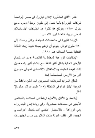 ‫ﹸﻘﺩﺭ ﺍﻵﻓﺎﻕ ﺍﻟﻤﺘﻁﻭﺭﺓ ﻹﻨﺘﺎﺝ ﺍﻟﺒﺘﺭﻭل ﻓﻲ ﻤﺼﺭ )ﺒﻭﺍﺴﻁﺔ‬
                                               ‫ﺘ‬
‫ﺸﺭﻜﺎﺕ ﺍﻟﺒﺘﺭﻭل( ﺒﺄﻨﻬﺎ ﺘﺼل ﺇﻟﻰ ﻤﻠﻴﻭﻥ ﺒﺭﻤﻴل/ ﻴـﻭﻡ ﻤـﻊ‬
‫ﺤﻠﻭل ٠٨٩١، ﻭﻴﺭﺘﻔﻊ ﻫﺫﺍ ﻜﺜﻴ ‪‬ﺍ ﻋﻥ ﺍﺤﺘﻴﺎﺠﺎﺕ ﺍﻻﺴـﺘﻬﻼﻙ‬
                      ‫ﺭ‬
                      ‫ﺍﻟﻤﺤﻠﻲ، ﻭﻴﻭﱢﺩ ﻓﺎﺌ ‪‬ﺎ ﻜﺒﻴ ‪‬ﺍ ﻟﻠﺘﺼﺩﻴﺭ.‬
                                ‫ﻟ ﻀ ﺭ‬
‫ﺍﻟﺯﻴﺎﺩﺓ ﺍﻟﻜﺒﻴﺭﺓ ﻓﻲ ‪‬ﺘﺤ ‪‬ﻼﺕ ﺍﻟﺴﻴﺎﺤﺔ، ﻭﺍﻟﺘﻲ ﻭﺼﻠﺕ ﺇﻟﻰ‬
                          ‫ﻤ ﺼ‬      ‫ﹸ‬
‫٠٥٣ ﻤﻠﻴﻭﻥ ﺩﻭﻻﺭ، ‪‬ﺘﻭﻗﻊ ﺃﻥ ﺘﺭﺘﻔﻊ ﺒﺤ ‪‬ﺓ؛ ﻨﺘﻴﺠﺔ ﺯﻴﺎﺩﺓ ﺍﻟﻁﺎﻗﺔ‬
                     ‫ِﺩ‬                ‫ﻴ‬
                       ‫ﺍﻟﻔﻨﺩﻗﻴﺔ ﺨﻤﺴﺔ ﺃﻀﻌﺎﻑ ﻋﺎﻡ ٠٨٩١.‬
‫ﺍﻹﻤﻜﺎﻨﻴﺎﺕ ﺍﻟﺯﺭﺍﻋﻴﺔ ﺍﻟﻤﺤﺘﻤﻠـﺔ ﺍﻟﻨﺎﺘﺠـﺔ ﻋـﻥ ﺍﺴـﺘﺨﺩﺍﻡ‬
‫ﺍﻷﺭﺽ ﺍﻟﺤﺎﻟﻴﺔ ﺒﺸﻜل ﺃﻜﺜﺭ ﻜﺜﺎﻓﺔ، ﻤﻊ ﺍﻫﺘﻤﺎﻡ ﺃﻜﺒﺭ ﺒﺎﻟﻤﺤﺎﺼﻴل‬
          ‫‪‬‬                     ‫ٍ ‪‬‬
‫ﺫﺍﺕ ﺍﻟﻘﻴﻤﺔ ﺍﻟﻌﺎﻟﻴﺔ، ﻭﺒﺎﻻﺴﺘﻐﻼل ﺍﻻﻗﺘﺼﺎﺩﻱ ﻟﺤﻭﺍﻟﻲ ﻤﻠﻴـﻭﻥ‬
                        ‫ﺁ ﹶﺭ ﻤﻥ ﺍﻷﺭﺽ ﺍﻟ ‪‬ﺴ ﹶﺼﻠﺤﺔ ِﻌﻼ.‬
                           ‫ﻓ‬     ‫ﻤ ﺘ‬              ‫ﻜ‬
‫ﺍﻟﺘﺩ ﱡﻕ ﺍﻟﻤﺘﺯﺍﻴﺩ ﻟﺘﺤﻭﻴﻼﺕ ﺍﻟﻤﺼﺭﻴﻴﻥ ﺍﻟﻌـﺎﻤﻠﻴﻥ ﺒﺎﻷﻗﻁـﺎﺭ‬
                                              ‫ﻓ‬
‫ﺍﻟﻌﺭﺒﻴﺔ ﺍﻷﻜﺜﺭ ﺜﺭﺍﺀ ﻓﻲ ﺍﻟﻤﻨﻁﻘﺔ )٠٠٦ ﻤﻠﻴﻭﻥ ﺩﻭﻻﺭ ﺤﺎﻟ ‪‬ـﺎ("‬
    ‫ﻴ‬                                ‫‪‬‬
                                                     ‫)٠٤(.‬
‫) ‪‬ﻼﺤﻅ ﺃﻥ ﺍﻵﻓﺎﻕ ﻭﺍﻵﻤﺎل، ﺘﺭﺘﺒﻁ ﻓﻲ ﺍﻟﺼﻨﺎﻋﺔ ﺒﺎﻻﺴﺘﺜﻤﺎﺭ‬
                                               ‫ﻴ‬
‫ﺍﻷﺠﻨﺒﻲ ﻓﻲ ﺼﻨﺎﻋﺎﺕ ﺘﺼﺩﻴﺭﻴﺔ، ﻭﻓﻲ ﺯﻴﺎﺩﺓ ﺇﻨﺘﺎﺝ ﺍﻟﺒﺘـﺭﻭل،‬
‫ﻭﻓﻲ ﺍﻟﺯﺭﺍﻋﺔ - ﺒﺎﻻﺴﺘﺜﻤﺎﺭ ﺍﻷﺠﻨﺒﻲ ﻻﺴـﺘﻐﻼل ﺍﻷﺭﺍﻀـﻲ‬
                ‫‪‬‬
‫ﺍﻟﺠﺩﻴﺩﺓ ﺍﻟﺘﻲ ﺃﻨﻔﻘﺕ ﺍﻟﺩﻭﻟﺔ ﻤﺌﺎﺕ ﺍﻟﻤﻼﻴـﻴﻥ ﻤـﻥ ﺍﻟﺠﻨﻴﻬـﺎﺕ‬
                       ‫ِ‬    ‫ﹸ‬


‫٣٧٨‬
 
