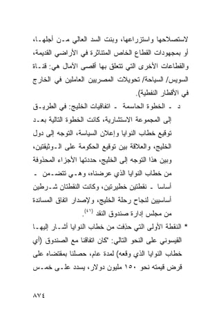 ‫ﻻﺴﺘﺼﻼﺤﻬﺎ ﻭﺍﺴﺘﺯﺭﺍﻋﻬﺎ، ﻭﺒﻨﺕ ﺍﻟﺴﺩ ﺍﻟﻌﺎﻟﻲ ﻤـﻥ ﺃﺠﻠﻬـﺎ،‬
‫ﺃﻭ ﺒﻤﺠﻬﻭﺩﺍﺕ ﺍﻟﻘﻁﺎﻉ ﺍﻟﺨﺎﺹ ﺍﻟ ‪‬ﺘﻨﺎﺜﺭﺓ ﻓﻲ ﺍﻷﺭﺍﻀﻲ ﺍﻟﻘﺩﻴﻤﺔ،‬
                         ‫ﻤ‬
‫ﻭﺍﻟﻘﻁﺎﻋﺎﺕ ﺍﻷﺨﺭﻯ ﺍﻟﺘﻲ ﺘﺘﻌﻠﻕ ﺒﻬﺎ ﺃﻗﺼﻰ ﺍﻵﻤﺎل ﻫﻲ: ﻗﻨـﺎﺓ‬
‫ﺍﻟﺴﻭﻴﺱ/ ﺍﻟﺴﻴﺎﺤﺔ/ ﺘﺤﻭﻴﻼﺕ ﺍﻟﻤﺼﺭﻴﻴﻥ ﺍﻟﻌﺎﻤﻠﻴﻥ ﻓﻲ ﺍﻟﺨﺎﺭﺝ‬
                                     ‫ﻓﻲ ﺍﻷﻗﻁﺎﺭ ﺍﻟﻨﻔﻁ ‪‬ﺔ(.‬
                                        ‫ﻴ‬
‫ﺩ ـ ﺍﻟﺨﻁﻭﺓ ﺍﻟﺤﺎﺴﻤﺔ ـ ﺍﺘﻔﺎﻗﻴﺎﺕ ﺍﻟﺨﻠﻴﺞ: ﻓﻲ ﺍﻟﻁﺭﻴـﻕ‬
‫ﺇﻟﻰ ﺍﻟﻤﺠﻤﻭﻋﺔ ﺍﻻﺴﺘﺸﺎﺭﻴﺔ، ﻜﺎﻨﺕ ﺍﻟﺨﻁﻭﺓ ﺍﻟﺘﺎﻟﻴﺔ ﺒﻌـﺩ‬
‫ﺘﻭﻗﻴﻊ ﺨﻁﺎﺏ ﺍﻟﻨﻭﺍﻴﺎ ﻭﺇﻋﻼﻥ ﺍﻟﺴﻴﺎﺴﺔ، ﺍﻟﺘﻭﺠﻪ ﺇﻟﻰ ﺩﻭل‬
‫ﺍﻟﺨﻠﻴﺞ، ﻭﺍﻟﻌﻼﻗﺔ ﺒﻴﻥ ﺘﻭﻗﻴﻊ ﺍﻟﺤﻜﻭﻤﺔ ﻋﻠﻰ ﺍﻟـﻭﺜﻴﻘﺘﻴﻥ،‬
‫ﻭﺒﻴﻥ ﻫﺫﺍ ﺍﻟﺘﻭﺠﻪ ﺇﻟﻰ ﺍﻟﺨﻠﻴﺞ، ﺤﺩﺩﺘﻬﺎ ﺍﻷﺠﺯﺍﺀ ﺍﻟﻤﺤﺫﻭﻓﺔ‬
‫ﻤﻥ ﺨﻁﺎﺏ ﺍﻟﻨﻭﺍﻴﺎ ﺍﻟﺫﻱ ﻋﺭﻀﻨﺎﻩ، ﻭﻫـﻲ ﺘﺘﻀـ ‪‬ﻥ ـ‬
   ‫ﻤ‬
‫ﺃﺴﺎ ‪‬ﺎ ـ ﻨﻘﻁﺘﻴﻥ ﺨﻁﻴﺭﺘﻴﻥ، ﻭﻜﺎﻨﺕ ﺍﻟﻨﻘﻁﺘﺎﻥ ﺸـﺭﻁﻴﻥ‬
                                         ‫ﺴ‬
‫ﺃﺴﺎﺴﻴﻴﻥ ﻟﻨﺠﺎﺡ ﺭﺤﻠﺔ ﺍﻟﺨﻠﻴﺞ، ﻭﻹﺼﺩﺍﺭ ﺍﺘﻔﺎﻕ ﺍﻟﻤﺴﺎﻨﺩﺓ‬
                 ‫ﻤﻥ ﻤﺠﻠﺱ ﺇﺩﺍﺭﺓ ﺼﻨﺩﻭﻕ ﺍﻟﻨﻘﺩ )١٤(.‬
‫* ﺍﻟﻨﻘﻁﺔ ﺍﻷﻭﻟﻰ ﺍﻟﺘﻲ ﺤﺫﻓﺕ ﻤﻥ ﺨﻁﺎﺏ ﺍﻟﻨﻭﺍﻴﺎ ﺃﺸـﺎﺭ ﺇﻟﻴﻬـﺎ‬
                               ‫‪ِ‬‬
‫ﺍﻟﻘﻴﺴﻭﻨﻲ ﻋﻠﻰ ﺍﻟﻨﺤﻭ ﺍﻟﺘﺎﻟﻲ: "ﻜﺎﻥ ﺍﺘﻔﺎﻗﻨﺎ ﻤﻊ ﺍﻟﺼﻨﺩﻭﻕ )ﺃﻱ‬
‫ﺨﻁﺎﺏ ﺍﻟﻨﻭﺍﻴﺎ ﺍﻟﺫﻱ ﻭﻗﻌﻪ( ﻟﻤﺩﺓ ﻋﺎﻡ، ﺤﺼﻠﻨﺎ ﺒﻤﻘﺘﻀﺎﻩ ﻋﻠﻰ‬
‫ﻗﺭﺽ ﻗﻴﻤﺘﻪ ﻨﺤﻭ ٠٥١ ﻤﻠﻴﻭﻥ ﺩﻭﻻﺭ، ‪‬ﺴ ‪‬ﺩ ﻋﻠـﻰ ﺨﻤـﺱ‬
           ‫ﻴ ﺩ‬


‫٤٧٨‬
 