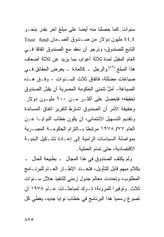 ‫ﺴﻨﻭﺍﺕ. ﻜﻤﺎ ﺤﺼﻠﻨﺎ ﻤﻨﻪ ﺃﻴ ‪‬ﺎ ﻋﻠﻰ ﻤﺒﻠﻎ ﺁﺨﺭ ﺒﻘﺩﺭ ﺒﻨﺤـﻭ‬
                         ‫ﻀ‬
‫٤,٤٤ ﻤﻠﻴﻭﻥ ﺩﻭﻻﺭ ﻤﻥ ﺼـﻨﺩﻭﻕ ﺍﻟﻀـﻤﺎﻥ ‪Trust fund‬‬
‫ﺍﻟﺘﺎﺒﻊ ﻟﻠﺼﻨﺩﻭﻕ، ﻭﻨﺭﺠﻭ ﺃﻥ ﻨﻌﻘﺩ ﻤﻊ ﺍﻟﺼﻨﺩﻭﻕ ﺍﺘﻔﺎ ﹰﺎ ﻓـﻲ‬
     ‫ﻗ‬
‫ﺍﻟﻌﺎﻡ ﺍﻟ ‪‬ﻘﺒل ﻟﻤﺩﺓ ﺜﻼﺜﺔ ﺃﻋﻭﺍﻡ، ﺒﻤﺎ ﻴﺯﻴﺩ ﻋﻥ ﺜﻼﺜﺔ ﺃﻀﻌﺎﻑ‬
                                           ‫ﻤ‬
‫ﻫﺫﺍ ﺍﻟﻤﺒﻠﻎ )٢٤( ﻭﺍﻟﺭﺠل ـ ﻜﺎﻟﻌﺎﺩﺓ ـ ﻴﻌﺭﺽ ﺍﻟﺤﻘﺎﺌﻕ ﻓـﻲ‬
‫ﺼﻴﺎﻏﺎﺕ ‪‬ﻀﻠﻠﺔ، ﻓﺎﺘﻔﺎﻕ ﺜﻼﺙ ﺍﻟﺴـﻨﻭﺍﺕ - ﻭﻓـﻕ ﻫـﺫﻩ‬
                                     ‫ﻤ‬
‫ﺍﻟﺼﻴﺎﻏﺔ- ﺃﻤل ﺘﺘﻤﻨﻰ ﺍﻟﺤﻜﻭﻤﺔ ﺍﻟﻤﺼﺭﻴﺔ ﺃﻥ ﻴﻘﺒل ﺍﻟﺼﻨﺩﻭﻕ‬
                                      ‫ٌ‬
‫ﺘﺤﻘﻴ ﹶﻪ؛ ﻓﺘﺤ ‪‬ل ﻋﻠﻰ ﺃﻜﺜـﺭ ﻤـﻥ ٠٠٦ ﻤﻠﻴـﻭﻥ ﺩﻭﻻﺭ.‬
                                ‫ﺼ‬       ‫ﻘ‬
‫ﻭﺤﻘﻴﻘﺔ ﺍﻷﻤﺭ ﺃﻥ ﺍﻟﺼﻨﺩﻭﻕ ﺍﺸﺘﺭﻁ ﻟﺘﻘﺭﻴﺭ ﺍﺘﻔﺎﻕ ﺍﻟﻤﺴﺎﻨﺩﺓ‬
‫ﻭﺘﻘﺩﻴﻡ ﺍﻟﺘﺴﻬﻴل ﺍﻻﺌﺘﻤﺎﻨﻲ، ﺃﻥ ﻴﻜﻭﻥ ﺨﻁﺎﺏ ﺍﻟﻨﻭﺍﻴـﺎ ﻋـﻥ‬
‫ﺍﻟﻌﺎﻡ ٧٧/ ٨٧٩١ ﻤﺭﺘﺒ ﹰﺎ ﺒـﺎﻟﺘﺯﺍﻡ ﺍﻟﺤﻜﻭﻤـﺔ ﺍﻟﻤﺼـﺭﻴﺔ‬
                            ‫ﻁ‬
‫ﺒﻤﻭﺍﺼﻠﺔ ﺍﻟﺴﻴﺎﺴﺎﺕ ﺍﻟﺭﺍﻤﻴﺔ ﺇﻟﻰ ﺇﻋـﺎﺩﺓ ﺘﺸـﻜﻴل ﺍﻟﺒﻨﻴـﺔ‬
                         ‫ﺍﻻﻗﺘﺼﺎﺩﻴﺔ، ﺤﺘﻰ ﺘﻤﺎﻡ ﺍﻟﻌﻤﻠﻴﺔ.‬
‫ﻭﻟﻡ ﻴﻜﺘﻑ ﺍﻟﺼﻨﺩﻭﻕ ﻓﻲ ﻫﺫﺍ ﺍﻟﻤﺠﺎل ـ ﺒﻁﺒﻴﻌﺔ ﺍﻟﺤﺎل ـ‬
                               ‫ﹸ‬       ‫ِ‬
‫ﺒﻜﻼﻡ ‪‬ﺒ ‪‬ﻡ ﻗﺎﺒل ﻟﻠﺘﺄﻭﻴل، ﻓ ﹶﺤـﺩ ‪ ‬ﺍﻹﻁـﺎﺭ ﺍﻟﻌـﺎﻡ ﻟﻠﺒﺭﻨـﺎﻤﺞ‬
                 ‫‪‬‬      ‫ﺘ ‪‬ﺩ‬                    ‫ﻤﻬ‬
‫ﺍﻟﻤﻁﻠﻭﺏ، ﻭﺘﺤﺩﺩﺕ ﻤﻌﺎﻟﻡ ﺠﺩﻭل ﺯﻤﻨﻲ ﻟﻠﺘﻨﻔﻴﺫ ﺨﻼل ﺴـﻨﻭﺍﺕ‬
‫ﺜﻼﺙ. ﻭﺘﻭﻓﻴ ‪‬ﺍ ﻟﻠﻤﺭﻭﻨﺔ؛ ﺘـﺭﻙ ﻟﻤﺒﺎﺤﺜـﺎﺕ ﻋـﺎﻡ ٨٧٩١ ﺃﻥ‬
                                      ‫ﺭ‬
‫ﺘﺼﻭﻍ ﺭﺴﻤ ‪‬ﺎ ﻫﺫﺍ ﺍﻟﺒﺭﻨﺎﻤﺞ ﻓﻲ ﺨﻁﺎﺏ ﻨﻭﺍﻴﺎ ﺠﺩﻴﺩ، ﻴﻐﻁﻲ ﻜل‬
                                          ‫ﻴ‬


‫٥٧٨‬
 