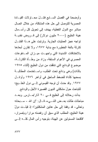 ‫ﻭﺃﻭﻀﺤﻨﺎ ﻓﻲ ﺍﻟﻔﺼل ﺍﻟﺴـﺎﺒﻊ ﻓﺸـل ﻤﺤـﺎﻭﻻﺕ ﺍﻟﻘﻴـﺎﺩﺓ‬
                 ‫َ‬
‫ﺍﻟﻤﺼﺭﻴﺔ ﻟﻠﺘﻭﺼل ﺇﻟﻰ ﺤل ﻫﺫﻩ ﺍﻟﻤﺸﻜﻠﺔ، ﻤﻥ ﺨﻼل ﺍﺘﺼﺎل‬
‫ﻤﺒﺎﺸﺭ ﻤﻊ ﺍﻟﺩﻭل ﺍﻟﻨﻔﻁﻴﺔ، ﻴﻬﺩﻑ ﺇﻟﻰ ﺘﺤﻭﻴل ﻜل ﺭﺃﺴـﻤﺎل‬
‫ﻫﻴﺌﺔ ﺍﻟﺨﻠﻴﺞ )٠٠٠٢ ﻤﻠﻴﻭﻥ ﺩﻭﻻﺭ( ﺇﻟﻰ ﻗـﺭﻭﺽ ﻨﻘﺩﻴـﺔ‬
‫ﺘﻭﺍﺠﻪ ﻋﺠﺯ ﺍﻟﻌﻤﻠﻴﺎﺕ ﺍﻟﺠﺎﺭﻴﺔ. ﻭﺘﺭﺘﺒﺕ ﻋﻠﻰ ﻫـﺫﺍ ﺍﻟﻔﺸـل‬
‫ﻜﺎﺭﺜﺔ ﺒﺎﻟﻐﺔ ﺍﻟﺨﻁﻭﺭﺓ ﻤﻊ ﺒﺩﺍﻴﺔ ٧٧٩١، ﻭﻻ ﺘﻘﺎﺭﻥ ﺃﺒﻌﺎ ‪‬ﻫﺎ‬
  ‫ﺩ‬                                            ‫ﹲ‬
‫ﺒﺎﻻﺨﺘﻨﺎﻗﺎﺕ ﺍﻟﺸﺩﻴﺩﺓ ﺍﻟﺘﻲ ﻭﺍﺠﻬـﺕ ﻤﻴـﺯﺍﻥ ﺍﻟﻤـﺩﻓﻭﻋﺎﺕ‬
‫ﺍﻟﻤﺼﺭﻱ ﻓﻲ ﺍﻷﻋﻭﺍﻡ ﺍﻟﺴﺎﺒﻘﺔ، ﻭﺯﺍﺩ ﻤﻥ ﻭﻁـﺄﺓ ﺍﻟﻜﺎﺭﺜـﺔ،‬
‫ﻤﻭﻀﻭﻉ ﺍﻟﻭﺩﺍﺌﻊ ﺍﻟﺘﻲ ﺘﺩ ﱠﻘﺕ ﻤﻥ ﺩﻭل ﺍﻟﺨﻠﻴﺞ )ﺃﺜﻨﺎﺀ ٥٧٩١‬
                            ‫ﻓ‬                 ‫‪‬‬
‫ﺒﺎﻟﺫﺍﺕ( ﻭﻫﻲ ﻭﺩﺍﺌﻊ ﺘﺤﺕ ﺍﻟﻁﻠﺏ، ﻭﺍﺴـﺘﺨﺩﻤﺕ ﺍﻟﻤﻁﺎﻟﺒـﺔ‬
‫ﺒﺴﺤﺒﻬﺎ ﻜﺄﺩﺍﺓ ﻟﻠﻀﻐﻁ ﺍﻟﺴﺎﺤﻕ ﻓﻲ ﺃﻭﺍﺨﺭ ٦٧٩١ ﻭﺃﻭﺍﺌـل‬
‫٧٧٩١. ﻭﻗﺩ ﺤﺩﺙ ﺃﻥ ﺘﻭﺠﻪ ﺍﻟﻘﻴﺴﻭﻨﻲ ﺇﻟـﻰ ﺩﻭل ﺍﻟﺨﻠـﻴﺞ؛‬
   ‫ﻟﻠﺘﺒﺎﺤﺙ ﺤﻭل ﻤﺸﻜﻠ ﹶﻲ ﺍﻟﺩﻴﻭﻥ ﺍﻟﻘﺼﻴﺭﺓ ﺍﻷﺠل ﻭﺍﻟﻭﺩﺍﺌﻊ.‬
                                  ‫ﺘ‬      ‫َ‬
‫ﺒﺩﺃﺕ ﺭﺤﻼﺘﻪ ﺇﻟﻰ ﺍﻟﺨﻠﻴﺞ ﻓـﻲ ٠٢ ﺁﺫﺍﺭ/ﻤـﺎﺭﺱ. ﻭﺒﻌـﺩ‬
‫ﻤﺒﺎﺤﺜﺎﺕ ﻁﺎﻟﺕ ﺒﻌـﺽ ﺍﻟﺸـﻲﺀ، ﻗـﺎل: "ﺇﻥ ﺍﷲ - ﺴـﺒﺤﺎﻨﻪ‬
                               ‫‪‬‬
‫ﻭﺘﻌﺎﻟﻰ- ﻗﺩ ﻭﻓﻘﻨﺎ ﺇﻟﻰ ﺤل ﻫﺎﺘﻴﻥ ﺍﻟﻤﺸﻜﻠﺘﻴﻥ"؛ ﺇﺫ ﻗﺒﻠـﺕ ﺩﻭل‬
‫ُ‬
‫ﻫﻴﺌﺔ ﺍﻟﺨﻠﻴﺞ، ﺍﻟﻤﻁﻠﺏ ﺍﻟﺫﻱ ﺴﺒﻕ ﺃﻥ ﺭﻓﻀﺘﻪ ِﺭﺍ ‪‬ﺍ ﻭﺒﺈﺼﺭﺍﺭ،‬
          ‫ﻤ ﺭ‬                     ‫‪‬‬
‫"ﻓﺄﻗﻨﻌﻨﺎ ﺍﻟﻤﺴﺌﻭﻟﻴﻥ ﻋﻥ ﺍﻟﻬﻴﺌﺔ، ﺒﺘﻭﺠﻴﻪ ﺭﺃﺱ ﺍﻟﻤﺎل ﻜﻠـﻪ ﺇﻟـﻰ‬


‫٧٧٨‬
 