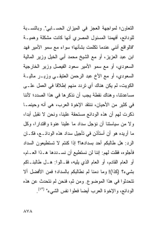 ‫ﺍﻟﺘﻌﺎﻭﻥ؛ ﻟﻤﻭﺍﺠﻬﺔ ﺍﻟﻌﺠﺯ ﻓﻲ ﺍﻟﻤﻴﺯﺍﻥ ﺍﻟﺤﺴـﺎﺒﻲ". ﻭﺒﺎﻟﻨﺴـﺒﺔ‬
‫ﻟﻠﻭﺩﺍﺌﻊ، ﺃﻓﻬﻤﻨﺎ ﺍﻟﻤﺴﺌﻭل ﺍﻟﻤﺼﺭﻱ ﺃﻨﻬﺎ ﻜﺎﻨﺕ ﻤﺸﻜﻠﺔ ﻭﻫﻤﻴـﺔ‬
‫"ﻓﺎﻟﻭﺍﻗﻊ ﺃﻨﻨﻲ ﻋﻨﺩﻤﺎ ﺘﻜﻠﻤﺕ ﺒﺸﺄﻨﻬﺎ؛ ﺴﻭﺍﺀ ﻤﻊ ﺴﻤﻭ ﺍﻷﻤﻴﺭ ﻓﻬﺩ‬
‫ﺍﺒﻥ ﻋﺒﺩ ﺍﻟﻌﺯﻴﺯ، ﺃﻭ ﻤﻊ ﺍﻟﺸﻴﺦ ﻤﺤﻤﺩ ﺃﺒﻲ ﺍﻟﺨﻴل ﻭﺯﻴﺭ ﺍﻟﻤﺎﻟﻴﺔ‬
‫ﺍﻟﺴﻌﻭﺩﻱ، ﺃﻭ ﻤﻊ ﺴﻤﻭ ﺍﻷﻤﻴﺭ ﺴﻌﻭﺩ ﺍﻟﻔﻴﺼل ﻭﺯﻴﺭ ﺍﻟﺨﺎﺭﺠﻴﺔ‬
‫ﺍﻟﺴﻌﻭﺩﻱ، ﺃﻭ ﻤﻊ ﺍﻷﺥ ﻋﺒﺩ ﺍﻟﺭﺤﻤﻥ ﺍﻟﻌﺘﻴﻘـﻲ ﻭﺯﻴـﺭ ﻤﺎﻟﻴـﺔ‬
‫ﺍﻟﻜﻭﻴﺕ، ﻟﻡ ﻴﻜﻥ ﻫﻨﺎﻙ ﺃﻱ ﺘﺭﺩﺩ ﻤﻨﻬﻡ ﺇﻁﻼ ﹰﺎ ﻓﻲ ﺍﻟﻌﻤل ﻋﻠـﻰ‬
               ‫ﻗ‬                       ‫‪‬‬
‫ﻤﺴﺎﻋﺩﺘﻨﺎ، ﻭﻫﻨﺎﻙ ﻨﻘﻁﺔ ﻴﺠﺏ ﺃﻥ ﻨﺫﻜﺭﻫﺎ ﻓﻲ ﻫﺫﺍ ﺍﻟﺼﺩﺩ؛ ﻷﻨﻨﺎ‬
‫ﻓﻲ ﻜﺜﻴﺭ ﻤﻥ ﺍﻷﺤﻴﺎﻥ، ﻨﻨﺘﻘﺩ ﺍﻹﺨﻭﺓ ﺍﻟﻌﺭﺏ، ﻫﻲ ﺃﻨﻪ ﻭﺤﻴﻨﻤـﺎ‬
‫ﺫﻜﺭﺕ ﻟﻬﻡ ﺃﻥ ﻫﺫﻩ ﺍﻟﻭﺩﺍﺌﻊ ‪‬ﺴﺘﺤﻘﺔ ﻋﻠﻴﻨﺎ، ﻭﻨﺤﻥ ﻻ ﻨﻘﺒل ﺃﺒ ‪‬ﺍ،‬
  ‫ﺩ‬                            ‫ﻤ‬
‫ﻭﻻ ﻤﻥ ﺴﻴﺎﺴﺘﻨﺎ ﺃﻥ ﻨﺅ ‪‬ل ﺴﺩﺍﺩ ﻤﺎ ﻋﻠﻴﻨﺎ ‪‬ﻨﻭﺓ ﻭﺍﻗﺘﺩﺍ ‪‬ﺍ، ﻭﻜل‬
      ‫ﺭ‬           ‫ﻋ‬                ‫ﺠ‬
‫ﻤﺎ ﺃﺭﻴﺩﻩ ﻫﻭ ﺃﻥ ﺃﺴﺘﺄﺫﻥ ﻓﻲ ﺘﺄﺠﻴل ﺴﺩﺍﺩ ﻫﺫﻩ ﺍﻟﻭﺩﺍﺌـﻊ، ﻓﻜـﺎﻥ‬
‫ﺍﻟﺭﺩ: ﻫل ﻁﺎﻟﺒﻜﻡ ﺃﺤﺩ ﺒﺴﺩﺍﺩﻫﺎ؟ ﺇﺫﺍ ﻜﻨﺘﻡ ﻻ ﺘﺴﺘﻁﻴﻌﻭﻥ ﺍﻟﺴﺩﺍﺩ‬
                                    ‫‪‬‬
‫ﻓﺄﺠﻠﻭﻩ، ﻓﻘﻠﺕ ﻟﻬﻡ: ﺇﻨﻨﺎ ﻟﻥ ﻨﺴﺘﻁﻴﻊ ﺃﻥ ﻨﺴـﺩﺩﻫﺎ ﻫـﺫﺍ ﺍﻟﻌـﺎﻡ،‬
‫ﺃﻭ ﺍﻟﻌﺎﻡ ﺍﻟﻘﺎﺩﻡ، ﺃﻭ ﺍﻟﻌﺎﻡ ﺍﻟﺫﻱ ﻴﻠﻴﻪ، ﻓﻘـﺎﻟﻭﺍ: ﻫـل ﻁﺎﻟﺒﻨـﺎﻜﻡ‬
‫ﺒﺸﻲﺀ؟ )ﻜﺫﺍ(! ﻭﻤﺎ ﺩﻤﻨﺎ ﻟﻡ ﻨﻁﺎﻟﺒﻜﻡ ﺒﺎﻟﺴﺩﺍﺩ؛ ﻓﻤﻥ ﺍﻷﻓﻀل ﺃﻻ‬
‫ﺘﺘﺤﺩﺜﻭﺍ ﻓﻲ ﻫﺫﺍ ﺍﻟﻤﻭﻀﻭﻉ. ﻭﻤﻥ ﺜﻡ، ﻓﻨﺤﻥ ﻟﻡ ﻨﺘﺤﺩﺙ ﻋﻥ ﻫﺫﻩ‬
      ‫ﺍﻟﻭﺩﺍﺌﻊ، ﻭﺍﻹﺨﻭﺓ ﺍﻟﻌﺭﺏ ﺃﻴ ‪‬ﺎ ﻓﻌﻠﻭﺍ ﻨﻔﺱ ﺍﻟﺸﻲﺀ" )٣٤(.‬
                              ‫ﻀ‬


‫٨٧٨‬
 