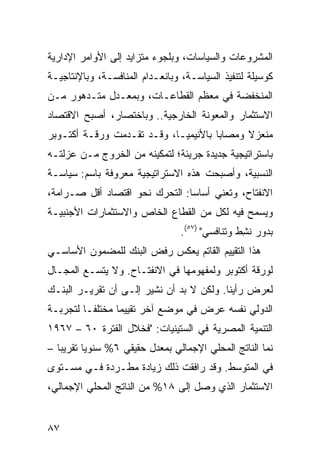 ‫ﺍﻟﻤﺸﺭﻭﻋﺎﺕ ﻭﺍﻟﺴﻴﺎﺴﺎﺕ، ﻭﺒﻠﺠﻭﺀ ﻤﺘﺯﺍﻴﺩ ﺇﻟﻰ ﺍﻷﻭﺍﻤﺭ ﺍﻹﺩﺍﺭﻴﺔ‬
‫ﻜﻭﺴﻴﻠﺔ ﻟﺘﻨﻔﻴﺫ ﺍﻟﺴﻴﺎﺴـﺔ، ﻭﺒﺎﻨﻌـﺩﺍﻡ ﺍﻟﻤﻨﺎﻓﺴـﺔ، ﻭﺒﺎﻹﻨﺘﺎﺠﻴـﺔ‬
‫ﺍﻟﻤﻨﺨﻔﻀﺔ ﻓﻲ ﻤﻌﻅﻡ ﺍﻟﻘﻁﺎﻋـﺎﺕ، ﻭﺒﻤﻌـﺩل ﻤﺘـﺩﻫﻭﺭ ﻤـﻥ‬
‫ﺍﻻﺴﺘﺜﻤﺎﺭ ﻭﺍﻟﻤﻌﻭﻨﺔ ﺍﻟﺨﺎﺭﺠﻴﺔ.. ﻭﺒﺎﺨﺘﺼﺎﺭ، ﺃﺼﺒﺢ ﺍﻻﻗﺘﺼﺎﺩ‬
‫ﻤﻨﻌﺯﻻ ﻭﻤﺼﺎ ‪‬ﺎ ﺒﺎﻷﻨﻴﻤﻴـﺎ، ﻭﻗـﺩ ﺘﻘـﺩﻤﺕ ﻭﺭﻗـﺔ ﺃﻜﺘـﻭﺒﺭ‬
                                      ‫ﺒ‬      ‫ﹰ‬
‫ﺒﺎﺴﺘﺭﺍﺘﻴﺠﻴﺔ ﺠﺩﻴﺩﺓ ﺠﺭﻴﺌﺔ؛ ﻟﺘﻤﻜﻴﻨﻪ ﻤﻥ ﺍﻟﺨﺭﻭﺝ ﻤـﻥ ‪‬ﺯﻟﺘـﻪ‬
     ‫ﻋ‬
‫ﺍﻟﻨﺴﺒﻴﺔ، ﻭﺃﺼﺒﺤﺕ ﻫﺫﻩ ﺍﻻﺴﺘﺭﺍﺘﻴﺠﻴﺔ ﻤﻌﺭﻭﻓﺔ ﺒﺎﺴﻡ: ﺴﻴﺎﺴـﺔ‬
‫ﺍﻻﻨﻔﺘﺎﺡ، ﻭﺘﻌﻨﻲ ﺃﺴﺎ ‪‬ﺎ: ﺍﻟﺘﺤﺭﻙ ﻨﺤﻭ ﺍﻗﺘﺼﺎﺩ ﺃﻗل ﺼـﺭﺍﻤﺔ،‬
                                ‫ﺴ‬
‫ﻭﻴﺴﻤﺢ ﻓﻴﻪ ﻟﻜل ﻤﻥ ﺍﻟﻘﻁﺎﻉ ﺍﻟﺨﺎﺹ ﻭﺍﻻﺴﺘﺜﻤﺎﺭﺍﺕ ﺍﻷﺠﻨﺒﻴـﺔ‬
                                 ‫ﺒﺩﻭﺭ ﻨ ِﻁ ﻭﺘﻨﺎﻓﺴﻲ" )٧٥(.‬
                                                 ‫ﺸ‬
‫ﻫﺫﺍ ﺍﻟﺘﻘﻴﻴﻡ ﺍﻟﻘﺎﺘﻡ ﻴﻌﻜﺱ ﺭﻓﺽ ﺍﻟﺒﻨﻙ ﻟﻠﻤﻀﻤﻭﻥ ﺍﻷﺴﺎﺴـﻲ‬
‫ﻟﻭﺭﻗﺔ ﺃﻜﺘﻭﺒﺭ ﻭﻟﻤﻔﻬﻭﻤﻬﺎ ﻓﻲ ﺍﻻﻨﻔﺘـﺎﺡ. ﻭﻻ ﻴﺘﺴـﻊ ﺍﻟﻤﺠـﺎل‬
‫ﻟﻌﺭﺽ ﺭﺃﻴﻨﺎ. ﻭﻟﻜﻥ ﻻ ﺒﺩ ﺃﻥ ﻨﺸﻴﺭ ﺇﻟـﻰ ﺃﻥ ﺘﻘﺭﻴـﺭ ﺍﻟﺒﻨـﻙ‬
‫ﺍﻟﺩﻭﻟﻲ ﻨﻔﺴﻪ ﻋﺭﺽ ﻓﻲ ﻤﻭﻀﻊ ﺁﺨﺭ ﺘﻘﻴﻴ ‪‬ﺎ ﻤﺨﺘﻠ ﹰـﺎ ﻟﺘﺠﺭﺒـﺔ‬
          ‫ﻔ‬       ‫ﻤ‬
‫ﺍﻟﺘﻨﻤﻴﺔ ﺍﻟﻤﺼﺭﻴﺔ ﻓﻲ ﺍﻟﺴﺘﻴﻨﻴﺎﺕ: "ﻓﺨﻼل ﺍﻟﻔﺘﺭﺓ ٠٦ – ٧٦٩١‬
‫ﻨﻤﺎ ﺍﻟﻨﺎﺘﺞ ﺍﻟﻤﺤﻠﻲ ﺍﻹﺠﻤﺎﻟﻲ ﺒﻤﻌﺩل ﺤﻘﻴﻘﻲ ٦% ﺴﻨﻭ ‪‬ﺎ ﺘﻘﺭﻴ ‪‬ﺎ –‬
   ‫ﺒ‬       ‫ﻴ‬
‫ﻓﻲ ﺍﻟﻤﺘﻭﺴﻁ. ﻭﻗﺩ ﺭﺍﻓﻘﺕ ﺫﻟﻙ ﺯﻴﺎﺩﺓ ﻤﻁـﺭﺩﺓ ﻓـﻲ ﻤﺴـﺘﻭﻯ‬
‫ﺍﻻﺴﺘﺜﻤﺎﺭ ﺍﻟﺫﻱ ﻭﺼل ﺇﻟﻰ ٨١% ﻤﻥ ﺍﻟﻨﺎﺘﺞ ﺍﻟﻤﺤﻠﻲ ﺍﻹﺠﻤﺎﻟﻲ،‬


‫٧٨‬
 