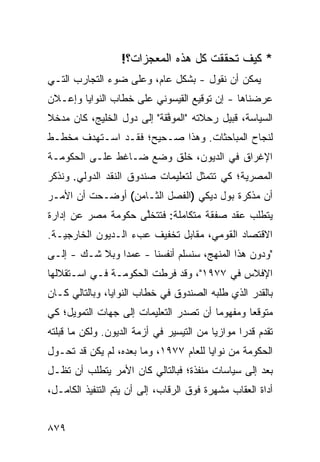 ‫* ﻜﻴﻑ ﺘﺤﻘﻘﺕ ﻜل ﻫﺫﻩ ﺍﻟﻤﻌﺠﺯﺍﺕ؟!‬
‫ﻴﻤﻜﻥ ﺃﻥ ﻨﻘﻭل - ﺒﺸﻜل ﻋﺎﻡ، ﻭﻋﻠﻰ ﻀﻭﺀ ﺍﻟﺘﺠﺎﺭﺏ ﺍﻟﺘـﻲ‬
‫ﻋﺭﻀﻨﺎﻫﺎ - ﺇﻥ ﺘﻭﻗﻴﻊ ﺍﻟﻘﻴﺴﻭﻨﻲ ﻋﻠﻰ ﺨﻁﺎﺏ ﺍﻟﻨﻭﺍﻴﺎ ﻭﺇﻋـﻼﻥ‬
‫ﺍﻟﺴﻴﺎﺴﺔ، ﻗﺒﻴل ﺭﺤﻼﺘﻪ "ﺍﻟ ‪‬ﻭ ﱠﻘﺔ" ﺇﻟﻰ ﺩﻭل ﺍﻟﺨﻠﻴﺞ، ﻜﺎﻥ ﻤﺩﺨﻼ‬
‫ﹰ‬                           ‫ﻤ ﻓ‬
‫ﻟﻨﺠﺎﺡ ﺍﻟﻤﺒﺎﺤﺜﺎﺕ. ﻭﻫﺫﺍ ﺼـﺤﻴ ‪‬؛ ﻓﻘـﺩ ﺍﺴـﺘﻬﺩﻑ ﻤﺨﻁـﻁ‬
                    ‫ﺢ‬
‫ﺍﻹﻏﺭﺍﻕ ﻓﻲ ﺍﻟﺩﻴﻭﻥ، ﺨﻠﻕ ﻭﻀﻊ ﻀـﺎﻏﻁ ﻋﻠـﻰ ﺍﻟﺤﻜﻭﻤـﺔ‬
‫ﺍﻟﻤﺼﺭﻴﺔ؛ ﻜﻲ ﺘﺘﻤﺜل ﻟﺘﻌﻠﻴﻤﺎﺕ ﺼﻨﺩﻭﻕ ﺍﻟﻨﻘﺩ ﺍﻟﺩﻭﻟﻲ. ﻭﻨﺫﻜﺭ‬
‫ﺃﻥ ﻤﺫﻜﺭﺓ ﺒﻭل ﺩﻴﻜﻲ )ﺍﻟﻔﺼل ﺍﻟﺜـﺎﻤﻥ( ﺃﻭﻀـﺤﺕ ﺃﻥ ﺍﻷﻤـﺭ‬
‫ﻴﺘﻁﻠﺏ ﻋﻘﺩ ﺼﻔﻘﺔ ﻤﺘﻜﺎﻤﻠﺔ: ﻓﺘﺘﺨﻠﻰ ﺤﻜﻭﻤﺔ ﻤﺼﺭ ﻋﻥ ﺇﺩﺍﺭﺓ‬
         ‫‪‬‬   ‫ﹸ‬      ‫ﱠ‬
‫ﺍﻻﻗﺘﺼﺎﺩ ﺍﻟﻘﻭﻤﻲ، ﻤﻘﺎﺒل ﺘﺨﻔﻴﻑ ﻋﺏﺀ ﺍﻟـﺩﻴﻭﻥ ﺍﻟﺨﺎﺭﺠﻴـﺔ.‬
‫"ﻭﺩﻭﻥ ﻫﺫﺍ ﺍﻟﻤﻨﻬﺞ، ﺴ ﹸﺴﻠﻡ ﺃﻨﻔﺴﻨﺎ - ﻋﻤ ‪‬ﺍ ﻭﺒﻼ ﺸـﻙ - ﺇﻟـﻰ‬
                ‫ﺩ‬                ‫ﻨ‬
‫ﺍﻹﻓﻼﺱ ﻓﻲ ٧٧٩١"، ﻭﻗﺩ ﻓﺭﻁﺕ ﺍﻟﺤﻜﻭﻤـﺔ ﻓـﻲ ﺍﺴـﺘﻘﻼﻟﻬﺎ‬
‫ﺒﺎﻟﻘﺩﺭ ﺍﻟﺫﻱ ﻁﻠﺒﻪ ﺍﻟﺼﻨﺩﻭﻕ ﻓﻲ ﺨﻁﺎﺏ ﺍﻟﻨﻭﺍﻴﺎ، ﻭﺒﺎﻟﺘﺎﻟﻲ ﻜـﺎﻥ‬
‫ﻤﺘﻭﻗ ‪‬ﺎ ﻭﻤﻔﻬﻭ ‪‬ﺎ ﺃﻥ ﺘﺼﺩﺭ ﺍﻟﺘﻌﻠﻴﻤﺎﺕ ﺇﻟﻰ ﺠﻬﺎﺕ ﺍﻟﺘﻤﻭﻴل؛ ﻜﻲ‬
                                        ‫ﻤ‬        ‫ﻌ‬
‫ﺘﻘﺩﻡ ﻗﺩ ‪‬ﺍ ﻤﻭﺍﺯ ‪‬ﺎ ﻤﻥ ﺍﻟﺘﻴﺴﻴﺭ ﻓﻲ ﺃﺯﻤﺔ ﺍﻟﺩﻴﻭﻥ. ﻭﻟﻜﻥ ﻤﺎ ﻗﺒﻠﺘﻪ‬
                                          ‫ﻴ‬       ‫ﺭ‬
‫ﺍﻟﺤﻜﻭﻤﺔ ﻤﻥ ﻨﻭﺍﻴﺎ ﻟﻠﻌﺎﻡ ٧٧٩١، ﻭﻤﺎ ﺒﻌﺩﻩ، ﻟﻡ ﻴﻜﻥ ﻗﺩ ﺘﺤـﻭل‬
‫ﺒﻌﺩ ﺇﻟﻰ ﺴﻴﺎﺴﺎﺕ ﻤﻨﻔﺫﺓ؛ ﻓﺒﺎﻟﺘﺎﻟﻲ ﻜﺎﻥ ﺍﻷﻤﺭ ﻴﺘﻁﻠﺏ ﺃﻥ ﺘﻅـل‬
                                                  ‫‪‬‬
‫ﺃﺩﺍﺓ ﺍﻟﻌﻘﺎﺏ ﻤﺸﻬﺭﺓ ﻓﻭﻕ ﺍﻟﺭﻗﺎﺏ، ﺇﻟﻰ ﺃﻥ ﻴﺘﻡ ﺍﻟﺘﻨﻔﻴﺫ ﺍﻟﻜﺎﻤـل،‬


‫٩٧٨‬
 