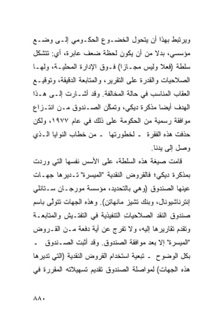 ‫ﻭﻴﺭﺘﺒﻁ ﺒﻬﺫﺍ ﺃﻥ ﻴﺘﺤﻭل ﺍﻟﺨﻀـﻭﻉ ﺍﻟﺤﻜـﻭﻤﻲ ﺇﻟـﻰ ﻭﻀـﻊ‬
‫ﻤﺅﺴﺴﻲ، ﺒﺩﻻ ﻤﻥ ﺃﻥ ﻴﻜﻭﻥ ﻟﺤﻅﺔ ﻀﻌﻑ ﻋﺎﺒﺭﺓ، ﺃﻱ: ﺘﺘﺸﻜل‬
                                     ‫ﹰ‬
‫ﺴﻠﻁﺔ )ﻓﻌﻼ ﻭﻟﻴﺱ ﻤﺠـﺎ ‪‬ﺍ( ﻓـﻭﻕ ﺍﻹﺩﺍﺭﺓ ﺍﻟﻤﺤﻠﻴـﺔ، ﻭﻟﻬـﺎ‬
                              ‫ﺯ‬           ‫ﹰ‬
‫ﺍﻟﺼﻼﺤﻴﺎﺕ ﻭﺍﻟﻘﺩﺭﺓ ﻋﻠﻰ ﺍﻟﺘﻘﺭﻴﺭ، ﻭﺍﻟﻤﺘﺎﺒﻌﺔ ﺍﻟﺩﻗﻴﻘﺔ، ﻭﺘﻭﻗﻴـﻊ‬
‫ﺍﻟﻌﻘﺎﺏ ﺍﻟﻤﻨﺎﺴﺏ ﻓﻲ ﺤﺎﻟﺔ ﺍﻟﻤﺨﺎﹶﻔﺔ. ﻭﻗﺩ ﺃﺸـﺎﺭﺕ ﺇﻟـﻰ ﻫـﺫﺍ‬
                        ‫ﻟ‬
‫ﺍﻟﻬﺩﻑ ﺃﻴ ‪‬ﺎ ﻤﺫﻜﺭﺓ ﺩﻴﻜﻲ، ﻭﺘﻤ ﱠﻥ ﺍﻟﺼـﻨﺩﻭﻕ ﻤـﻥ ﺍﻨﺘـﺯﺍﻉ‬
            ‫ﹸ‬         ‫ﻜ‬                  ‫ﻀ‬
‫ﻤﻭﺍﻓﻘﺔ ﺭﺴﻤﻴﺔ ﻤﻥ ﺍﻟﺤﻜﻭﻤﺔ ﻋﻠﻰ ﺫﻟﻙ ﻓﻲ ﻋﺎﻡ ٧٧٩١، ﻭﻟﻜﻥ‬
‫ﺤﺫﻓﺕ ﻫﺫﻩ ﺍﻟﻔﻘﺭﺓ ـ ﻟﺨﻁﻭﺭﺘﻬﺎ ـ ﻤﻥ ﺨﻁﺎﺏ ﺍﻟﻨﻭﺍﻴﺎ ﺍﻟـﺫﻱ‬
                                          ‫ﻭﺼل ﺇﻟﻰ ﻴﺩﻨﺎ.‬
‫ﻗﺎﻤﺕ ﺼﻴﻐﺔ ﻫﺫﻩ ﺍﻟﺴﻠﻁﺔ، ﻋﻠﻰ ﺍﻷﺴﺱ ﻨﻔﺴﻬﺎ ﺍﻟﺘﻲ ﻭﺭﺩﺕ‬
‫ﺒﻤﺫﻜﺭﺓ ﺩﻴﻜﻲ؛ ﻓﺎﻟﻘﺭﻭﺽ ﺍﻟﻨﻘﺩﻴﺔ "ﺍﻟ ‪‬ﻴ ‪‬ﺭﺓ" ﺘـﺩﻴﺭﻫﺎ ﺠﻬـﺎﺕ‬
                 ‫ﻤﺴ‬
‫ﻋ ‪‬ﻨﻬﺎ ﺍﻟﺼﻨﺩﻭﻕ )ﻭﻫﻲ ﺒﺎﻟﺘﺤﺩﻴﺩ، ﻤﺅﺴﺴﺔ ﻤﻭﺭﺠـﺎﻥ ﺴـﺘﺎﻨﻠﻲ‬
                                     ‫ﹸ‬          ‫ﻴ‬
‫ﺇﻨﺘﺭﻨﺎﺸﻴﻭﻨﺎل، ﻭﺒﻨﻙ ﺘﺸﻴﺯ ﻤﺎﻨﻬﺎﺘﻥ(. ﻭﻫﺫﻩ ﺍﻟﺠﻬﺎﺕ ﺘﺘﻭﱠﻰ ﺒﺎﺴﻡ‬
      ‫ﻟ‬
‫ﺼﻨﺩﻭﻕ ﺍﻟﻨﻘﺩ ﺍﻟﺼﻼﺤﻴﺎﺕ ﺍﻟﺘﻨﻔﻴﺫﻴﺔ ﻓﻲ ﺍﻟﺘﻔﺘـﻴﺵ ﻭﺍﻟﻤﺘﺎﺒﻌـﺔ‬
                                 ‫ِ‬
‫ﻭ ﹸﻘ ‪‬ﻡ ﺘﻘﺎﺭﻴﺭﻫﺎ ﺇﻟﻴﻪ، ﻭﻻ ﺘﻔﺭﺝ ﻋﻥ ﺃﻴﺔ ﺩﻓﻌﺔ ﻤـﻥ ﺍﻟﻘـﺭﻭﺽ‬
                                                ‫ﺘﺩ‬
‫"ﺍﻟﻤﻴ ‪‬ﺭﺓ" ﺇﻻ ﺒﻌﺩ ﻤﻭﺍﻓﻘﺔ ﺍﻟﺼﻨﺩﻭﻕ. ﻭﻗﺩ ﺃﺜﺒﺕ ﺍﻟﺼـﻨﺩﻭﻕ ـ‬
                                              ‫ﺴ‬
‫ﺒﻜل ﺍﻟﻭﻀﻭﺡ ـ ﺘﺒﻌﻴﺔ ﺍﺴﺘﺨﺩﺍﻡ ﺍﻟﻘﺭﻭﺽ ﺍﻟﻨﻘﺩﻴﺔ )ﺍﻟﺘﻲ ﺘﺩﻴﺭﻫﺎ‬
‫ﻫﺫﻩ ﺍﻟﺠﻬﺎﺕ( ﻟﻤﻭﺍﺼﻠﺔ ﺍﻟﺼﻨﺩﻭﻕ ﺘﻘﺩﻴﻡ ﺘﺴﻬﻴﻼﺘﻪ ﺍﻟﻤﻘﺭﺭﺓ ﻓﻲ‬


‫٠٨٨‬
 