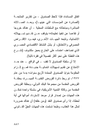 ‫ﺍﺘﻔﺎﻕ ﺍﻟﻤﺴﺎﻨﺩﺓ، ﻓﺈﺫﺍ ﻻﺤﻅ ﺍﻟﺼﻨﺩﻭﻕ - ﻤﻥ ﺘﻘﺎﺭﻴﺭ ﺍﻟﻤﺘﺎﺒﻌـﺔ‬
                      ‫ﹸ‬
‫)ﺍﻟﺼﺎﺩﺭﺓ ﻋﻥ ﺍﻟﻤﺅﺴﺴﺎﺕ ﺍﻟﺘﻲ ﻋﻴﻨﻬـﺎ(، ﻭﺒﻌـﺩ ﺍﺘﺼـﺎﻻﺘﻪ‬
‫ﺍﻟﻤﺒﺎﺸﺭﺓ ﻭﻤﺒﺎﺤﺜﺎﺘﻪ ﻤﻊ ﺍﻟﺴﻠﻁﺎﺕ ﺍﻟﻤﺤﻠﻴﺔ - ﺃﻥ ﻫﻨﺎﻙ ﺨﺭﻭ ‪‬ﺎ‬
 ‫ﺠ‬
‫ﺃﻭ ﺘﻘﺎﻋ ‪‬ﺎ ﻋﻥ ﺘﻨﻔﻴﺫ ﺘﻌﻠﻴﻤﺎﺘﻪ؛ ﻴﺘﻭﻗﻑ ﻋـﻥ ﺘﻘـﺩﻴﻡ ﺘﺴـﻬﻴﻼﺘﻪ‬
                                              ‫ﺴ‬
‫ﺍﻻﺌﺘﻤﺎﻨﻴﺔ، ﻭﺘﺘﺒﻌﻪ ﺍﻟﺠﻬـﺎﺕ ﺍﻷﺨـﺭﻯ، ﻓﻴﻌـﻭﺩ ﺍﻻﻗﺘـﺭﺍﺽ‬
‫ﺍﻟﻤﺼﺭﻓﻲ ﻭﺍﻻﺨﺘﻨﺎﻕ، ﺃﻭ ﻴﺸل ﺍﻟﻨﺸﺎﻁ ﺍﻻﻗﺘﺼﺎﺩﻱ ﺍﻟﻤﺼـﺭﻱ‬
‫ﺍﻟﺫﻱ ﺘﻀﺎﻋﻑ ﺍﻋﺘﻤﺎ ‪‬ﻩ ﻋﻠﻰ ﺍﻟﺨﺎﺭﺝ ﺒﻌﺠﺯ ﻤﻜﺸﻭﻑ )ﻨﺸـﺭﺡ‬
                              ‫ﺩ‬
          ‫ﻫﺫﻩ ﺍﻟﻨﻘﻁﺔ ﻋﻠﻰ ﻨﺤﻭ ﺃﻜﺜﺭ ﺘﻔﺼﻴﻼ ﻓﻲ ﻓﻘﺭﺓ ﺘﺎﻟﻴﺔ(.‬
                          ‫ﹰ‬     ‫‪‬‬
‫ﺇﻻ ﺃﻥ ﺴﻠﻁﺔ ﺍﻟﺼﻨﺩﻭﻕ ﻻ ﺘﻘﻑ ـ ﻓﻲ ﺍﻟﻭﺍﻗﻊ ـ ﻋﻨﺩ ﺤـﺩ‬
‫ﺍﻻﻤﺘﻨﺎﻉ ﻋﻥ ﺘﻘﺩﻴﻡ ﺘﺴﻬﻴﻼﺕ ﺍﺌﺘﻤﺎﻨﻴـﺔ ﺠﺩﻴـﺩﺓ؛ ﻓﻤـﻊ ﺇﻟـﺯﺍﻡ‬
‫ﺍﻟﺤﻜﻭﻤﺔ ﺒﻨﻭﺍﻴﺎ ﺍﻟﺼﻨﺩﻭﻕ ﺍﻟﻤﻤﺘﺩﺓ ﻷﺭﺒﻊ ﺴﻨﻭﺍﺕ؛ ﺒﺩ ‪‬ﺍ ﻤﻥ ﻋﺎﻡ‬
        ‫ﺀ‬
‫٧٧٩١، ﺘﻡ ﺭﺒﻁ ﺩﺍﺌﺭﺓ ﺍﻟﻘﺭﻭﺽ ﺍﻟﻨﻘﺩﻴـﺔ ﺍﻟﻤ ‪‬ﺴـﺭﺓ، ﺒﺤﻠﻘـﺔ‬
            ‫‪‬ﻴ‬
‫ﺍﻟﻘﺭﻭﺽ ﺍﻟﻤﻘﺩﻤﺔ ﻤﻥ ﻤﺠﻤﻭﻋﺔ ﺍﻟﺒﻨﻙ ﺍﻟﺩﻭﻟﻲ، ﻭﺒﺤﻠﻘﺔ ﺍﻟﻘﺭﻭﺽ‬
‫ﺍﻟﻤﻘﺩﻤﺔ ﻤﻥ ﻭﻜﺎﻟﺔ ﺍﻟﺘﻨﻤﻴﺔ ﺍﻷﻤﺭﻴﻜﻴﺔ، ﻓﻲ ﺴﻠﺴﻠﺔ ﻭﺍﺤﺩﺓ ﺘﻤﻜـﻥ‬
‫ﻫﺫﻩ ﺍﻟﺠﻬﺎﺕ ﻤﻥ ﺇﺼﺩﺍﺭ ﻗﺭﺍﺭ ﻤﻭﺤﺩ ﻻﺴﺘﺭﺩﺍﺩ ﺃﻤﻭﺍﻟﻬﺎ ﻓﻲ ﺃﻴﺔ‬
‫ﻟﺤﻅﺔ، ﺇﺫﺍ ﺭﺃﻯ ﺼﻨﺩﻭﻕ ﺍﻟﻨﻘﺩ )ﻭ ‪‬ﻥ ﺨﻠﻔﻪ( ﺃﻥ ﻫﻨﺎﻙ ﻀﺭﻭﺭﺓ‬
                     ‫ﻤ‬
‫ﻟﻤﺜل ﻫﺫﺍ ﺍﻟﻌﻘﺎﺏ، ﻭﻁﺒ ‪‬ﺎ ﺘﺴﻠﻤﺕ ﻫﺫﻩ ﺍﻟﺠﻬﺎﺕ ﺍﻟﺤﻕ ﺍﻟﻘـﺎﻨﻭﻨﻲ‬
          ‫ﱠ‬                      ‫ﻌ‬




‫١٨٨‬
 