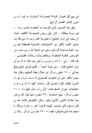 ‫ﻓﻲ ﺒﻴﻊ ﻜل ﺃﺼﻭل ﺍﻟﺩﻭﻟﺔ ﺍﻟﻤﺼﺭﻴﺔ؛ ﻻﺴﺘﺭﺩﺍﺩ ﻤﺎ ﹶﻬـﺎ ﻤـﻥ‬
       ‫ﻟ‬
                             ‫ﺩﻴﻭﻥ )ﺍﻨﻅﺭ ﺍﻟﻔﺼل ﺍﻟﺭﺍﺒﻊ(.‬
‫ﻭﻓﻕ ﻫﺫﺍ ﺍﻟﺘﺭﺘﻴﺏ ﺍﻟﺫﻱ ﺍﻟﺘﺯﻤﺕ ﺒﻪ ﺍﻟﺤﻜﻭﻤﺔ ﺍﻟﻤﺼـﺭﻴﺔ ـ‬
  ‫ﹸ‬
‫ﻓﻲ ﺴﺭ ‪‬ﺔ ‪‬ﻁﻠﻘﺔ ـ ﻜﺎﻥ ﻋﻠﻰ ﺭﺌﻴﺱ ﺍﻟﻤﺠﻤﻭﻋﺔ ﺍﻻﻗﺘﺼـﺎﺩﻴﺔ،‬
                                        ‫ﻴ ﻤ‬
‫ﺃﻥ ﻴﺘﺠﻪ ﺇﻟﻰ ﺩﻭل ﺍﻟﺨﻠﻴﺞ؛ ﺒﺎﻋﺘﺒﺎﺭﻫﺎ ﺍﻟﻁـﺭﻑ ﺍﻟـﺫﻱ ﻜﱢـﻑ‬
  ‫ﹸﻠ‬
‫ﺒﺘﺩﺒﻴﺭ ﺍﻟﻘﺴﻡ ﺍﻷﻜﺒﺭ ﻤﻥ ﺍﻻﺤﺘﻴﺎﺠﺎﺕ ﺍﻟﺘﻤﻭﻴﻠﻴﺔ ﻟﻠﺼﻔﻘﺔ؛ ﻓﻬـﻲ‬
‫ﻤﻥ ﻨﺎﺤﻴﺔ ﺼﺎﺤﺒﺔ ﺍﻟﻭﺩﺍﺌﻊ، ﻭﻫﻲ ﻤﻥ ﻨﺎﺤﻴﺔ ﺃﺨـ ‪‬ﻯ، ﻤﺼـﺩﺭ‬
        ‫ﺭ‬
‫ﺍﻟﻘﺭﻭﺽ ﺍﻟﻨﻘﺩﻴﺔ ﺍﻟﻤﻁﻠﻭﺒﺔ. ﻭﺒﺎﻟﻔﻌل ﺒﺩﺃﺕ ﺭﺤﻼﺕ ﺍﻟﻘﻴﺴﻭﻨﻲ ـ‬
‫ﻜﻤﺎ ﻗﻠﻨﺎ ـ ﻓﻲ ٠٢ ﺁﺫﺍﺭ/ ﻤﺎﺭﺱ، ﻭﺃﻋﻠﻥ ﺒﻌﺩ ﺜﻼﺜـﺔ ﺃﻴـﺎﻡ ﺃﻥ‬
‫ﺩﻭل ﺍﻟﺨﻠﻴﺞ ﻗﺒﻠﺕ - ﻤﻥ ﺤﻴﺙ ﺍﻟﻤﺒﺩﺃ - ﺘﻘﺩﻴﻡ ﻗﺭﺽ ﻨﻘﺩﻱ ﻴﺒﻠﻎ‬
              ‫‪‬‬
‫ﺤﻭﺍﻟﻲ ٠٠٥١ ﻤﻠﻴﻭﻥ ﺩﻭﻻﺭ ﻤﻥ ﺨﻼل ﻫﻴﺌﺔ ﺍﻟﺨﻠﻴﺞ، ﻭﻜﺎﻥ ﻫﺫﺍ‬
‫ﻤﺠﺭﺩ ﺘﺄﻜﻴﺩ ﻋﻠﻰ ﺃﻥ ﺘﻌﻠﻴﻤﺎﺕ ﺍﻟﺼﻨﺩﻭﻕ ﻗـﺩ ﺼـﺩﺭﺕ ﻟﻬـﺫﻩ‬
‫ﺍﻟﺩﻭل، ﻓﻘﺒﻠﺕ ﻓﻜﺭﺓ ﺘﺤﻭﻴل ﻜل ﺭﺃﺴﻤﺎل ﺍﻟﻬﻴﺌـﺔ ﺇﻟـﻰ ﺩﻋـﻡ‬
‫ﺍﺤﺘﻴﺎﺠﺎﺕ ﻤﻴﺯﺍﻥ ﺍﻟﻤﺩﻓﻭﻋﺎﺕ؛ ﻷﻥ ﺭﺃﺴـﻤﺎل ﺍﻟﻬﻴﺌـﺔ ٠٠٠٢‬
‫ﻤﻠﻴﻭﻥ ﺩﻭﻻﺭ، ﺴﺒﻕ ﺍﺴﺘﺨﺩﺍﻡ ٠٥٢ ﻤﻠﻴﻭﻥ ﻤﻨﻬﺎ ﻟﻬﺫﺍ ﺍﻟﻐـﺭﺽ‬
‫ﺒﻌﺩ ﺃﺤﺩﺍﺙ ﻜﺎﻨﻭﻥ ﺍﻟﺜﺎﻨﻲ/ ﻴﻨﺎﻴﺭ، ﻭﻜﺎﻥ ﺍﻟﺘﻔﺎﻭﺽ ﻗﺎﺌ ‪‬ﺎ ﻋﻠـﻰ‬
      ‫ﻤ‬
‫ﻗﺩﻡ ﻭﺴﺎﻕ؛ ﻟﻜﻲ ﺘﻀ ‪‬ﻥ ﺍﻟﻬﻴﺌﺔ ﻗﺭ ‪‬ﺎ ﺁﺨﺭ ﺒـﺈﺩﺍﺭﺓ ﻭﻭﻜﺎﻟـﺔ‬
                     ‫ﻀ‬            ‫ﻤ‬
‫ﻤﺠﻤﻭﻋﺔ ﺘﺸﻴﺯﻤﺎﻨﻬﺎﺘﻥ، ﻗﻴﻤﺘـﻪ ٠٥٢ ﻤﻠﻴـﻭﻥ ﺩﻭﻻﺭ. ﻭﻟﻜـﻥ‬
‫‪‬‬


‫٢٨٨‬
 