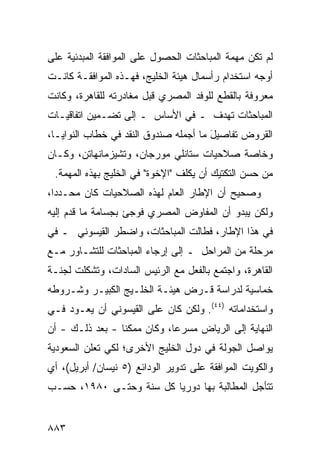 ‫ﻟﻡ ﺘﻜﻥ ﻤﻬﻤﺔ ﺍﻟﻤﺒﺎﺤﺜﺎﺕ ﺍﻟﺤﺼﻭل ﻋﻠﻰ ﺍﻟﻤﻭﺍﻓﻘﺔ ﺍﻟﻤﺒﺩﺌﻴﺔ ﻋﻠﻰ‬
‫ﺃﻭﺠﻪ ﺍﺴﺘﺨﺩﺍﻡ ﺭﺃﺴﻤﺎل ﻫﻴﺌﺔ ﺍﻟﺨﻠﻴﺞ، ﻓﻬـﺫﻩ ﺍﻟﻤﻭﺍﻓﻘـﺔ ﻜﺎﻨـﺕ‬
‫ﻤﻌﺭﻭﻓﺔ ﺒﺎﻟﻘﻁﻊ ﻟﻠﻭﻓﺩ ﺍﻟﻤﺼﺭﻱ ﻗﺒل ﻤﻐﺎﺩﺭﺘﻪ ﻟﻠﻘﺎﻫﺭﺓ، ﻭﻜﺎﻨﺕ‬
‫ﺍﻟﻤﺒﺎﺤﺜﺎﺕ ﺘﻬﺩﻑ ـ ﻓﻲ ﺍﻷﺴﺎﺱ ـ ﺇﻟﻰ ﺘﻀـﻤﻴﻥ ﺍﺘﻔﺎﻗﻴـﺎﺕ‬
‫ﺍﻟﻘﺭﻭﺽ ﺘﻔﺎﺼﻴل ﻤﺎ ﺃﺠﻤﻠﻪ ﺼﻨﺩﻭﻕ ﺍﻟﻨﻘﺩ ﻓﻲ ﺨﻁﺎﺏ ﺍﻟﻨﻭﺍﻴـﺎ،‬
                                       ‫َ‬
‫ﻭﺨﺎﺼﺔ ﺼﻼﺤﻴﺎﺕ ﺴﺘﺎﻨﻠﻲ ﻤﻭﺭﺠﺎﻥ، ﻭﺘﺸﻴﺯﻤﺎﻨﻬﺎﺘﻥ، ﻭﻜـﺎﻥ‬
 ‫ﻤﻥ ‪‬ﺴﻥ ﺍﻟﺘﻜﺘﻴﻙ ﺃﻥ ﻴﻜﻠﻑ "ﺍﻹﺨﻭﺓ" ﻓﻲ ﺍﻟﺨﻠﻴﺞ ﺒﻬﺫﻩ ﺍﻟﻤﻬﻤﺔ.‬
                                                  ‫ﺤ‬
‫ﻭﺼﺤﻴﺢ ﺃﻥ ﺍﻹﻁﺎﺭ ﺍﻟﻌﺎﻡ ﻟﻬﺫﻩ ﺍﻟﺼﻼﺤﻴﺎﺕ ﻜﺎﻥ ﻤﺤـﺩ ‪‬ﺍ،‬
  ‫ﺩ‬                                       ‫‪‬‬
‫ﻭﻟﻜﻥ ﻴﺒﺩﻭ ﺃﻥ ﺍﻟﻤﻔﺎﻭﺽ ﺍﻟﻤﺼﺭﻱ ﻓﻭﺠﺊ ﺒﺠﺴﺎﻤﺔ ﻤﺎ ﻗ ‪‬ﻡ ﺇﻟﻴﻪ‬
      ‫ﹸﺩ‬
‫ﻓﻲ ﻫﺫﺍ ﺍﻹﻁﺎﺭ، ﻓﻁﺎﻟﺕ ﺍﻟﻤﺒﺎﺤﺜﺎﺕ، ﻭﺍﻀﻁﺭ ﺍﻟﻘﻴﺴﻭﻨﻲ ـ ﻓﻲ‬
‫ﻤﺭﺤﻠﺔ ﻤﻥ ﺍﻟﻤﺭﺍﺤل ـ ﺇﻟﻰ ﺇﺭﺠﺎﺀ ﺍﻟﻤﺒﺎﺤﺜﺎﺕ ﻟﻠﺘﺸـﺎﻭﺭ ﻤـﻊ‬
‫ﺍﻟﻘﺎﻫﺭﺓ، ﻭﺍﺠﺘﻤﻊ ﺒﺎﻟﻔﻌل ﻤﻊ ﺍﻟﺭﺌﻴﺱ ﺍﻟﺴﺎﺩﺍﺕ، ﻭﺘﺸﻜﻠﺕ ﻟﺠﻨـﺔ‬
‫ﹲ‬
‫ﺨﻤﺎﺴﻴﺔ ﻟﺩﺭﺍﺴﺔ ﻗـﺭﺽ ﻫﻴﺌـﺔ ﺍﻟﺨﻠـﻴﺞ ﺍﻟﻜﺒﻴـﺭ ﻭﺸـﺭﻭﻁﻪ‬
                                          ‫ﹲ‬
‫ﻭﺍﺴﺘﺨﺩﺍﻤﺎﺘﻪ )٤٤(. ﻭﻟﻜﻥ ﻜﺎﻥ ﻋﻠﻰ ﺍﻟﻘﻴﺴﻭﻨﻲ ﺃﻥ ﻴﻌـﻭﺩ ﻓـﻲ‬
‫ﺍﻟﻨﻬﺎﻴﺔ ﺇﻟﻰ ﺍﻟﺭﻴﺎﺽ ﻤﺴﺭ ‪‬ﺎ، ﻭﻜﺎﻥ ﻤﻤﻜ ﹰﺎ - ﺒﻌﺩ ﺫﻟـﻙ - ﺃﻥ‬
                 ‫ﻨ‬            ‫ﻋ‬
‫ﻴﻭﺍﺼل ﺍﻟﺠﻭﻟﺔ ﻓﻲ ﺩﻭل ﺍﻟﺨﻠﻴﺞ ﺍﻷﺨﺭﻯ؛ ﻟﻜﻲ ﺘﻌﻠﻥ ﺍﻟﺴﻌﻭﺩﻴﺔ‬
‫ﻭﺍﻟﻜﻭﻴﺕ ﺍﻟﻤﻭﺍﻓﻘﺔ ﻋﻠﻰ ﺘﺩﻭﻴﺭ ﺍﻟﻭﺩﺍﺌﻊ )٥ ﻨﻴﺴﺎﻥ/ ﺃﺒﺭﻴل(، ﺃﻱ‬
‫ﺘﺘﺄﺠل ﺍﻟﻤﻁﺎﻟﺒﺔ ﺒﻬﺎ ﺩﻭﺭ ‪‬ﺎ ﻜل ﺴﻨﺔ ﻭﺤﺘـﻰ ٠٨٩١، ﺤﺴـﺏ‬
                         ‫ﻴ‬         ‫ﹸ‬


‫٣٨٨‬
 