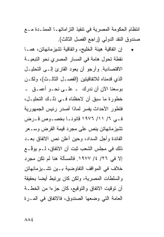 ‫ﺍﻨﺘﻅﺎﻡ ﺍﻟﺤﻜﻭﻤﺔ ﺍﻟﻤﺼﺭﻴﺔ ﻓﻲ ﺘﻨﻔﻴﺫ ﺍﻟﺘﺯﺍﻤﺎﺘﻬـﺎ ﺍﻟﻤﻤﺘـﺩﺓ ﻤـﻊ‬
                ‫ﺼﻨﺩﻭﻕ ﺍﻟﻨﻘﺩ ﺍﻟﺩﻭﻟﻲ )ﺭﺍﺠﻊ ﺍﻟﻔﺼل ﺍﻟﺜﺎﻟﺙ(.‬
‫ﺇﻥ ﺍﺘﻔﺎﻗﻴﺔ ﻫﻴﺌﺔ ﺍﻟﺨﻠﻴﺞ، ﻭﺍﺘﻔﺎﻗﻴﺔ ﺘﺸﻴﺯﻤﺎﻨﻬﺎﺘﻥ، ﻫﻤـﺎ‬   ‫•‬
‫ﻨﻘﻁﺔ ﺘﺤﻭل ﻫﺎﻤﺔ ﻓﻲ ﺍﻟﻤﺴﺎﺭ ﺍﻟﻤﺼﺭﻱ ﻨﺤﻭ ﺍﻟﺘﺒﻌﻴـﺔ‬
‫ﺍﻻﻗﺘﺼﺎﺩﻴﺔ. ﻭﺃﺭﺠﻭ ﺃﻥ ﻴﻌﻭﺩ ﺍﻟﻘﺎﺭﺉ ﺇﻟـﻰ ﺍﻟﺘﺤﻠﻴـل‬
‫ﺍﻟﺫﻱ ﻗﺩﻤﻨﺎﻩ ﻟﻼﺘﻔﺎﻗﻴ ﹶﻴﻥ )ﺍﻟﻔﺼـل ﺍﻟﺜﺎﻟـﺙ(، ﻭﻟﻜـﻥ‬
                          ‫ﺘ‬
‫ﺒﻭﺴﻌﻨﺎ ﺍﻵﻥ ﺃﻥ ﻨﺩﺭﻙ ـ ﻋﻠـﻰ ﻨﺤـﻭ ﺃﻋﻤـﻕ ـ‬
  ‫ﹶ‬
‫ﺨﻁﻭﺭﺓ ﻤﺎ ﺴﺒﻕ ﺃﻥ ﻻﺤﻅﻨﺎﻩ ﻓـﻲ ﺫﻟـﻙ ﺍﻟﺘﺤﻠﻴـل،‬
‫ﻓﺘﻁﻭﺭ ﺍﻷﺤﺩﺍﺙ ﻴﻔﺴﺭ ﻟﻤﺎﺫﺍ ﺃﺼﺩﺭ ﺭﺌﻴﺱ ﺍﻟﺠﻤﻬﻭﺭﻴﺔ‬
‫ﻓـﻲ ٦/ ١١/ ٦٧٩١ ﻗﺎﻨﻭﻨـﺎ ﺒﺨﺼـﻭﺹ ﻗـﺭﺽ‬
  ‫ـ‬    ‫ـ‬     ‫ﹰـ‬
‫ﺘﺸﻴﺯﻤﺎﻨﻬﺎﺘﻥ ﻴﻨﺹ ﻋﻠﻰ ﻤﺠﺭﺩ ﻗﻴﻤﺔ ﺍﻟﻘﺭﺽ ﻭﺴـﻌﺭ‬
‫ﺍﻟﻔﺎﺌﺩﺓ ﻭﺃ ‪‬ل ﺍﻟﺴﺩﺍﺩ، ﻭﺤﻴﻥ ﺃﻋﻠﻥ ﻨﺹ ﺍﻻﺘﻔﺎﻕ ﺒﻌـﺩ‬
                                  ‫ﺠ‬
‫ﺫﻟﻙ ﻓﻲ ﻤﺠﻠﺱ ﺍﻟﺸﻌﺏ ﺜﺒﺕ ﺃﻥ ﺍﻻﺘﻔﺎﻕ، ﻟـﻡ ﻴﻭ ﱠـﻊ‬
  ‫ﻗ‬
‫ﺇﻻ ﻓﻲ ٦٢/ ٤/ ٧٧٩١. ﻓﺎﻟﻤﺴﺄﻟﺔ ﻫﻨﺎ ﻟﻡ ﺘﻜﻥ ﻤﺠﺭﺩ‬
‫ﺨﻼﻑ ﻓﻲ ﺍﻟﻤﻭﺍﻗﻑ ﺍﻟﺘﻔﺎﻭﻀﻴﺔ ﺒـﻴﻥ ﺘﺸـﻴﺯﻤﺎﻨﻬﺎﺘﻥ‬
‫ﻭﺍﻟﺴﻠﻁﺎﺕ ﺍﻟﻤﺼﺭﻴﺔ، ﻭﻟﻜﻥ ﻜﺎﻥ ﻴﺭﺘﺒﻁ ﺃﻴ ‪‬ﺎ ﺒﺤﻘﻴﻘﺔ‬
        ‫ﻀ‬              ‫‪‬‬
‫ﺃﻥ ﺘﻭﻗﻴﺕ ﺍﻻﺘﻔﺎﻕ ﻭﺍﻟﺘﻭﻗﻴﻊ، ﻜﺎﻥ ﺠﺯ ‪‬ﺍ ﻤﻥ ﺍﻟﺨﻁـﺔ‬
           ‫ﺀ‬
‫ﺍﻟﻌﺎﻤﺔ ﺍﻟﺘﻲ ﻭﻀﻌﻬﺎ ﺍﻟﺼﻨﺩﻭﻕ، ﻓﺎﻻﺘﻔﺎﻕ ﻓﻲ ﺍﻟﻤـﺭﺓ‬


‫٤٨٨‬
 