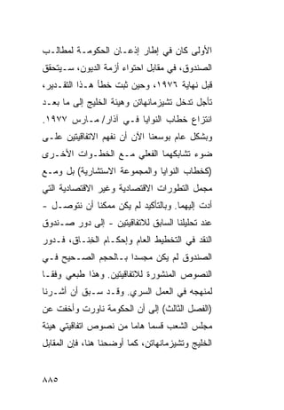 ‫ﺍﻷﻭﻟﻰ ﻜﺎﻥ ﻓﻲ ﺇﻁﺎﺭ ﺇﺫﻋـﺎﻥ ﺍﻟﺤﻜﻭﻤـﺔ ﻟﻤﻁﺎﻟـﺏ‬
‫ﺍﻟﺼﻨﺩﻭﻕ، ﻓﻲ ﻤﻘﺎﺒل ﺍﺤﺘﻭﺍﺀ ﺃﺯﻤﺔ ﺍﻟﺩﻴﻭﻥ، ﺴـﻴﺘﺤﻘﻕ‬
‫ﻗﺒل ﻨﻬﺎﻴﺔ ٦٧٩١، ﻭﺤﻴﻥ ﺜﺒﺕ ﺨﻁﺄ ﻫـﺫﺍ ﺍﻟﺘﻘـﺩﻴﺭ،‬
‫ﺘﺄﺠل ﺘﺩﺨل ﺘﺸﻴﺯﻤﺎﻨﻬﺎﺘﻥ ﻭﻫﻴﺌﺔ ﺍﻟﺨﻠﻴﺞ ﺇﻟﻰ ﻤﺎ ﺒﻌـﺩ‬
‫ﺍﻨﺘﺯﺍﻉ ﺨﻁﺎﺏ ﺍﻟﻨﻭﺍﻴﺎ ﻓـﻲ ﺁﺫﺍﺭ/ ﻤـﺎﺭﺱ ٧٧٩١.‬
‫ﻭﺒﺸﻜل ﻋﺎﻡ ﺒﻭﺴﻌﻨﺎ ﺍﻵﻥ ﺃﻥ ﻨﻔﻬﻡ ﺍﻻﺘﻔﺎﻗﻴﺘﻴﻥ ﻋﻠـﻰ‬
‫ﻀﻭﺀ ﺘﺸﺎﺒﻜﻬﻤﺎ ﺍﻟﻔﻌﻠﻲ ﻤـﻊ ﺍﻟﺨﻁـﻭﺍﺕ ﺍﻷﺨـﺭﻯ‬
‫)ﻜﺨﻁﺎﺏ ﺍﻟﻨﻭﺍﻴﺎ ﻭﺍﻟﻤﺠﻤﻭﻋﺔ ﺍﻻﺴﺘﺸﺎﺭﻴﺔ( ﺒل ﻭﻤـﻊ‬
‫ﻤﺠﻤل ﺍﻟﺘﻁﻭﺭﺍﺕ ﺍﻻﻗﺘﺼﺎﺩﻴﺔ ﻭﻏﻴﺭ ﺍﻻﻗﺘﺼﺎﺩﻴﺔ ﺍﻟﺘﻲ‬
‫ﺃﺩﺕ ﺇﻟﻴﻬﻤﺎ. ﻭﺒﺎﻟﺘﺄﻜﻴﺩ ﻟﻡ ﻴﻜﻥ ﻤﻤﻜ ﹰﺎ ﺃﻥ ﻨﺘﻭﺼـل -‬
             ‫ﻨ‬
‫ﻋﻨﺩ ﺘﺤﻠﻴﻠﻨﺎ ﺍﻟﺴﺎﺒﻕ ﻟﻼﺘﻔﺎﻗﻴﺘﻴﻥ - ﺇﻟﻰ ﺩﻭﺭ ﺼـﻨﺩﻭﻕ‬
‫ﺍﻟﻨﻘﺩ ﻓﻲ ﺍﻟﺘﺨﻁﻴﻁ ﺍﻟﻌﺎﻡ ﻭﺇﺤﻜـﺎﻡ ﺍﻟ ِﻨـﺎﻕ، ﻓـﺩﻭﺭ‬
           ‫ﺨ‬
‫ﺍﻟﺼﻨﺩﻭﻕ ﻟﻡ ﻴﻜﻥ ‪‬ﺠﺴ ‪‬ﺍ ﺒـﺎﻟﺤﺠﻡ ﺍﻟﺼـﺤﻴﺢ ﻓـﻲ‬
                     ‫ﻤ ‪‬ﺩ‬
‫ﺍﻟﻨﺼﻭﺹ ﺍﻟﻤﻨﺸﻭﺭﺓ ﻟﻼﺘﻔﺎﻗﻴﺘﻴﻥ. ﻭﻫﺫﺍ ﻁ ‪‬ﻌﻲ ﻭﻓ ﹰـﺎ‬
  ‫ﹶﺒ ‪ ‬ﻘ‬
‫ﻟﻤﻨﻬﺠﻪ ﻓﻲ ﺍﻟﻌﻤل ﺍﻟﺴﺭﻱ. ﻭﻗـﺩ ﺴـﺒﻕ ﺃﻥ ﺃﺸـﺭﻨﺎ‬
‫)ﺍﻟﻔﺼل ﺍﻟﺜﺎﻟﺙ( ﺇﻟﻰ ﺃﻥ ﺍﻟﺤﻜﻭﻤﺔ ﻨﺎﻭﺭﺕ ﻭﺃﺨﻔﺕ ﻋﻥ‬
‫ﻤﺠﻠﺱ ﺍﻟﺸﻌﺏ ﻗﺴ ‪‬ﺎ ﻫﺎ ‪‬ﺎ ﻤﻥ ﻨﺼﻭﺹ ﺍﺘﻔﺎﻗﻴ ﹶﻲ ﻫﻴﺌﺔ‬
      ‫ﺘ‬                 ‫ﻤ ﻤ‬
‫ﺍﻟﺨﻠﻴﺞ ﻭﺘﺸﻴﺯﻤﺎﻨﻬﺎﺘﻥ، ﻜﻤﺎ ﺃﻭﻀﺤﻨﺎ ﻫﻨﺎ، ﻓﺈﻥ ﺍﻟﻤﻘﺎﺒل‬


‫٥٨٨‬
 