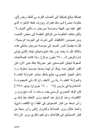 ‫ﺇﻀﺎﻓﺔ ﻤﺒﺎﻟﻎ ﺇﻀﺎﻓﻴﺔ ﺇﻟﻰ ﺍﻟﺤﺴﺎﺏ ﺍﻟﻔﺭﻋـﻲ ﻟﻠﻤﻘﺘـﺭﺽ )ﺃﻱ:‬
                                        ‫ﹶ‬
‫ﺤﻜﻭﻤﺔ ﻤﺼﺭ( ﻟﺩﻯ ﺒﻨﻙ ﻓﻴﺩﺭﺍل ﺭﻴﺯﺭﻑ ﻁﺒ ﹰﺎ ﻟﻺﺠﺭﺍﺀ ﺍﻟﺫﻱ‬
             ‫ﻘ‬
‫ﺍﺘﻔﻕ ﻋﻠﻴﻪ ﺒﻴﻥ ﺍﻟﻬﻴﺌﺔ ﻭﻤﺅﺴﺴﺔ ﻤﻭﺭﺠﺎﻥ ﺴـﺘﺎﻨﻠﻲ ﺍﻟﺩﻭﻟﻴـﺔ".‬
‫ﻭﻟﻜﻥ ‪‬ﺫﻓﺕ ﺍﻟﺤﻜﻭﻤﺔ ﻤﻥ ﺍﻟﻭﺜﺎﺌﻕ ﺍﻟﻤﻘﺩﻤﺔ ﺇﻟﻰ ﻤﺠﻠﺱ ﺍﻟﺸﻌﺏ،‬
                                   ‫ﹸ‬          ‫ﺤ‬
‫ﻭﻤﻥ ﻨﺼﻭﺹ ﺍﻻﺘﻔﺎﻗﻴﺎﺕ ﺍﻟﺘﻲ ﻨﺸﺭﺕ ﻓﻲ ﺍﻟﺠﺭﻴﺩﺓ ﺍﻟﺭﺴﻤﻴﺔ"-‬
‫ﻜل ﻤﺎ ﻴﻔ ‪‬ل ﺍﻟﺩﻭﺭ ﺍﻟﻤﺴﻨﺩ ﺇﻟﻰ ﻤﺅﺴﺴﺔ ﻤﻭﺭﺠﺎﻥ ﺴﺘﺎﻨﻠﻲ ﻫﺫﻩ،‬
                                          ‫ﺼُ‬       ‫ﱠ‬
‫ﻭﻜﺫﻟﻙ ﻜل ﻤﺎ ﻴﺤﺩﺩ ﺩﻭﺭ ﺒﻨﻙ ﺘﺸﻴﺯﻤﺎﻨﻬﺎﺘﻥ ﻟﻴﻤﺘﺩ )ﺍﻟﺫﻱ ﻴﺘﻭﻟﻰ‬
‫ﺇﺩﺍﺭﺓ ﻗﺭﺽ ﺍﻟـ ٠٥٢ ﻤﻠﻴﻭﻥ ﺩﻭﻻﺭ(. ﻭﺇﺫﺍ ﻜﺎﻨﺕ ﺍﻟﺼﻼﺤﻴﺎﺕ‬
‫ﺍﻟﻤﺨﻭﻟﺔ ﻟﻬﺎﺘﻴﻥ ﺍﻟﻤﺅﺴﺴﺘﻴﻥ ﻏﻴﺭ ﻤﻌﺭﻭﻓﺔ ﺒﺩﻗﺔ ﺤﺘﻰ ﺍﻵﻥ، ﻓﺈﻥ‬
‫ﺍﻟﻘﺩﺭ ﺍﻟﻤﺘﻴﻘﻥ ﻤﻨﻪ، ﻴﺅﻜﺩ ﺃﻥ ﻟﻬﻤﺎ ﻭﻀ ‪‬ﺎ ﻤﺅﺴﺴ ‪‬ﺎ ‪‬ﻌﺘﺭ ﹰﺎ ﺒـﻪ‬
     ‫ﻴ ﻤ ﻓ‬           ‫ﻌ‬
‫ﺩﺍﺨل ﺍﻟﺠﻬﺎﺯ ﺍﻟﻤﺼﺭﻱ، ﻴﺘﺎﺒﻊ ﺒﺸﻜل ﻤﺒﺎﺸﺭ ﺍﻟﻤﻭﺍﺯﻨﺔ ﺍﻟﻌﺎﻤـﺔ‬
‫ﻭﺍﻟﻤﻭﺍﺯﻨﺔ ﺍﻟﻨﻘﺩﻴـﺔ. ﻭﻓـﻲ ﺍﻻﺠﺘﻤـﺎﻉ ﺍﻟﺜـﺎﻨﻲ ﻟﻠﻤﺠﻤﻭﻋـﺔ‬
‫ﺍﻻﺴﺘﺸﺎﺭﻴﺔ ﻓﻲ ﺒﺎﺭﻴﺱ )٤١ ـ ٦١ ﺤﺯﻴﺭﺍﻥ/ ﻴﻭﻨﻴﻭ ٨٧٩١(‬
‫ﻜﺎﻥ ﺍﻟﻭﻓﺩ ﺍﻟﻤﺼﺭﻱ ﺍﻟﺭﺴﻤﻲ ﻴﻀـﻡ ﺤﺎﻤـﺩ ﺍﻟﺴـﺎﻴﺢ ﻭﺯﻴـﺭ‬
‫ﺍﻻﻗﺘﺼﺎﺩ، ﻭﻋﺒﺩ ﺍﻟﺭﺍﺯﻕ ﻋﺒﺩ ﺍﻟﻤﺠﻴﺩ ﻭﺯﻴﺭ ﺍﻟﺘﺨﻁـﻴﻁ )ﻋﻠـﻰ‬
‫ﺭﺃﺱ ﺘﺴﻌﺔ ﻤﻥ ﻜﺒﺎﺭ ﺍﻟﻤﺴﺌﻭﻟﻴﻥ ﻓﻲ ﺍﻟﻘﻁـﺎﻉ ﺍﻻﻗﺘﺼـﺎﺩﻱ(،‬
‫ﻭﺃﺤﻤﺩ ﻫﻼل ﻭﺯﻴﺭ ﺍﻟﺼﻨﺎﻋﺔ ﻭﺍﻟﺒﺘﺭﻭل )ﻋﻠﻰ ﺭﺃﺱ ﺴﺒﻌﺔ ﻤﻥ‬
‫ﻜﺒﺎﺭ ﺍﻟﻤﺴﺌﻭﻟﻴﻥ ﻓﻲ ﻗﻁﺎﻋﻪ(، ﻭﺇﺒﺭﺍﻫﻴﻡ ﺸﻜﺭﻱ ﻭﺯﻴﺭ ﺍﻟﺯﺭﺍﻋﺔ‬


‫٧٨٨‬
 