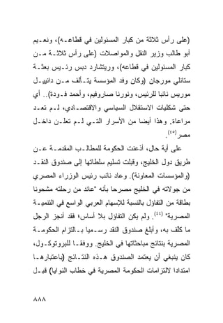 ‫)ﻋﻠﻰ ﺭﺃﺱ ﺜﻼﺜﺔ ﻤﻥ ﻜﺒﺎﺭ ﺍﻟﻤﺴﺌﻭﻟﻴﻥ ﻓﻲ ﻗﻁﺎﻋـﻪ(، ﻭﻨﻌـﻴﻡ‬
‫ﺃﺒﻭ ﻁﺎﻟﺏ ﻭﺯﻴﺭ ﺍﻟﻨﻘل ﻭﺍﻟﻤﻭﺍﺼﻼﺕ )ﻋﻠﻰ ﺭﺃﺱ ﺜﻼﺜـﺔ ﻤـﻥ‬
‫ﻜﺒﺎﺭ ﺍﻟﻤﺴﺌﻭﻟﻴﻥ ﻓﻲ ﻗﻁﺎﻋﻪ(، ﻭﺭﻴﺘﺸﺎﺭﺩ ﺩﺒﺱ ﺭﺌـﻴﺱ ﺒﻌﺜـﺔ‬
‫ﺴﺘﺎﻨﻠﻲ ﻤﻭﺭﺠﺎﻥ )ﻭﻜﺎﻥ ﻭﻓﺩ ﺍﻟﻤﺅﺴﺴﺔ ﻴﺘـﺄﻟﻑ ﻤـﻥ ﺩﺍﻨﻴﻴـل‬
‫ﻤﻭﺭﻴﺱ ﻨﺎﺌ ‪‬ﺎ ﻟﻠﺭﺌﻴﺱ، ﻭﻨﻭﺭﻨﺎ ﺼﺎﺭﻭﻓﻴﻡ، ﻭﺃﺤﻤﺩ ﻓـﻭﺩﺓ(.. ﺃﻱ‬
                                           ‫ﺒ‬
‫ﺤﺘﻰ ﺸﻜﻠﻴﺎﺕ ﺍﻻﺴﺘﻘﻼل ﺍﻟﺴﻴﺎﺴﻲ ﻭﺍﻻﻗﺘﺼـﺎﺩﻱ، ﻟـﻡ ﺘ ‪‬ـﺩ‬
‫ﹶﻌ ‪‬‬
‫ﻤﺭﺍﻋﺎﺓ. ﻭﻫﺫﺍ ﺃﻴ ‪‬ﺎ ﻤﻥ ﺍﻷﺴﺭﺍﺭ ﺍﻟﺘـﻲ ﻟـﻡ ﺘﻌﻠـﻥ ﺩﺍﺨـل‬
                                 ‫ﻀ‬          ‫‪ ‬ﹰ‬
                                                ‫ﻤﺼﺭ)٥٤(.‬
‫ﻋﻠﻰ ﺃ ‪‬ﺔ ﺤﺎل، ﺃﺫﻋﻨﺕ ﺍﻟﺤﻜﻭﻤﺔ ﻟﻠﻤﻁﺎﻟـﺏ ﺍﻟﻤﻘﺩﻤـﺔ ﻋـﻥ‬
                      ‫ﹸ‬                   ‫ﻴ‬
‫ﻁﺭﻴﻕ ﺩﻭل ﺍﻟﺨﻠﻴﺞ، ﻭﻗﺒﻠﺕ ﺘﺴﻠﻴﻡ ﺴﻠﻁﺎﺘﻬﺎ ﺇﻟﻰ ﺼﻨﺩﻭﻕ ﺍﻟﻨﻘـﺩ‬
‫)ﻭﺍﻟﻤﺅﺴﺴﺎﺕ ﺍﻟﻤﻌﺎﻭﻨﺔ(. ﻭﻋﺎﺩ ﻨﺎﺌﺏ ﺭﺌﻴﺱ ﺍﻟﻭﺯﺭﺍﺀ ﺍﻟﻤﺼﺭﻱ‬
‫ﻤﻥ ﺠﻭﻻﺘﻪ ﻓﻲ ﺍﻟﺨﻠﻴﺞ ﻤﺼﺭ ‪‬ﺎ ﺒﺄﻨﻪ "ﻋﺎﺌﺩ ﻤﻥ ﺭﺤﻠﺘﻪ ﻤﺸﺤﻭ ﹰﺎ‬
 ‫ﻨ‬                           ‫ﺤ‬
‫ﺒﻁﺎﻗﺔ ﻤﻥ ﺍﻟﺘﻔﺎﺅل ﺒﺎﻟﻨﺴﺒﺔ ﻟﻺﺴﻬﺎﻡ ﺍﻟﻌﺭﺒﻲ ﺍﻟﻭﺍﺴﻊ ﻓﻲ ﺍﻟﺘﻨﻤﻴـﺔ‬
‫ﺍﻟﻤﺼﺭﻴﺔ" )٤٤(. ﻭﻟﻡ ﻴﻜﻥ ﺍﻟﺘﻔﺎﺅل ﺒﻼ ﺃﺴﺎﺱ؛ ﻓﻘﺩ ﺃﻨﺠﺯ ﺍﻟﺭﺠل‬
‫ﻤﺎ ﻜﱢﻑ ﺒﻪ، ﻭﺃﺒﻠﻎ ﺼﻨﺩﻭﻕ ﺍﻟﻨﻘﺩ ﺭﺴـﻤ ‪‬ﺎ ﺒـﺎﻟﺘﺯﺍﻡ ﺍﻟﺤﻜﻭﻤـﺔ‬
                   ‫ﻴ‬                             ‫ﹸﻠ‬
‫ﺍﻟﻤﺼﺭﻴﺔ ﺒﻨﺘﺎﺌﺞ ﻤﺒﺎﺤﺜﺎﺘﻬﺎ ﻓﻲ ﺍﻟﺨﻠﻴﺞ. ﻭﻭﻓ ﹰـﺎ ﻟﻠﺒﺭﻭﺘﻭﻜـﻭل،‬
               ‫ﻘ‬
‫ﻜﺎﻥ ﻴﻨﺒﻐﻲ ﺃﻥ ﻴﻌﺘﻤﺩ ﺍﻟﺼﻨﺩﻭﻕ ﻫـﺫﻩ ﺍﻟﻨﺘـﺎﺌﺞ )ﺒﺎﻋﺘﺒﺎﺭﻫـﺎ‬
‫ﺍﻤﺘﺩﺍ ‪‬ﺍ ﻻﻟﺘﺯﺍﻤﺎﺕ ﺍﻟﺤﻜﻭﻤﺔ ﺍﻟﻤﺼﺭﻴﺔ ﻓﻲ ﺨﻁﺎﺏ ﺍﻟﻨﻭﺍﻴﺎ( ﻗﺒـل‬
                                                ‫ﺩ‬


‫٨٨٨‬
 