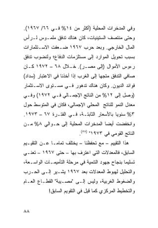 ‫ﻭﻓﻲ ﺍﻟﻤﺩﺨﺭﺍﺕ ﺍﻟﻤﺤﻠﻴﺔ )ﺃﻜﺜﺭ ﻤﻥ ٤١% ﻓـﻲ ٦٦/ ٧٦٩١(.‬
‫ﻭﺤﺘﻰ ﻤﻨﺘﺼﻑ ﺍﻟﺴﺘﻴﻨﻴﺎﺕ، ﻜﺎﻥ ﻫﻨﺎﻙ ﺘﺩﻓﻕ ﻤﻠﻤـﻭﺱ ﻟـﺭﺃﺱ‬
‫ﺍﻟﻤﺎل ﺍﻟﺨﺎﺭﺠﻲ. ﻭﺒﻌﺩ ﺤﺭﺏ ٧٦٩١ ﻀـﻌﻔﺕ ﺍﻻﺴـﺘﺜﻤﺎﺭﺍﺕ‬
‫ﺒﺴﺒﺏ ﺘﺤﻭﻴل ﺍﻟﻤﻭﺍﺭﺩ ﺇﻟﻰ ﻤﺴﺘﻠﺯﻤﺎﺕ ﺍﻟﺩﻓﺎﻉ؛ ﻭﻟﻨﻀﻭﺏ ﺘﺩﻓﻕ‬
‫ﺭﺀﻭﺱ ﺍﻷﻤﻭﺍل )ﺇﻟﻰ ﻤﺼـﺭ(. ﺨـﻼل ٨٦ – ٢٧٩١ ﻜـﺎﻥ‬
‫ﺼﺎﻓﻲ ﺍﻟﺘﺩﻓﻕ ﻤﺘﺠ ‪‬ﺎ ﺇﻟﻰ ﺍﻟﻐﺭﺏ ﺇﺫﺍ ﺃﺨﺫﻨﺎ ﻓﻲ ﺍﻻﻋﺘﺒﺎﺭ )ﺴﺩﺍﺩ(‬
                                       ‫ﻬ‬
‫ﻓﻭﺍﺌﺩ ﺍﻟﺩﻴﻭﻥ. ﻭﻜﺎﻥ ﻫﻨﺎﻙ ﺘﺩﻫﻭﺭ ﻓـﻲ ﻤﺴـﺘﻭﻯ ﺍﻻﺴـﺘﺜﻤﺎﺭ‬
‫)ﻭﺼل ﺇﻟﻰ ٢١% ﻤﻥ ﺍﻟﻨﺎﺘﺞ ﺍﻹﺠﻤـﺎﻟﻲ ﻓـﻲ ٢٧٩١( ﻭﻓـﻲ‬
‫ﻤﻌﺩل ﺍﻟﻨﻤﻭ ﻟﻠﻨﺎﺘﺞ ﺍﻟﻤﺤﻠﻲ ﺍﻹﺠﻤﺎﻟﻲ، ﻓﻜﺎﻥ ﻓﻲ ﺍﻟﻤﺘﻭﺴﻁ ﺤﻭل‬
‫٣% ﺴﻨﻭ ‪‬ﺎ ﺒﺎﻷﺴﻌﺎﺭ ﺍﻟﺜﺎﺒﺘـﺔ، ﻓـﻲ ﺍﻟﻔﺘـﺭﺓ ٧٦ – ٣٧٩١.‬
                                          ‫ﻴ‬
‫ﻭﺍﻨﺨﻔﻀﺕ ﺃﻴ ‪‬ﺎ ﺍﻟﻤ ‪‬ﺨﺭﺍﺕ ﺍﻟﻤﺤﻠﻴﺔ ﺇﻟﻰ ﺤـﻭﺍﻟﻲ ٨% ﻤـﻥ‬
                              ‫ﻀ ﺩ‬
                            ‫ﺍﻟﻨﺎﺘﺞ ﺍﻟﻘﻭﻤﻲ ﻓﻲ ٣٧٩١" )٨٥(.‬
‫ﻫﺫﺍ ﺍﻟﺘﻘﻴﻴﻡ – ﻤﻊ ﺘﺤﻔﻅﻨﺎ – ﻴﺨﺘﻠﻑ ﺘﻤﺎ ‪‬ـﺎ ﻋـﻥ ﺍﻟﺘﻘﻴـﻴﻡ‬
               ‫ﻤ‬
‫ﺍﻟﺴﺎﺒﻕ، ﻓﺎﻟﻤﻌﺩﻻﺕ ﺍﻟﺘﻲ ﺍﻋﺘﺭﻑ ﺒﻬﺎ – ﺤﺘﻰ ٧٦٩١ – ﺘﻌﻨـﻲ‬
‫ﺘﺴﻠﻴ ‪‬ﺎ ﺒﻨﺠﺎﺡ ﺠﻬﻭﺩ ﺍﻟﺘﻨﻤﻴﺔ ﻓﻲ ﻤﺭﺤﻠﺔ ﺍﻟﺘﺄﻤﻴﻤـﺎﺕ ﺍﻟﻭﺍﺴـﻌﺔ،‬
                                                  ‫ﻤ‬
‫ﻭﺍﻟﺘﺤﻠﻴل ﻟﻬﺒﻭﻁ ﺍﻟﻤﻌﺩﻻﺕ ﺒﻌﺩ ٧٦٩١ ﻴﺸـﻴﺭ ﺇﻟـﻰ ﺍﻟﺤـﺭﺏ‬
‫ﻭﺍﻟﻀﻐﻭﻁ ﺍﻟﻐﺭﺒﻴﺔ، ﻭﻟﻴﺱ ﺇﻟـﻰ "ﻤﺼـﻴﺒﺔ" ﺍﻟﻘﻁـﺎﻉ ﺍﻟﻌـﺎﻡ‬
            ‫ﻭﺍﻟﺘﺨﻁﻴﻁ ﺍﻟﻤﺭﻜﺯﻱ ﻜﻤﺎ ﻗﻴل ﻓﻲ ﺍﻟﺘﻘﻭﻴﻡ ﺍﻟﺴﺎﺒﻕ!‬


‫٨٨‬
 