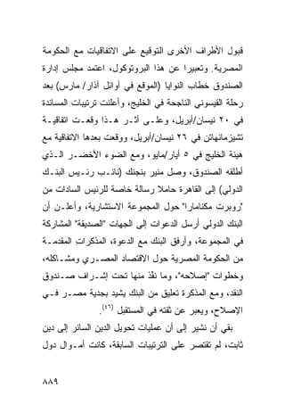 ‫ﻗﺒﻭل ﺍﻷﻁﺭﺍﻑ ﺍﻷﺨﺭﻯ ﺍﻟﺘﻭﻗﻴﻊ ﻋﻠﻰ ﺍﻻﺘﻔﺎﻗﻴﺎﺕ ﻤﻊ ﺍﻟﺤﻜﻭﻤﺔ‬
‫ﺍﻟﻤﺼﺭﻴﺔ. ﻭﺘﻌﺒﻴ ‪‬ﺍ ﻋﻥ ﻫﺫﺍ ﺍﻟﺒﺭﻭﺘﻭﻜﻭل، ﺍﻋﺘﻤﺩ ﻤﺠﻠﺱ ﺇﺩﺍﺭﺓ‬
                                     ‫ﺭ‬
‫ﺍﻟﺼﻨﺩﻭﻕ ﺨﻁﺎﺏ ﺍﻟﻨﻭﺍﻴﺎ )ﺍﻟﻤﻭﻗﻊ ﻓﻲ ﺃﻭﺍﺌل ﺁﺫﺍﺭ/ ﻤﺎﺭﺱ( ﺒﻌﺩ‬
‫ﺭﺤﻠﺔ ﺍﻟﻘﻴﺴﻭﻨﻲ ﺍﻟﻨﺎﺠﺤﺔ ﻓﻲ ﺍﻟﺨﻠﻴﺞ، ﻭﺃﻋﻠﻨﺕ ﺘﺭﺘﻴﺒﺎﺕ ﺍﻟﻤﺴﺎﻨﺩﺓ‬
‫ﻓﻲ ٠٢ ﻨﻴﺴﺎﻥ/ﺃﺒﺭﻴل، ﻭﻋﻠـﻰ ﺃ ﹶـﺭ ﻫـﺫﺍ ﻭﻗﻌـﺕ ﺍﺘﻔﺎﻗﻴـﺔ‬
                      ‫ﺜ‬
‫ﺘﺸﻴﺯﻤﺎﻨﻬﺎﺘﻥ ﻓﻲ ٦٢ ﻨﻴﺴﺎﻥ/ﺃﺒﺭﻴل، ﻭﻭﻗﻌﺕ ﺒﻌﺩﻫﺎ ﺍﻻﺘﻔﺎﻗﻴﺔ ﻤﻊ‬
‫ﻫﻴﺌﺔ ﺍﻟﺨﻠﻴﺞ ﻓﻲ ٥ ﺃﻴﺎﺭ/ﻤﺎﻴﻭ، ﻭﻤﻊ ﺍﻟﻀﻭﺀ ﺍﻷﺨﻀـﺭ ﺍﻟـﺫﻱ‬
‫ﺃﻁﻠﻘﻪ ﺍﻟﺼﻨﺩﻭﻕ، ﻭﺼل ﻤﻨﻴﺭ ﺒﻨﺠﻨﻙ )ﻨﺎﺌـﺏ ﺭﺌـﻴﺱ ﺍﻟﺒﻨـﻙ‬
       ‫ِ‬     ‫‪‬‬
‫ﺍﻟﺩﻭﻟﻲ( ﺇﻟﻰ ﺍﻟﻘﺎﻫﺭﺓ ﺤﺎﻤﻼ ﺭﺴﺎﻟﺔ ﺨﺎﺼﺔ ﻟﻠﺭﺌﻴﺱ ﺍﻟﺴﺎﺩﺍﺕ ﻤﻥ‬
                             ‫ﹰ‬
‫"ﺭﻭﺒﺭﺕ ﻤﻜﻨﺎﻤﺎﺭﺍ" ﺤﻭل ﺍﻟﻤﺠﻤﻭﻋﺔ ﺍﻻﺴﺘﺸﺎﺭﻴﺔ، ﻭﺃﻋﻠـﻥ ﺃﻥ‬
‫ﺍﻟﺒﻨﻙ ﺍﻟﺩﻭﻟﻲ ﺃﺭﺴل ﺍﻟﺩﻋﻭﺍﺕ ﺇﻟﻰ ﺍﻟﺠﻬﺎﺕ "ﺍﻟﺼﺩﻴﻘﺔ" ﺍﻟﻤﺸﺎﺭﻜﺔ‬
‫ﻓﻲ ﺍﻟﻤﺠﻤﻭﻋﺔ، ﻭﺃﺭﻓﻕ ﺍﻟﺒﻨﻙ ﻤﻊ ﺍﻟﺩﻋﻭﺓ، ﺍﻟﻤﺫﻜﺭﺍﺕ ﺍﻟﻤﻘ ‪‬ﻤـﺔ‬
   ‫ِ ﺩ‬                        ‫‪‬‬
‫ﻤﻥ ﺍﻟﺤﻜﻭﻤﺔ ﺍﻟﻤﺼﺭﻴﺔ ﺤﻭل ﺍﻻﻗﺘﺼﺎﺩ ﺍﻟﻤﺼـﺭﻱ ﻭﻤﺸـﺎﻜﻠﻪ،‬
‫ﻭﺨﻁﻭﺍﺕ "ﺇﺼﻼﺤﻪ"، ﻭﻤﺎ ﻨ ﱢﺫ ﻤﻨﻬﺎ ﺘﺤﺕ ﺇﺸـﺭﺍﻑ ﺼـﻨﺩﻭﻕ‬
                        ‫ﹸﻔ‬
‫ﺍﻟﻨﻘﺩ، ﻭﻤﻊ ﺍﻟﻤﺫﻜﺭﺓ ﺘﻌﻠﻴﻕ ﻤﻥ ﺍﻟﺒﻨﻙ ﻴﺸﻴﺩ ﺒﺠﺩﻴﺔ ﻤﺼـﺭ ﻓـﻲ‬
               ‫ﺍﻹﺼﻼﺡ، ﻭﻴﻌﺒﺭ ﻋﻥ ﺜﻘﺘﻪ ﻓﻲ ﺍﻟﻤﺴﺘﻘﺒل )٦٤(.‬
‫ﺒﻘﻲ ﺃﻥ ﻨﺸﻴﺭ ﺇﻟﻰ ﺃﻥ ﻋﻤﻠﻴﺎﺕ ﺘﺤﻭﻴل ﺍﻟ ‪‬ﻴﻥ ﺍﻟﺴﺎﺌﺭ ﺇﻟﻰ ﺩﻴﻥ‬
                 ‫ﺩ‬
‫ﺜﺎﺒﺕ، ﻟﻡ ﺘﻘﺘﺼﺭ ﻋﻠﻰ ﺍﻟﺘﺭﺘﻴﺒﺎﺕ ﺍﻟﺴﺎﺒﻘﺔ، ﻜﺎﻨﺕ ﺃﻤـﻭﺍل ﺩﻭل‬
                                       ‫‪‬‬


‫٩٨٨‬
 