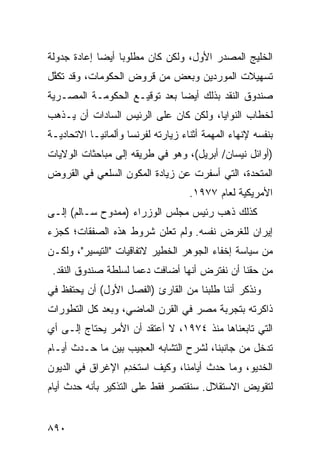 ‫ﺍﻟﺨﻠﻴﺞ ﺍﻟﻤﺼﺩﺭ ﺍﻷﻭل، ﻭﻟﻜﻥ ﻜﺎﻥ ﻤﻁﻠﻭ ‪‬ﺎ ﺃﻴ ‪‬ﺎ ﺇﻋﺎﺩﺓ ﺠﺩﻭﻟﺔ‬
             ‫ﺒ ﻀ‬
‫ﺘﺴﻬﻴﻼﺕ ﺍﻟﻤﻭ ‪‬ﺩﻴﻥ ﻭﺒﻌﺽ ﻤﻥ ﻗﺭﻭﺽ ﺍﻟﺤﻜﻭﻤﺎﺕ، ﻭﻗﺩ ﺘﻜ ﱠل‬
 ‫ﻔ‬                                  ‫ﺭ‬
‫ﺼﻨﺩﻭﻕ ﺍﻟﻨﻘﺩ ﺒﺫﻟﻙ ﺃﻴ ‪‬ﺎ ﺒﻌﺩ ﺘﻭﻗﻴـﻊ ﺍﻟﺤﻜﻭﻤـﺔ ﺍﻟﻤﺼـﺭﻴﺔ‬
                              ‫ﻀ‬
‫ﻟﺨﻁﺎﺏ ﺍﻟﻨﻭﺍﻴﺎ، ﻭﻟﻜﻥ ﻜﺎﻥ ﻋﻠﻰ ﺍﻟﺭﺌﻴﺱ ﺍﻟﺴﺎﺩﺍﺕ ﺃﻥ ﻴـﺫﻫﺏ‬
‫ﺒﻨﻔﺴﻪ ﻹﻨﻬﺎﺀ ﺍﻟﻤﻬﻤﺔ ﺃﺜﻨﺎﺀ ﺯﻴﺎﺭﺘﻪ ﻟﻔﺭﻨﺴﺎ ﻭﺃﻟﻤﺎﻨﻴـﺎ ﺍﻻﺘﺤﺎﺩﻴـﺔ‬
‫)ﺃﻭﺍﺌل ﻨﻴﺴﺎﻥ/ ﺃﺒﺭﻴل(، ﻭﻫﻭ ﻓﻲ ﻁﺭﻴﻘﻪ ﺇﻟﻰ ﻤﺒﺎﺤﺜﺎﺕ ﺍﻟﻭﻻﻴﺎﺕ‬
‫ﺍﻟﻤﺘﺤﺩﺓ، ﺍﻟﺘﻲ ﺃﺴﻔﺭﺕ ﻋﻥ ﺯﻴﺎﺩﺓ ﺍﻟﻤﻜﻭﻥ ﺍﻟﺴﻠﻌﻲ ﻓﻲ ﺍﻟﻘﺭﻭﺽ‬
                                    ‫ﺍﻷﻤﺭﻴﻜﻴﺔ ﻟﻌﺎﻡ ٧٧٩١.‬
‫ﻜﺫﻟﻙ ﺫﻫﺏ ﺭﺌﻴﺱ ﻤﺠﻠﺱ ﺍﻟﻭﺯﺭﺍﺀ )ﻤﻤﺩﻭﺡ ﺴـﺎﻟﻡ( ﺇﻟـﻰ‬
‫ﺇﻴﺭﺍﻥ ﻟﻠﻐﺭﺽ ﻨﻔﺴﻪ. ﻭﻟﻡ ﹸﻌﻠﻥ ﺸﺭﻭﻁ ﻫﺫﻩ ﺍﻟﺼﻔﻘﺎﺕ؛ ﻜﺠﺯﺀ‬
                       ‫ﺘ ﹶ‪‬‬
‫ﻤﻥ ﺴﻴﺎﺴﺔ ﺇﺨﻔﺎﺀ ﺍﻟﺠﻭﻫﺭ ﺍﻟﺨﻁﻴﺭ ﻻﺘﻔﺎﻗﻴﺎﺕ "ﺍﻟﺘﻴﺴﻴﺭ"، ﻭﻟﻜـﻥ‬
 ‫ﻤﻥ ﺤﻘﻨﺎ ﺃﻥ ﻨﻔﺘﺭﺽ ﺃﻨﻬﺎ ﺃﻀﺎﻓﺕ ﺩﻋ ‪‬ﺎ ﻟﺴﻠﻁﺔ ﺼﻨﺩﻭﻕ ﺍﻟﻨﻘﺩ.‬
                     ‫ﻤ‬
‫ﻭﻨﺫﻜﺭ ﺃﻨﻨﺎ ﻁﻠﺒﻨﺎ ﻤﻥ ﺍﻟﻘﺎﺭﺉ )ﺍﻟﻔﺼل ﺍﻷﻭل( ﺃﻥ ﻴﺤﺘﻔﻅ ﻓﻲ‬
‫ﺫﺍﻜﺭﺘﻪ ﺒﺘﺠﺭﺒﺔ ﻤﺼﺭ ﻓﻲ ﺍﻟﻘﺭﻥ ﺍﻟﻤﺎﻀﻲ، ﻭﺒﻌﺩ ﻜل ﺍﻟﺘﻁﻭﺭﺍﺕ‬
‫ﺍﻟﺘﻲ ﺘﺎﺒﻌﻨﺎﻫﺎ ﻤﻨﺫ ٤٧٩١، ﻻ ﺃﻋﺘﻘﺩ ﺃﻥ ﺍﻷﻤﺭ ﻴﺤﺘﺎﺝ ﺇﻟـﻰ ﺃﻱ‬
‫ﺘﺩﺨل ﻤﻥ ﺠﺎﻨﺒﻨﺎ، ﻟﺸﺭﺡ ﺍﻟﺘﺸﺎﺒﻪ ﺍﻟﻌﺠﻴﺏ ﺒﻴﻥ ﻤﺎ ﺤـﺩﺙ ﺃﻴـﺎﻡ‬
‫ﺍﻟﺨﺩﻴﻭ، ﻭﻤﺎ ﺤﺩﺙ ﺃﻴﺎﻤﻨﺎ، ﻭﻜﻴﻑ ﺍﺴ ﹸﺨ ِﻡ ﺍﻹﻏﺭﺍﻕ ﻓﻲ ﺍﻟﺩﻴﻭﻥ‬
          ‫ﹸ‬       ‫ﺘ ﺩ‬
‫ﻟﺘﻘﻭﻴﺽ ﺍﻻﺴﺘﻘﻼل. ﺴﻨﻘﺘﺼﺭ ﻓﻘﻁ ﻋﻠﻰ ﺍﻟﺘﺫﻜﻴﺭ ﺒﺄﻨﻪ ﺤﺩﺙ ﺃﻴﺎﻡ‬


‫٠٩٨‬
 