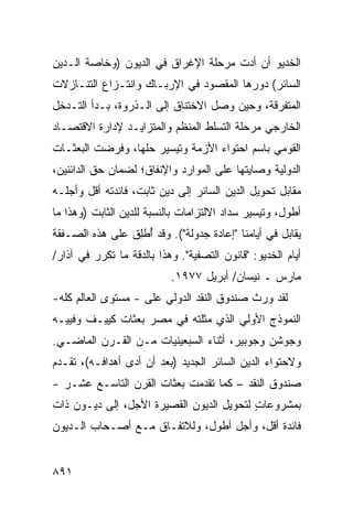 ‫ﺍﻟﺨﺩﻴﻭ ﺃﻥ ﺃ ‪‬ﺕ ﻤﺭﺤﻠﺔ ﺍﻹﻏﺭﺍﻕ ﻓﻲ ﺍﻟﺩﻴﻭﻥ )ﻭﺨﺎﺼﺔ ﺍﻟـﺩﻴﻥ‬
                               ‫ﹸ‬      ‫ﺩ‬
‫ﺍﻟﺴﺎﺌﺭ( ﺩﻭﺭﻫﺎ ﺍﻟﻤﻘﺼﻭﺩ ﻓﻲ ﺍﻹﺭﺒـﺎﻙ ﻭﺍﻨﺘـﺯﺍﻉ ﺍﻟﺘﻨـﺎﺯﻻﺕ‬
‫ﺍﻟﻤﺘﻔﺭﻗﺔ، ﻭﺤﻴﻥ ﻭﺼل ﺍﻻﺨﺘﻨﺎﻕ ﺇﻟﻰ ﺍﻟـﺫﺭﻭﺓ، ﺒـﺩﺃ ﺍﻟﺘـﺩﺨل‬
‫ﺍﻟﺨﺎﺭﺠﻲ ﻤﺭﺤﻠﺔ ﺍﻟﺘﺴﻠﻁ ﺍﻟﻤﻨﻅﻡ ﻭﺍﻟﻤﺘﺯﺍﻴـﺩ ﻹﺩﺍﺭﺓ ﺍﻻﻗﺘﺼـﺎﺩ‬
                                        ‫ﹶ‬
‫ﺍﻟﻘﻭﻤﻲ ﺒﺎﺴﻡ ﺍﺤﺘﻭﺍﺀ ﺍﻷﺯﻤﺔ ﻭﺘﻴﺴﻴﺭ ﺤﻠﻬﺎ، ﻭﻓﺭﻀﺕ ﺍﻟﺒﻌﺜـﺎﺕ‬
‫ﹸ‬
‫ﺍﻟﺩﻭﻟﻴﺔ ﻭﺼﺎﻴﺘﻬﺎ ﻋﻠﻰ ﺍﻟﻤﻭﺍﺭﺩ ﻭﺍﻹﻨﻔﺎﻕ؛ ﻟﻀﻤﺎﻥ ﺤﻕ ﺍﻟﺩﺍﺌﻨﻴﻥ،‬
‫ﻤﻘﺎﺒل ﺘﺤﻭﻴل ﺍﻟﺩﻴﻥ ﺍﻟﺴﺎﺌﺭ ﺇﻟﻰ ﺩﻴﻥ ﺜﺎﺒﺕ، ﻓﺎﺌﺩﺘﻪ ﺃﻗل ﻭﺃﺠﻠـﻪ‬
‫ﺃﻁﻭل، ﻭﺘﻴﺴﻴﺭ ﺴﺩﺍﺩ ﺍﻻﻟﺘﺯﺍﻤﺎﺕ ﺒﺎﻟﻨﺴﺒﺔ ﻟﻠﺩﻴﻥ ﺍﻟﺜﺎﺒﺕ )ﻭﻫﺫﺍ ﻤﺎ‬
‫ﻴﻘﺎﺒل ﻓﻲ ﺃﻴﺎﻤﻨﺎ "ﺇﻋﺎﺩﺓ ﺠﺩﻭﻟﺔ"(. ﻭﻗﺩ ُﻁِﻕ ﻋﻠﻰ ﻫﺫﻩ ﺍﻟﺼـﻔﻘﺔ‬
                 ‫ﺃ ﻠ‬
‫ﺃﻴﺎﻡ ﺍﻟﺨﺩﻴﻭ: "ﻗﺎﻨﻭﻥ ﺍﻟﺘﺼﻔﻴﺔ". ﻭﻫﺫﺍ ﺒﺎﻟﺩﻗﺔ ﻤﺎ ﺘﻜﺭﺭ ﻓﻲ ﺁﺫﺍﺭ/‬
                           ‫ﻤﺎﺭﺱ ـ ﻨﻴﺴﺎﻥ/ ﺃﺒﺭﻴل ٧٧٩١.‬
‫ﻟﻘﺩ ﻭﺭﺙ ﺼﻨﺩﻭﻕ ﺍﻟﻨﻘﺩ ﺍﻟﺩﻭﻟﻲ ﻋﻠﻰ - ﻤﺴﺘﻭﻯ ﺍﻟﻌﺎﻟﻡ ﻜﻠﻪ-‬
‫ﺍﻟﻨﻤﻭﺫﺝ ﺍﻷﻭﻟﻲ ﺍﻟﺫﻱ ﻤﺜﻠﺘﻪ ﻓﻲ ﻤﺼﺭ ﺒﻌﺜﺎﺕ ﻜﻴﻴـﻑ ﻭﻓﻴﻴـﻪ‬
             ‫ﹸ‬
‫ﻭﺠﻭﺸﻥ ﻭﺠﻭﺒﻴﺭ، ﺃﺜﻨﺎﺀ ﺍﻟﺴﺒﻌﻴﻨﻴﺎﺕ ﻤـﻥ ﺍﻟﻘـﺭﻥ ﺍﻟﻤﺎﻀـﻲ.‬
‫ﻭﻻﺤﺘﻭﺍﺀ ﺍﻟﺩﻴﻥ ﺍﻟﺴﺎﺌﺭ ﺍﻟﺠﺩﻴﺩ )ﺒﻌﺩ ﺃﻥ ﺃ ‪‬ﻯ ﺃﻫﺩﺍﻓـﻪ(، ﺘﻘـﺩﻡ‬
                 ‫ﺩ‬
‫ﺼﻨﺩﻭﻕ ﺍﻟﻨﻘﺩ – ﻜﻤﺎ ﺘﻘﺩﻤﺕ ﺒﻌﺜﺎﺕ ﺍﻟﻘﺭﻥ ﺍﻟﺘﺎﺴـﻊ ﻋﺸـﺭ -‬
                     ‫ﹸ‬
‫ﺒﻤﺸﺭﻭﻋﺎﺕ ﻟﺘﺤﻭﻴل ﺍﻟﺩﻴﻭﻥ ﺍﻟﻘﺼﻴﺭﺓ ﺍﻷﺠل، ﺇﻟﻰ ﺩﻴـﻭﻥ ﺫﺍﺕ‬
                                          ‫ٍ‬
‫ﻓﺎﺌﺩﺓ ﺃﻗل، ﻭﺃﺠل ﺃﻁﻭل، ﻭﻟﻼﺘﻔـﺎﻕ ﻤـﻊ ﺃﺼـﺤﺎﺏ ﺍﻟـﺩﻴﻭﻥ‬


‫١٩٨‬
 