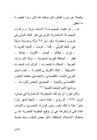 ‫ﻭﻓﻀﻼ ﻋﻥ ﺩﻭﺭﻩ ﺍﻟﻔ ‪‬ﺎل، ﻓﺈﻥ ﻤﻭﻗﻌﻪ ﻫﺫﺍ ﻜﺎﻥ ﺭﻤ ‪‬ﺍ ﻟﻁﺒﻴﻌـﺔ‬
         ‫ﺯ‬                         ‫ﻌ‬             ‫ﹰ‬
                                                 ‫ﻤﺎ ﺘﺤﻘﻕ.‬
‫ﻫـ... ﺜﻡ ﻋﻘﺩﺕ ﺍﻟﻤﺠﻤﻭﻋـﺔ ﺍﻻﺴﺘﺸـﺎﺭﻴﺔ: ﺘـﻡ ﻟﻘـﺎﺀ‬
                                   ‫‪‬‬
‫ﺍﻟﻤﺠﻤﻭﻋﺔ ﺍﻻﺴﺘﺸﺎﺭﻴﺔ ﺍﻷﻭﻟﻰ ﻓﻲ ﻤﻘﺭ ﺍﻟﺒﻨﻙ ﺍﻟﺩﻭﻟﻲ ﻓﻲ‬
‫ﺒﺎﺭﻴﺱ، ﻭﺤﻀﺭﺘﻪ ﻭﻓﻭﺩ ﻤﻥ ٥٢ ﺩﻭﻟﺔ ﻭﻤﺅﺴﺴﺔ ﺩﻭﻟﻴﺔ‬
‫ﻫﻲ: ﺍﻟﺒﻨﻙ ﺍﻟﺩﻭﻟﻲ ـ ﻜﻨﺩﺍ ـ ﻓﺭﻨﺴﺎ ـ ﺃﻟﻤﺎﻨﻴﺎ ﺍﻟﻐﺭﺒﻴـﺔ‬
‫ـ ﺇﻴﺭﺍﻥ ـ ﺇﻴﻁﺎﻟﻴﺎ ـ ﺍﻟﻴﺎﺒﺎﻥ ـ ﺍﻟﻜﻭﻴﺕ ـ ﻫﻭﻟﻨﺩﺍ ـ‬
‫ﻗﻁﺭ ـ ﺍﻟﻤﻤﻠﻜﺔ ﺍﻟﻌﺭﺒﻴﺔ ﺍﻟﺴﻌﻭﺩﻴﺔ ـ ﺩﻭﻟﺔ ﺍﻹﻤـﺎﺭﺍﺕ‬
‫ﺍﻟﻌﺭﺒﻴﺔ ـ ﺍﻟﻤﻤﻠﻜـﺔ ﺍﻟﻤﺘﺤـﺩﺓ ـ ﺍﻟﻭﻻﻴـﺎﺕ ﺍﻟﻤﺘﺤـﺩﺓ‬
‫ﺍﻷﻤﺭﻴﻜﻴﺔ ـ ﺍﻟﺒﻨﻙ ﺍﻷﻓﺭﻴﻘـﻲ ﻟﻠﺘﻨﻤﻴـﺔ ـ ﺍﻟﺼـﻨﺩﻭﻕ‬
‫ﺍﻟﻌﺭﺒﻲ ﻟﻺﻨﻤﺎﺀ ﺍﻻﻗﺘﺼﺎﺩﻱ ﻭﺍﻻﺠﺘﻤﺎﻋﻲ ﻤﻨﻅﻤﺔ ﺍﻟﺘﻌﺎﻭﻥ‬
‫ﺍﻻﻗﺘﺼﺎﺩﻱ ﻭﺍﻟﺘﻨﻤﻴﺔ ـ ﺍﻟﺼﻨﺩﻭﻕ ﺍﻟﺨﺎﺹ ﻟﻸﻭﺒـﻙ ـ‬
                   ‫ﺒﺭﻨﺎﻤﺞ ﺍﻷﻤﻡ ﺍﻟﻤﺘﺤﺩﺓ ﻟﻠﺘﻨﻤﻴﺔ )٧٤(.‬
‫ﻭﻜﺎﻥ ﻤﻘﺭﺭﺍ ﺃﻥ ﻴﺘﻡ ﻟﻘﺎﺀ ﺍﻟﻤﺠﻤﻭﻋﺔ ﺍﻻﺴﺘﺸﺎﺭﻴﺔ ﻓﻲ ﻨﻴﺴﺎﻥ/‬
                                          ‫‪‬‬
‫ﺃﺒﺭﻴل ٧٧٩١، "ﺜﻡ ‪‬ﺅﻱ - ﻟﻌﺩﺓ ﺃﺴﺒﺎﺏ - ﺘﺄﺠﻴﹸﻪ ﻟﺸﻬﺭ ﺃﻴﺎﺭ/‬
            ‫ﻠ‬                      ‫ﺭ‬
‫ﻤﺎﻴﻭ". ﻫﺫﺍ ﻤﺎ ﻗﺎﻟﻪ ﻨﺎﺌﺏ ﺭﺌﻴﺱ ﺍﻟﻭﺯﺭﺍﺀ ﺍﻟﻤﺼﺭﻱ، ﻭﺍﻷﺴﺒﺎﺏ‬
‫ﺍﻟﻌﺩﺓ ﺍﻟﺘﻲ ﻟﻡ ﻴﺫﻜﺭﻫﺎ؛ ﻫﻲ ﺃﻥ ﺘﻭﻗﻴﻊ ﺍﻟﺤﻜﻭﻤﺔ ﺍﻟﻤﺼﺭﻴﺔ ﻋﻠـﻰ‬
‫ﺼﻜﻭﻙ ﺍﻻﺴﺘﺴﻼﻡ ﺍﻟﻤﺨﺘﻠﻔﺔ، ﺘﺄ ﱠﺭ ﺒﻌﺽ ﺍﻟﻭﻗﺕ، ﻭﺒﻌﺩ ﺨﻤﺴﺔ‬
                      ‫ﺨ‬


‫٣٩٨‬
 