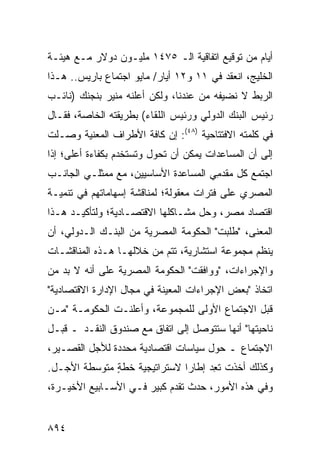 ‫ﺃﻴﺎﻡ ﻤﻥ ﺘﻭﻗﻴﻊ ﺍﺘﻔﺎﻗﻴﺔ ﺍﻟـ ٥٧٤١ ﻤﻠﻴـﻭﻥ ﺩﻭﻻﺭ ﻤـﻊ ﻫﻴﺌـﺔ‬
‫ﺍﻟﺨﻠﻴﺞ، ﺍﻨﻌﻘﺩ ﻓﻲ ١١ ﻭ٢١ ﺃﻴﺎﺭ/ ﻤﺎﻴﻭ ﺍﺠﺘﻤﺎﻉ ﺒﺎﺭﻴﺱ.. ﻫـﺫﺍ‬
‫ﺍﻟﺭﺒﻁ ﻻ ﻨﻀﻴﻔﻪ ﻤﻥ ﻋﻨﺩﻨﺎ، ﻭﻟﻜﻥ ﺃﻋﻠﻨﻪ ﻤﻨﻴﺭ ﺒﻨﺠﻨﻙ )ﻨﺎﺌـﺏ‬
‫ﺭﺌﻴﺱ ﺍﻟﺒﻨﻙ ﺍﻟﺩﻭﻟﻲ ﻭﺭﺌﻴﺱ ﺍﻟﻠﻘﺎﺀ( ﺒﻁﺭﻴﻘﺘﻪ ﺍﻟﺨﺎﺼﺔ، ﻓﻘـﺎل‬
‫ﻓﻲ ﻜﻠﻤﺘﻪ ﺍﻻﻓﺘﺘﺎﺤﻴﺔ )٨٤(: ﺇﻥ ﻜﺎﻓﺔ ﺍﻷﻁﺭﺍﻑ ﺍﻟﻤﻌﻨﻴﺔ ﻭﺼـﻠﺕ‬
‫ﺇﻟﻰ ﺃﻥ ﺍﻟﻤﺴﺎﻋﺩﺍﺕ ﻴﻤﻜﻥ ﺃﻥ ﺘﺤﻭل ﻭ ﹸﺴﺘﺨ ‪‬ﻡ ﺒﻜﻔﺎﺀﺓ ﺃﻋﻠﻰ؛ ﺇﺫﺍ‬
                  ‫ﺘ ﺩ‬
‫ﺍﺠﺘﻤﻊ ﻜل ﻤﻘﺩ ِﻲ ﺍﻟﻤﺴﺎﻋﺩﺓ ﺍﻷﺴﺎﺴﻴﻴﻥ، ﻤﻊ ﻤﻤﺜﻠـﻲ ﺍﻟﺠﺎﻨـﺏ‬
                                      ‫ﻤ‬
‫ﺍﻟﻤﺼﺭﻱ ﻋﻠﻰ ﻓﺘﺭﺍﺕ ﻤﻌﻘﻭﻟﺔ؛ ﻟﻤﻨﺎﻗﺸﺔ ﺇﺴﻬﺎﻤﺎﺘﻬﻡ ﻓﻲ ﺘﻨﻤﻴـﺔ‬
‫ﺍﻗﺘﺼﺎﺩ ﻤﺼﺭ، ﻭﺤل ﻤﺸـﺎﻜﻠﻬﺎ ﺍﻻﻗﺘﺼـﺎﺩﻴﺔ؛ ﻭﻟﺘﺄﻜﻴـﺩ ﻫـﺫﺍ‬
‫ﺍﻟﻤﻌﻨﻰ، "ﻁﻠﺒﺕ" ﺍﻟﺤﻜﻭﻤﺔ ﺍﻟﻤﺼﺭﻴﺔ ﻤﻥ ﺍﻟﺒﻨـﻙ ﺍﻟـﺩﻭﻟﻲ، ﺃﻥ‬
‫ﻴﻨﻅﻡ ﻤﺠﻤﻭﻋﺔ ﺍﺴﺘﺸﺎﺭﻴﺔ، ﺘﺘﻡ ﻤﻥ ﺨﻼﻟﻬـﺎ ﻫـﺫﻩ ﺍﻟﻤﻨﺎﻗﺸـﺎﺕ‬
‫ﹸ‬
‫ﻭﺍﻹﺠﺭﺍﺀﺍﺕ، "ﻭﻭﺍﻓﻘﺕ" ﺍﻟﺤﻜﻭﻤﺔ ﺍﻟﻤﺼﺭﻴﺔ ﻋﻠﻰ ﺃﻨﻪ ﻻ ﺒﺩ ﻤﻥ‬
‫ﺍﺘﺨﺎﺫ "ﺒﻌﺽ ﺍﻹﺠﺭﺍﺀﺍﺕ ﺍﻟﻤﻌﻴﻨﺔ ﻓﻲ ﻤﺠﺎل ﺍﻹﺩﺍﺭﺓ ﺍﻻﻗﺘﺼﺎﺩﻴﺔ"‬
‫ﻗﺒل ﺍﻻﺠﺘﻤﺎﻉ ﺍﻷﻭﻟﻰ ﻟﻠﻤﺠﻤﻭﻋﺔ، ﻭﺃﻋﻠﻨـﺕ ﺍﻟﺤﻜﻭﻤـﺔ "ﻤـﻥ‬
‫ﻨﺎﺤﻴﺘﻬﺎ" ﺃﻨﻬﺎ ﺴﺘﺘﻭﺼل ﺇﻟﻰ ﺍﺘﻔﺎﻕ ﻤﻊ ﺼﻨﺩﻭﻕ ﺍﻟﻨﻘـﺩ ـ ﻗﺒـل‬
‫ﺍﻻﺠﺘﻤﺎﻉ ـ ﺤﻭل ﺴﻴﺎﺴﺎﺕ ﺍﻗﺘﺼﺎﺩﻴﺔ ﻤﺤﺩﺩﺓ ﻟﻸﺠل ﺍﻟﻘﺼـﻴﺭ،‬
‫ﻭﻜﺫﻟﻙ ﺃﺨﺫﺕ ﺘ ِﺩ ﺇﻁﺎ ‪‬ﺍ ﻻﺴﺘﺭﺍﺘﻴﺠﻴﺔ ﺨﻁﺔ ﻤﺘﻭﺴﻁﺔ ﺍﻷﺠـل.‬
              ‫ٍ‬               ‫ﺭ‬      ‫ﹸﻌ‬
‫ﻭﻓﻲ ﻫﺫﻩ ﺍﻷﻤﻭﺭ، ﺤﺩﺙ ﺘﻘﺩﻡ ﻜﺒﻴﺭ ﻓـﻲ ﺍﻷﺴـﺎﺒﻴﻊ ﺍﻷﺨﻴـﺭﺓ،‬


‫٤٩٨‬
 