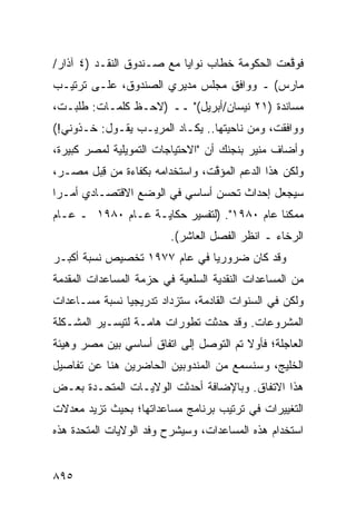 ‫ﻓﻭ ﱠﻌﺕ ﺍﻟﺤﻜﻭﻤﺔ ﺨﻁﺎﺏ ﻨﻭﺍﻴﺎ ﻤﻊ ﺼـﻨﺩﻭﻕ ﺍﻟﻨﻘـﺩ )٤ ﺁﺫﺍﺭ/‬
                                     ‫ﹸ‬         ‫ﻗ‬
‫ﻤﺎﺭﺱ( ـ ﻭﻭﺍﻓﻕ ﻤﺠﻠﺱ ﻤﺩﻴﺭﻱ ﺍﻟﺼﻨﺩﻭﻕ، ﻋﻠـﻰ ﺘﺭﺘﻴـﺏ‬
‫ﻤﺴﺎﻨﺩﺓ )١٢ ﻨﻴﺴﺎﻥ/ﺃﺒﺭﻴل(" ــ )ﻻﺤـﻅ ﻜﻠﻤـﺎﺕ: ﻁﻠﺒـﺕ،‬
‫ﻭﻭﺍﻓﻘﺕ، ﻭﻤﻥ ﻨﺎﺤﻴﺘﻬﺎ.. ﻴﻜـﺎﺩ ﺍﻟﻤﺭﻴـﺏ ﻴﻘـﻭل: ﺨـﺫﻭﻨﻲ!(‬
‫ﻭﺃﻀﺎﻑ ﻤﻨﻴﺭ ﺒﻨﺠﻨﻙ ﺃﻥ "ﺍﻻﺤﺘﻴﺎﺠﺎﺕ ﺍﻟﺘﻤﻭﻴﻠﻴﺔ ﻟﻤﺼﺭ ﻜﺒﻴﺭ ﹲ،‬
 ‫ﺓ‬
‫ﻭﻟﻜﻥ ﻫﺫﺍ ﺍﻟﺩﻋﻡ ﺍﻟﻤﺅ ﱠﺕ، ﻭﺍﺴﺘﺨﺩﺍﻤﻪ ﺒﻜﻔﺎﺀﺓ ﻤﻥ ﻗ ‪‬ل ﻤﺼـ ‪،‬‬
 ‫ﺭ‬      ‫ِﺒ‬                        ‫ﻗ‬
‫ﺴﻴﺠﻌل ﺇﺤﺩﺍﺙ ﺘﺤ ‪‬ﻥ ﺃﺴﺎﺴﻲ ﻓﻲ ﺍﻟﻭﻀﻊ ﺍﻻﻗﺘﺼـﺎﺩﻱ ﺃﻤـ ‪‬ﺍ‬
 ‫ﺭ‬                               ‫ﺴ‬
‫ﻤﻤﻜ ﹰﺎ ﻋﺎﻡ ٠٨٩١". )ﻟﺘﻔﺴﻴﺭ ﺤﻜﺎﻴـﺔ ﻋـﺎﻡ ٠٨٩١ ـ ﻋـﺎﻡ‬
                                            ‫ﻨ‬
                         ‫ﺍﻟﺭﺨﺎﺀ ـ ﺍﻨﻅﺭ ﺍﻟﻔﺼل ﺍﻟﻌﺎﺸﺭ(.‬
‫ﻭﻗﺩ ﻜﺎﻥ ﻀﺭﻭﺭ ‪‬ﺎ ﻓﻲ ﻋﺎﻡ ٧٧٩١ ﺘﺨﺼﻴﺹ ﻨﺴﺒﺔ ﺃﻜﺒـﺭ‬
           ‫‪‬‬                  ‫ﻴ‬
‫ﻤﻥ ﺍﻟﻤﺴﺎﻋﺩﺍﺕ ﺍﻟﻨﻘﺩﻴﺔ ﺍﻟﺴﻠﻌﻴﺔ ﻓﻲ ‪‬ﺯﻤﺔ ﺍﻟﻤﺴﺎﻋﺩﺍﺕ ﺍﻟﻤﻘﺩﻤﺔ‬
                     ‫ﺤ‬
‫ﻭﻟﻜﻥ ﻓﻲ ﺍﻟﺴﻨﻭﺍﺕ ﺍﻟﻘﺎﺩﻤﺔ، ﺴﺘﺯﺩﺍﺩ ﺘﺩﺭﻴﺠ ‪‬ﺎ ﻨﺴﺒﺔ ﻤﺴـﺎﻋﺩﺍﺕ‬
         ‫ﹸ‬     ‫ﻴ‬
‫ﺍﻟﻤﺸﺭﻭﻋﺎﺕ. ﻭﻗﺩ ﺤﺩﺜﺕ ﺘﻁﻭﺭﺍﺕ ﻫﺎﻤـﺔ ﻟﺘﻴﺴـﻴﺭ ﺍﻟﻤﺸـﻜﻠﺔ‬
                       ‫ﹲ‬
‫ﺍﻟﻌﺎﺠﻠﺔ؛ ﻓﺄﻭﻻ ﺘﻡ ﺍﻟﺘﻭﺼل ﺇﻟﻰ ﺍﺘﻔﺎﻕ ﺃﺴﺎﺴﻲ ﺒﻴﻥ ﻤﺼﺭ ﻭﻫﻴﺌﺔ‬
                                        ‫ﹰ‬
‫ﺍﻟﺨﻠﻴﺞ، ﻭﺴﻨﺴﻤﻊ ﻤﻥ ﺍﻟﻤﻨﺩﻭﺒﻴﻥ ﺍﻟﺤﺎﻀﺭﻴﻥ ﻫﻨﺎ ﻋﻥ ﺘﻔﺎﺼﻴل‬
                                    ‫‪‬‬
‫ﻫﺫﺍ ﺍﻻﺘﻔﺎﻕ. ﻭﺒﺎﻹﻀﺎﻓﺔ ﺃﺤﺩﺜﺕ ﺍﻟﻭﻻﻴـﺎﺕ ﺍﻟﻤﺘﺤـﺩﺓ ﺒﻌـﺽ‬
‫ﺍﻟﺘﻐﻴﻴﺭﺍﺕ ﻓﻲ ﺘﺭﺘﻴﺏ ﺒﺭﻨﺎﻤﺞ ﻤﺴﺎﻋﺩﺍﺘﻬﺎ؛ ﺒﺤﻴﺙ ﺘﺯﻴﺩ ﻤﻌﺩﻻﺕ‬
‫ﺍﺴﺘﺨﺩﺍﻡ ﻫﺫﻩ ﺍﻟﻤﺴﺎﻋﺩﺍﺕ، ﻭﺴﻴﺸﺭﺡ ﻭﻓﺩ ﺍﻟﻭﻻﻴﺎﺕ ﺍﻟﻤﺘﺤﺩﺓ ﻫﺫﻩ‬


‫٥٩٨‬
 