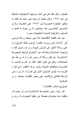 ‫ﺍﻟﺨﻁﻭﺓ. ﻭﻜل ﺫﻟﻙ ﻜﺎﻥ ﻓﻲ ﺍﺘﺠﺎﻩ ﻤﻭﺍﺠﻬﺔ ﺍﻻﺤﺘﻴﺎﺠﺎﺕ ﺍﻟﻌﺎﺠﻠﺔ‬
‫ﻓﻲ ﻋﺎﻡ ٧٧٩١. ﻭﻜﺎﻥ ﻁ ‪‬ﻌ ‪‬ﺎ ﺃﻥ ﻴﺨﺘﻡ ﻤﻨﻴﺭ ﺒﻨﺠﻨـﻙ ﻜﻠﻤﺘـﻪ‬
              ‫‪‬‬             ‫ﺒﻴ‬
‫ﺒﺘﺫﻜﻴﺭ ﺍﻟﺤﻜﻭﻤﺔ ﺍﻟﻤﺼﺭﻴﺔ ﺒﺄﻥ "٨٧٩١ ﻋﻠﻰ ﺍﻟﻨﺎﺼﻴﺔ، ﻭﻜـل‬
‫ﺍﻟﻤﻨﺩﻭﺒﻴﻥ ﺍﻟﺤﺎﻀﺭﻴﻥ ﻫﻨﺎ، ﻴﺤﺘﺎﺠﻭﻥ ﺇﻟـﻰ ﻤﻌﺭﻓـﺔ ﺍﻟﺤﺠـﻡ‬
             ‫ﺍﻟﻤﺴﺘﻤﺭ ﻭﺍﻟﺘﺭﻜﻴﺒﺔ ﺍﻟﻤﺤﺩﺩﺓ ﻻﺤﺘﻴﺎﺠﺎﺕ ﻤﺼﺭ".‬
‫ﺒﻌﺩ ﻫﺫﻩ ﺍﻟﻜﻠﻤﺔ ﺍﻻﻓﺘﺘﺎﺤﻴﺔ، ﺘﻼ ﻤﻨﻴﺭ ﺒﻨﺠﻨﻙ ﺭﺴﺎﻟﺔ ﺍﻟﺭﺌﻴﺱ‬
‫ﺃﻨﻭﺭ ﺍﻟﺴﺎﺩﺍﺕ ﺇﻟﻰ ﺭﻭﺒﺭﺕ ﻤﻜﻨﻤﺎﺭﺍ )ﺭﺌﻴﺱ ﺍﻟﺒﻨﻙ ﺍﻟﺩﻭﻟﻲ( ﺭ ‪‬ﺍ‬
 ‫ﺩ‬
‫ﻋﻠﻰ ﺭﺴﺎﻟﺔ ﺍﻷﺨﻴﺭ ﺇﻟﻰ ﺍﻟﺭﺌﻴﺱ )ﻤﻊ ﻗـﺭﺍﺭ ﺼـﻨﺩﻭﻕ ﺍﻟﻨﻘـﺩ‬
‫ﺒﺘﺭﺘﻴﺒﺎﺕ ﺍﻟﻤﺴﺎﻨﺩﺓ( ﻭﻹﺒﻼﻏﻪ ﻋﻥ ﺍﻻﺠﺘﻤﺎﻉ ﺍﻟﻭﺸﻴﻙ ﻟﻠﻤﺠﻤﻭﻋﺔ‬
‫ﺍﻻﺴﺘﺸﺎﺭﻴﺔ. ﻭﻟﻡ ﺘﻜﻥ ﺭﺴﺎﻟﺔ ﺍﻟـﺭﺌﻴﺱ ﺇﺠـﺭﺍﺀ ﻓـﻲ ﻨﻁـﺎﻕ‬
‫ﺍﻟﻤﺠﺎﻤﻼﺕ، ﻭﻟﻜﻥ ﻓﻲ ﺇﻁﺎﺭ ﺘﺄﻜﻴﺩ ﺍﻹﻁـﺎﺭ ﺍﻟﻌـﺎﻡ ﻟﻠﺴﻴﺎﺴـﺔ‬
‫ﺍﻟﻤﺼﺭﻴﺔ ﻭﺘﺤﺎﹸﻔﺎﺘﻬﺎ ﺍﻟﺩﻭﻟﻴﺔ، ﻭﻟﻤﺴـﺎﺭﻫﺎ ﺍﻻﻗﺘﺼـﺎﺩﻱ ﻜﻤـﺎ‬
                                       ‫ﻟ‬
‫ﺍﻟﺘﺯﻤﺕ ﺒﻪ، ﺒﻠﺴﺎﻥ ﺍﻟﻤﺴﺌﻭل ﺍﻷﻭل ﻓﻲ ﺍﻟﺩﻭﻟـﺔ. ﻜـﺎﻥ ﻨـﺹ‬
‫ﺍﻟﺭﺴﺎﻟﺔ ﻜﺎﻟﺘﺎﻟﻲ )ﻭﺍﻟﺘﺸﺩﻴﺩ ﻋﻠﻰ ﺒﻌﺽ ﺍﻟﻜﻠﻤﺎﺕ ﻤﻀﺎﻑ ﻤـﻥ‬
    ‫ﹲ‬
                                              ‫ﺍﻟﻤﺅﻟﻑ(:‬
                              ‫ﻋﺯﻴﺯﻱ ﻤﺴﺘﺭ ﻤﻜﻨﻤﺎﺭﺍ،‬
‫ﻟﻘﺩ ﺭﺃﻴﺕ ﺭﺌﻴﺱ ﺍﻟﻤﺠﻤﻭﻋﺔ ﺍﻻﺴﺘﺸﺎﺭﻴﺔ ﻤﺴـﺘﺭ ﺒﻨﺠﻨـﻙ،‬
‫ﻭﺘﻠﻘﻴﺕ ﻤﻨﻪ ﻤﻌﻠﻭﻤﺎﺕ ﻤﻔﺼﻠﺔ ﻋﻥ ﺨﻠﻔﻴﺔ ﺍﻟﻤﺠﻤﻭﻋـﺔ، ﻭﻋـﻥ‬
                               ‫ٍ‬


‫٦٩٨‬
 