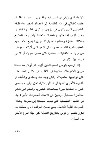 ‫ﺍﻻﺘﺠﺎﻩ ﺍﻟﺫﻱ ﻴﻨﺒﻐﻲ ﺃﻥ ﺘﺴﻴﺭ ﻓﻴﻪ، ﻭﺃﻜـﻭﻥ ﺴـﻌﻴ ‪‬ﺍ ﺇﺫﺍ ﻨﻘﻠـﺘﻡ‬
            ‫ﺩ‬
‫ﺃﻁﻴﺏ ﺘﻤﻨﻴﺎﺘﻲ ﻓﻲ ﻫﺫﻩ ﺍﻟﻤﻨﺎﺴﺒﺔ ﺇﻟﻰ ﺃﻋﻀﺎﺀ ﺍﻟﻤﺠﻤﻭﻋﺔ، ﻓﻜﺎﻓﺔ‬
‫ﺍﻟﻤﻨﺩﻭﺒﻴﻥ ﺍﻟﺫﻴﻥ ﻴﻠﺘﻘﻭﻥ ﻓﻲ ﺒﺎﺭﻴﺱ، ﻴﻤﺜﻠﻭﻥ ﺃﻗﻁـﺎ ‪‬ﺍ ﹸﻌﺘﺒـﺭ‬
     ‫ﺭ ﺘ‬
‫ﻤﺼﺭ ﺃﻗﺭﺏ ﺃﺼﺩﻗﺎﺌﻬﺎ، ﻭﻤﻨﻅﻤﺎﺕ ﻤﺘﻌﺩﺩﺓ ﺍﻷﻁـﺭﺍﻑ ﺘﺘﻤﺘـﻊ‬
‫ﺒﻌﻼﻗﺎﺕ ﻤﻤﺘﺎﺯﺓ ﻭﻤﺴﺘﻤﺭﺓ ﻤﻌﻬﺎ. ﻟﻘﺩ ﺃﺒﺩﻯ ﺍﻟﺠﻤﻴﻊ ﺍﻫﺘﻤـﺎﻤﻬﻡ‬
‫ﺍﻟﻌﻅﻴﻡ ﺒﺘﻨﻤﻴﺔ ﺍﻗﺘﺼﺎﺩ ﻤﺼﺭ، ﻋﻠﻰ ﺍﻟﻨﺤﻭ ﺍﻟﺫﻱ ﺃﺜﺒﺘﺘﻪ - ﻤﺅﺨ ‪‬ﺍ‬
 ‫ﺭ‬
‫ﻤﻥ ﺠﺩﻴﺩ - ﺍﻻﺘﻔﺎﻗﻴﺎﺕ ﺍﻷﺴﺎﺴﻴﺔ ﺍﻟﺘﻲ ﺼﺩﻕ ﻋﻠﻴﻬﺎ، ﺃﻭ ﺍﻟﺘـﻲ‬
                                 ‫ﹸ‬
                                          ‫ﻓﻲ ﻁﺭﻴﻕ ﺍﻹﻨﻬﺎﺀ.‬
‫ﺇﻨﻨﺎ ﻨﺭﺤﺏ ﺒﻨﻭ ‪‬ﻲ ﺍﻟﺩﻋﻡ ﺍﻟﻠﺫﻴﻥ ﺃ ِﻴﺤﺎ ﻟﻨﺎ: ﺃﻭﻻ: ﻤﺴـﺎﻋﺩﺓ‬
         ‫ﹰ‬           ‫ُﺘ‬                ‫ﻋ‬
‫ﻤﻴﺯﺍﻥ ﺍﻟﻤﺩﻓﻭﻋﺎﺕ، ﺴ ﹸﻌﻴﻨﻨﺎ ﻓﻲ ﺍﻟﺘﻐﻠﺏ ﻋﻠﻰ ﺃﻜﺜـﺭ ﺍﻟﺼـﻌﺎﺏ‬
                                 ‫ﺘ‬
‫ﺍﻟﺘﻲ ﻨﻭﺍﺠﻬﻬﺎ ﺍﺴﺘﻌﺠﺎ ﹰ، ﻭﺍﻟﺘﻲ ﻭﺠـﺩﺕ ﺒـﻼﺩﻱ ﻭﺍﻷﻗﻁـﺎﺭ‬
                            ‫ﻻ‬
‫ﺍﻟﺸﻘﻴﻘﺔ ﺍﻷﺨﺭﻯ ﻨﻔﺴﻬﺎ ﻓﻲ ﺩﺍﺨﻠﻬﺎ. ﺜﺎﻨ ‪‬ﺎ، ﻨﺤﻥ ﻨﻭﻟﻲ - ﺒـﻨﻔﺱ‬
                   ‫ﻴ‬
‫ﺍﻟﻘﺩﺭ - ﺍﻫﺘﻤﺎ ‪‬ﺎ ﻜﺒﻴ ‪‬ﺍ ﺒﻤﺴﺎﻋﺩﺍﺕ ﺍﻟﻤﺸﺎﺭﻴﻊ ﻭﺍﻟﺴﻠﻊ ﺍﻟﺘﻲ ﺘﻌﺘﺒﺭ‬
                                     ‫ﻤ ﺭ‬
‫ﺍﺴﺘﺜﻤﺎ ‪‬ﺍ ﻟﻠﻤﺴﺘﻘﺒل، ﻭﺘﻌﻴﻥ ﻓﻲ ﺍﻹﻋﺩﺍﺩ ﻟﻠﺨﻁﻭﺍﺕ ﺍﻷﺴﺭﻉ ﺠ ‪‬ﺍ‬
 ‫ﺩ‬                                            ‫ﺭ‬
‫ﻓﻲ ﺍﻟﺘﻨﻤﻴﺔ ﺍﻻﻗﺘﺼﺎﺩﻴﺔ ﺍﻟﺘﻲ ﺘﻬ ِﻑ ﺴﻴﺎﺴ ﹸﻨﺎ ﺇﻟﻰ ﺤﻔ ِﻫﺎ. ﻭﺨﻼل‬
        ‫ﺯ‬          ‫ﺘ‬       ‫ﺩ‬
‫ﺍﻟﺴﻨﻭﺍﺕ ﺍﻟﻘﻠﻴﻠﺔ ﺍﻟﻘﺎﺩﻤﺔ، ﻭﻤﻊ ﺘﺤ ‪‬ﻥ ﺍﻟﻤﻭﻗﻑ ﻓـﻲ ﻤﻨﻁﻘﺘﻨـﺎ،‬
                      ‫ﺴ‬
‫ﻴﻜﻭﻥ ﻁ ‪‬ﻌ ‪‬ﺎ ﺃﻥ ﻨﻭﻟﻲ ﺒﺎﻟﺘﺩﺭﻴﺞ ﺍﻫﺘﻤﺎ ‪‬ﺎ ﺃﻜﺒﺭ ﺒﻬﺫﺍ ﺍﻟﻨﻭﻉ ﺍﻷﺨﻴﺭ‬
                       ‫ﻤ‬                         ‫ﺒﻴ‬
                                                ‫ﻤﻥ ﺍﻟﺘﻌﺎﻭﻥ.‬


‫٧٩٨‬
 