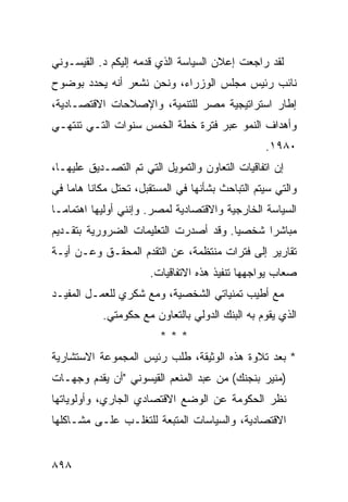 ‫ﻟﻘﺩ ﺭﺍﺠﻌﺕ ﺇﻋﻼﻥ ﺍﻟﺴﻴﺎﺴﺔ ﺍﻟﺫﻱ ﻗﺩﻤﻪ ﺇﻟﻴﻜﻡ ﺩ. ﺍﻟﻘﻴﺴـﻭﻨﻲ‬
‫ﻨﺎﺌﺏ ﺭﺌﻴﺱ ﻤﺠﻠﺱ ﺍﻟﻭﺯﺭﺍﺀ، ﻭﻨﺤﻥ ﻨﺸﻌﺭ ﺃﻨﻪ ﻴﺤﺩﺩ ﺒﻭﻀﻭﺡ‬
‫ﺇﻁﺎﺭ ﺍﺴﺘﺭﺍﺘﻴﺠﻴﺔ ﻤﺼﺭ ﻟﻠﺘﻨﻤﻴﺔ، ﻭﺍﻹﺼﻼﺤﺎﺕ ﺍﻻﻗﺘﺼـﺎﺩﻴﺔ،‬
‫ﻭﺃﻫﺩﺍﻑ ﺍﻟﻨﻤﻭ ﻋﺒﺭ ﻓﺘﺭﺓ ﺨﻁﺔ ﺍﻟﺨﻤﺱ ﺴﻨﻭﺍﺕ ﺍﻟﺘـﻲ ﺘﻨﺘﻬـﻲ‬
                                                   ‫٠٨٩١.‬
‫ﺇﻥ ﺍﺘﻔﺎﻗﻴﺎﺕ ﺍﻟﺘﻌﺎﻭﻥ ﻭﺍﻟﺘﻤﻭﻴل ﺍﻟﺘﻲ ﺘﻡ ﺍﻟﺘﺼـﺩﻴﻕ ﻋﻠﻴﻬـﺎ،‬
        ‫ﹸ‬
‫ﻭﺍﻟﺘﻲ ﺴﻴﺘﻡ ﺍﻟﺘﺒﺎﺤﺙ ﺒﺸﺄﻨﻬﺎ ﻓﻲ ﺍﻟﻤﺴﺘﻘﺒل، ﺘﺤﺘل ﻤﻜﺎ ﹰﺎ ﻫﺎ ‪‬ﺎ ﻓﻲ‬
    ‫ﻨ ﻤ‬
‫ﺍﻟﺴﻴﺎﺴﺔ ﺍﻟﺨﺎﺭﺠﻴﺔ ﻭﺍﻻﻗﺘﺼﺎﺩﻴﺔ ﻟﻤﺼﺭ. ﻭﺇﻨﻨﻲ ﺃﻭﻟﻴﻬﺎ ﺍﻫﺘﻤﺎ ‪‬ـﺎ‬
  ‫ﻤ‬
‫ﻤﺒﺎﺸ ‪‬ﺍ ﺸﺨﺼ ‪‬ﺎ. ﻭﻗﺩ ﺃﺼﺩﺭﺕ ﺍﻟﺘﻌﻠﻴﻤﺎﺕ ﺍﻟﻀﺭﻭﺭﻴﺔ ﺒﺘﻘـﺩﻴﻡ‬
                                       ‫ﻴ‬      ‫ﺭ‬
‫ﺘﻘﺎﺭﻴﺭ ﺇﻟﻰ ﻓﺘﺭﺍﺕ ﻤﻨﺘﻅﻤﺔ، ﻋﻥ ﺍﻟﺘﻘﺩﻡ ﺍﻟﻤﺤﻘـﻕ ﻭﻋـﻥ ﺃﻴـﺔ‬
                       ‫ﺼﻌﺎﺏ ﻴﻭﺍﺠﻬﻬﺎ ﺘﻨﻔﻴﺫ ﻫﺫﻩ ﺍﻻﺘﻔﺎﻗﻴﺎﺕ.‬
‫ﻤﻊ ﺃﻁﻴﺏ ﺘﻤﻨﻴﺎﺘﻲ ﺍﻟﺸﺨﺼﻴﺔ، ﻭﻤﻊ ﺸﻜﺭﻱ ﻟﻠﻌﻤـل ﺍﻟﻤﻔﻴـﺩ‬
            ‫ﺍﻟﺫﻱ ﻴﻘﻭﻡ ﺒﻪ ﺍﻟﺒﻨﻙ ﺍﻟﺩﻭﻟﻲ ﺒﺎﻟﺘﻌﺎﻭﻥ ﻤﻊ ﺤﻜﻭﻤﺘﻲ.‬
                                ‫‪‬‬
                          ‫***‬
‫* ﺒﻌﺩ ﺘﻼﻭﺓ ﻫﺫﻩ ﺍﻟﻭﺜﻴﻘﺔ، ﻁﻠﺏ ﺭﺌﻴﺱ ﺍﻟﻤﺠﻤﻭﻋﺔ ﺍﻻﺴﺘﺸﺎﺭﻴﺔ‬
‫)ﻤﻨﻴﺭ ﺒﻨﺠﻨﻙ( ﻤﻥ ﻋﺒﺩ ﺍﻟﻤﻨﻌﻡ ﺍﻟﻘﻴﺴﻭﻨﻲ "ﺃﻥ ﻴﻘﺩﻡ ﻭﺠﻬـﺎﺕ‬
‫ﻨﻅﺭ ﺍﻟﺤﻜﻭﻤﺔ ﻋﻥ ﺍﻟﻭﻀﻊ ﺍﻻﻗﺘﺼﺎﺩﻱ ﺍﻟﺠﺎﺭﻱ، ﻭﺃﻭﻟﻭﻴﺎﺘﻬﺎ‬
‫ﺍﻻﻗﺘﺼﺎﺩﻴﺔ، ﻭﺍﻟﺴﻴﺎﺴﺎﺕ ﺍﻟﻤﺘﺒﻌﺔ ﻟﻠﺘﻐﻠـﺏ ﻋﻠـﻰ ﻤﺸـﺎﻜﻠﻬﺎ‬


‫٨٩٨‬
 