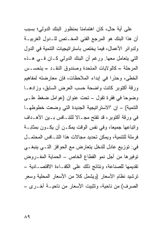 ‫ﻋﻠﻰ ﺃﻴﺔ ﺤﺎل، ﻜﺎﻥ ﺍﻫﺘﻤﺎﻤﻨﺎ ﺒﻤﻨﻅﻭﺭ ﺍﻟﺒﻨﻙ ﺍﻟﺩﻭﻟﻲ؛ ﺒﺴﺒﺏ‬
‫ﺃﻥ ﻫﺫﺍ ﺍﻟﺒﻨﻙ ﻫﻭ ﺍﻟﻤﺭﺠﻊ ﺍﻟﻔﻨﻲ ﺍﻟﻤﺨـﺘﺹ ﻟﻠـﺩﻭل ﺍﻟﻐﺭﺒﻴـﺔ‬
‫ﻭﻟﺩﻭﺍﺌﺭ ﺍﻷﻋﻤﺎل، ﻓﻴﻤﺎ ﻴﺨﺘﺹ ﺒﺎﺴﺘﺭﺍﺘﻴﺠﻴﺎﺕ ﺍﻟﺘﻨﻤﻴﺔ ﻓﻲ ﺍﻟﺩﻭل‬
‫ﺍﻟﺘﻲ ﻴﺘﻌﺎﻤل ﻤﻌﻬﺎ. ﻭﺭﻏﻡ ﺃﻥ ﺍﻟﺒﻨﻙ ﺍﻟﺩﻭﻟﻲ ﻜـﺎﻥ ﻓـﻲ ﻫـﺫﻩ‬
‫ﺍﻟﻤﺭﺤﻠﺔ – ﻜﺎﻟﻭﻻﻴﺎﺕ ﺍﻟﻤﺘﺤﺩﺓ ﻭﺼﻨﺩﻭﻕ ﺍﻟﻨﻘـﺩ – ﻴﺘﺤﺴـﺱ‬
‫ﺍﻟﺨﻁﻰ، ﻭﺤﺫ ‪‬ﺍ ﻓﻲ ﺇﺒﺩﺍﺀ ﺍﻟﻤﻼﺤﻅﺎﺕ، ﻓﺈﻥ ﻤﻌﺎﺭﻀﺘﻪ ﻟﻤﻔﺎﻫﻴﻡ‬
                                        ‫‪ِ ‬ﺭ‬
‫ﻭﺭﻗﺔ ﺃﻜﺘﻭﺒﺭ ﻜﺎﻨﺕ ﻭﺍﻀﺤﺔ ﺤﺴﺏ ﺍﻟﻌﺭﺽ ﺍﻟﺴﺎﺒﻕ، ﻭﺯﺍﺩﻫـﺎ‬
‫ﻭﻀﻭ ‪‬ﺎ ﻓﻲ ﻓﻘﺭﺓ ﺘﻘﻭل – ﺘﺤﺕ ﻋﻨﻭﺍﻥ )ﻋﻭﺍﻤل ﻀﻐﻁ ﻋﻠـﻰ‬
                                          ‫ﺤ‬
‫ﺍﻟﺘﻨﻤﻴﺔ( – ﺇﻥ "ﺍﻻﺴﺘﺭﺍﺘﻴﺠﻴﺔ ﺍﻟﺠﺩﻴﺩﺓ ﺍﻟﺘﻲ ﻭﻀﻌﺕ ﺨﻁﻭﻁﻬـﺎ‬
‫ﻓﻲ ﻭﺭﻗﺔ ﺃﻜﺘﻭﺒﺭ، ﻗﺩ ﺘﻔﺘﺢ ﻤﺠـﺎﻻ ﻟﻠﺘﻨـﺎﻓﺱ ﺒـﻴﻥ ﺍﻷﻫـﺩﺍﻑ‬
                      ‫ﹰ‬
‫ﻭﺍﺘﺒﺎﻋﻬﺎ ﺠﻤﻴ ‪‬ﺎ، ﻭﻓﻲ ﻨﻔﺱ ﺍﻟﻭﻗﺕ ﻴﻤﻜـﻥ ﺃﻥ ﻴﻜـﻭﻥ ﺒﻤﺜﺎﺒـﺔ‬
                                       ‫ﻌ‬
‫ﻓﺭﻤﻠﺔ ﻟﻠﺘﻨﻤﻴﺔ، ﻭﻴﻤﻜﻥ ﺘﺤﺩﻴﺩ ﻤﺠﺎﻻﺕ ﻫﺫﺍ ﺍﻟﺘﻨـﺎﻓﺱ ﺍﻟﻤﺤﺘﻤـل‬
‫ﻓﻲ: ﺘﻭﺯﻴﻊ ﻋﺎﺩل ﻟﻠﺩﺨل ﻴﺘﻌﺎﺭﺽ ﻤﻊ ﺍﻟﺤﻭﺍﻓﺯ ﺍﻟﺘـﻲ ﻴﻨﺒﻐـﻲ‬
‫ﺘﻭﻓﻴﺭﻫﺎ ﻤﻥ ﺃﺠل ﻨﻤﻭ ﺍﻟﻘﻁﺎﻉ ﺍﻟﺨﺎﺹ – ﺍﻟﺤﻤﺎﻴﺔ ﺍﻟﻤﻔـﺭﻭﺽ‬
‫ﺘﻘﺩﻴﻤﻬﺎ ﻟﻠﺼﻨﺎﻋﺔ، ﻭﻨﺘﺎﺌﺞ ﺫﻟﻙ ﻋﻠﻰ ﺍﻟﻜﻔـﺎﺀﺓ ﺍﻻﻗﺘﺼـﺎﺩﻴﺔ –‬
‫ﺘﺭﺸﻴﺩ ﻨﻅﺎﻡ ﺍﻷﺴﻌﺎﺭ )ﻭﻴﺸﻤل ﻜﻼ ﻤﻥ ﺍﻷﺴﻌﺎﺭ ﺍﻟﻤﺤﻠﻴﺔ ﻭﺴﻌﺭ‬
‫ﺍﻟﺼﺭﻑ( ﻤﻥ ﻨﺎﺤﻴﺔ، ﻭﺘﺜﺒﻴﺕ ﺍﻷﺴﻌﺎﺭ ﻤﻥ ﻨﺎﺤﻴـﺔ ﺃﺨـﺭﻯ –‬




‫٩٨‬
 