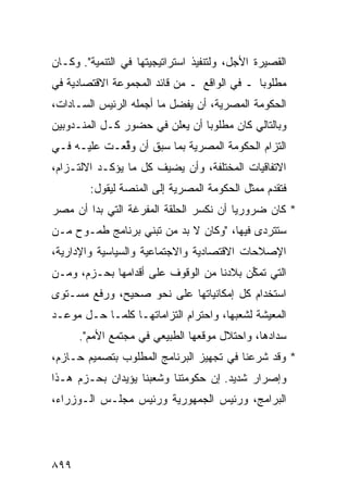 ‫ﺍﻟﻘﺼﻴﺭﺓ ﺍﻷﺠل، ﻭﻟﺘﻨﻔﻴﺫ ﺍﺴﺘﺭﺍﺘﻴﺠﻴﺘﻬﺎ ﻓﻲ ﺍﻟﺘﻨﻤﻴﺔ". ﻭﻜـﺎﻥ‬
‫ﻤﻁﻠﻭ ‪‬ﺎ ـ ﻓﻲ ﺍﻟﻭﺍﻗﻊ ـ ﻤﻥ ﻗﺎﺌﺩ ﺍﻟﻤﺠﻤﻭﻋﺔ ﺍﻻﻗﺘﺼﺎﺩﻴﺔ ﻓﻲ‬
                                             ‫ﺒ‬
‫ﺍﻟﺤﻜﻭﻤﺔ ﺍﻟﻤﺼﺭﻴﺔ، ﺃﻥ ﻴﻔﻀل ﻤﺎ ﺃﺠﻤﻠﻪ ﺍﻟﺭﺌﻴﺱ ﺍﻟﺴـﺎﺩﺍﺕ،‬
‫ﻭﺒﺎﻟﺘﺎﻟﻲ ﻜﺎﻥ ﻤﻁﻠﻭ ‪‬ﺎ ﺃﻥ ﻴﻌﻠﻥ ﻓﻲ ﺤﻀﻭﺭ ﻜـل ﺍﻟﻤﻨـﺩﻭﺒﻴﻥ‬
                                ‫ﺒ‬
‫ﺍﻟﺘﺯﺍﻡ ﺍﻟﺤﻜﻭﻤﺔ ﺍﻟﻤﺼﺭﻴﺔ ﺒﻤﺎ ﺴﺒﻕ ﺃﻥ ﻭ ﱢﻌـﺕ ﻋﻠﻴـﻪ ﻓـﻲ‬
             ‫‪‬ﻗ‬
‫ﺍﻻﺘﻔﺎﻗﻴﺎﺕ ﺍﻟﻤﺨﺘﻠﻔﺔ، ﻭﺃﻥ ﻴﻀﻴﻑ ﻜل ﻤﺎ ﻴﺅﻜـﺩ ﺍﻻﻟﺘـﺯﺍﻡ،‬
        ‫ﻓﺘﻘﺩﻡ ﻤﻤﺜل ﺍﻟﺤﻜﻭﻤﺔ ﺍﻟﻤﺼﺭﻴﺔ ﺇﻟﻰ ﺍﻟﻤﻨﺼﺔ ﻟﻴﻘﻭل:‬
‫* ﻜﺎﻥ ﻀﺭﻭﺭ ‪‬ﺎ ﺃﻥ ﻨﻜﺴﺭ ﺍﻟﺤﻠﻘﺔ ﺍﻟﻤﻔﺭﻏﺔ ﺍﻟﺘﻲ ﺒﺩﺍ ﺃﻥ ﻤﺼﺭ‬
                                        ‫ﻴ‬
‫ﺴﺘﺘﺭ ‪‬ﻯ ﻓﻴﻬﺎ، "ﻭﻜﺎﻥ ﻻ ﺒﺩ ﻤﻥ ﺘﺒﻨﻲ ﺒﺭﻨﺎﻤﺞ ﻁﻤـﻭﺡ ﻤـﻥ‬
                                           ‫ﺩ‬
‫ﺍﻹﺼﻼﺤﺎﺕ ﺍﻻﻗﺘﺼﺎﺩﻴﺔ ﻭﺍﻻﺠﺘﻤﺎﻋﻴﺔ ﻭﺍﻟﺴﻴﺎﺴﻴﺔ ﻭﺍﻹﺩﺍﺭﻴﺔ،‬
‫ﺍﻟﺘﻲ ﺘﻤ ﱢﻥ ﺒﻼﺩﻨﺎ ﻤﻥ ﺍﻟﻭﻗﻭﻑ ﻋﻠﻰ ﺃﻗﺩﺍﻤﻬﺎ ﺒﺤـﺯﻡ، ﻭﻤـﻥ‬
                                         ‫ﻜ‬
‫ﺍﺴﺘﺨﺩﺍﻡ ﻜل ﺇﻤﻜﺎﻨﻴﺎﺘﻬﺎ ﻋﻠﻰ ﻨﺤﻭ ﺼﺤﻴﺢ، ﻭﺭﻓﻊ ﻤﺴـﺘﻭﻯ‬
‫ﺍﻟﻤﻌﻴﺸﺔ ﻟﺸﻌﺒﻬﺎ، ﻭﺍﺤﺘﺭﺍﻡ ﺍﻟﺘﺯﺍﻤﺎﺘﻬـﺎ ﻜﻠﻤـﺎ ﺤـل ﻤﻭﻋـﺩ‬
      ‫ﺴﺩﺍﺩﻫﺎ، ﻭﺍﺤﺘﻼل ﻤﻭﻗﻌﻬﺎ ﺍﻟﻁﺒﻴﻌﻲ ﻓﻲ ﻤﺠﺘﻤﻊ ﺍﻷﻤﻡ".‬
‫* ﻭﻗﺩ ﺸﺭﻋﻨﺎ ﻓﻲ ﺘﺠﻬﻴﺯ ﺍﻟﺒﺭﻨﺎﻤﺞ ﺍﻟﻤﻁﻠﻭﺏ ﺒﺘﺼﻤﻴﻡ ﺤـﺎﺯﻡ،‬
‫ﻭﺇﺼﺭﺍﺭ ﺸﺩﻴﺩ. ﺇﻥ ﺤﻜﻭﻤﺘﻨﺎ ﻭﺸﻌﺒﻨﺎ ﻴﺅﻴﺩﺍﻥ ﺒﺤـﺯﻡ ﻫـﺫﺍ‬
‫ﺍﻟﺒﺭﺍﻤﺞ، ﻭﺭﺌﻴﺱ ﺍﻟﺠﻤﻬﻭﺭﻴﺔ ﻭﺭﺌﻴﺱ ﻤﺠﻠـﺱ ﺍﻟـﻭﺯﺭﺍﺀ،‬




‫٩٩٨‬
 