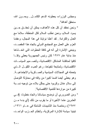 ‫ﻭﻤﺠﻠﺱ ﺍﻟﻭﺯﺭﺍﺀ، ﻴﻌﻁﻭﻨﻪ ﺍﻟﺩﻋﻡ ﺍﻟﻜﺎﻤـل.. ﻭﺒﻌـﻭﻥ ﺍﷲ،‬
                                        ‫ﺴﻨﺤﻘﻕ ﺃﻫﺩﺍﻓﻨﺎ".‬
‫* ﻭﻨﺤﻥ ﻨﻌﺘﻘﺩ ﺃﻥ ﻜل ﻫﺫﻩ ﺍﻷﻫﺩﺍﻑ، ﻴﻤﻜﻥ ﺃﻥ ﺘﺤﻘـﻕ ﺤـﻴﻥ‬
‫ﻴﺴﻭﺩ ﺍﻟﺴﻼ ‪ ،‬ﻭﻨﺤﻥ ﻨﻁﻠﺏ ﺍﻟﺴﻼﻡ ﻟﻜل ﺍﻟﻤﻨﻁﻘﺔ، ﺴﻼ ‪‬ﺎ ﻤﻊ‬
    ‫ﻤ‬                                  ‫ﻡ‬
‫ﺍﻟﻌﺩل ﻭﺍﻟﻜﺭﺍﻤﺔ.. ﻟﻘﺩ ﺃﻋﻠﻨﺎ ﻨﻭﺍﻴﺎﻨﺎ ﻓﻲ ﻫﺫﺍ ﺍﻟﻤﺠﺎل، ﻭﻋﻘﺩﻨﺎ‬
‫ﺍﻟﻌﺯﻡ ﻋﻠﻰ ﺍﻟﻌﻤل ﻤﻊ ﺍﻟﻤﺠﺘﻤﻊ ﺍﻟﺩﻭﻟﻲ ﺒﺎﺘﺠﺎﻩ ﻫﺫﺍ ﺍﻟﻤﻘﺼـﺩ،‬
‫ﻭﻴﻨﺒﻐﻲ ﺍﻹﺸﺎﺭﺓ ﺇﻟﻰ ﺃﻨﻪ ﻓﻲ ﻜﺎﻓﺔ ﺍﻟﺨﻁﻭﺍﺕ ﺍﻟﺘﻲ ﺍﺘﺨـﺫﻨﺎﻫﺎ‬
                                       ‫ﹸ‬
‫ﻤﻨﺫ ﺒﺩﺍﻴﺔ ﻋﺎﻡ ٧٧٩١ ﻜﺎﻥ ﺭﺌﻴﺱ ﺍﻟﺠﻤﻬﻭﺭﻴﺔ ﻴﻌﻁﻲ ﻭﻗ ﹰـﺎ‬
  ‫ﺘ‬
‫ﻜﺎﻓ ‪‬ﺎ ﻟﻤﻨﺎﻗﺸﺔ ﺍﻟﻤﺸﺎﻜل ﺍﻻﻗﺘﺼﺎﺩﻴﺔ، ﻭﻟﺘﺼـﻤﻴﻡ ﺍﻟﺴﻴﺎﺴـﺎﺕ‬
                                               ‫ﻴ‬
‫ﺍﻻﻗﺘﺼﺎﺩﻴﺔ، ﻭﻟﻤﺘﺎﺒﻌﺔ ﺘﻨﻔﻴﺫﻫﺎ، ﺭﻏﻡ ﺍﻟﻌﺏﺀ ﺍﻟﺜﻘﻴـل ﺍﻟـﺫﻱ‬
‫ﻴﺘﺤﻤﻠﻪ ﻓﻲ ﺍﻟﻤﺠﺎﻻﺕ ﺍﻟﺴﻴﺎﺴﻴﺔ ﻭﺍﻟﻌﺴـﻜﺭﻴﺔ ﻭﺍﻻﺠﺘﻤﺎﻋﻴـﺔ.‬
‫ﻭﻫﻭ ﻴﻌﻁﻲ ﺃﻴ ‪‬ﺎ ﻗﺴ ‪‬ﺎ ﻜﺒﻴ ‪‬ﺍ ﻤﻥ ﻭﻗﺘﻪ ﻓﻲ ﻤﺤﺎﻭﻟﺔ ﺍﻟﺘﻭﺼل‬
                          ‫ﻀ ﻤ ﺭ‬
‫ﺇﻟﻰ ﺴﻼﻡ ﻋﺎﺩل ﻭﻜﺭﻴﻡ؛ ﺤﺘﻰ ﻴﻤ ﱢﻥ ﺒﻼﺩﻩ ﻤﻥ ﺘﻭﺠﻴﻪ ﻨﺴـﺒﺔ‬
                     ‫ﻜ‬
                   ‫ﻜﺒﻴﺭﺓ ﻤﻥ ﻤﻭﺍﺭﺩﻫﺎ ﻟﻠﺘﻨﻤﻴﺔ ﺍﻻﻗﺘﺼﺎﺩﻴﺔ".‬
‫* ﻭﻤﻥ ﺍﻟﻀﺭﻭﺭﻱ ﺃﻥ ﻨﻭ ‪‬ﺢ ﺴﻴﺎﺴﺎﺘﻨﺎ ﻭﺍﺘﺠﺎﻩ ﺨﻁﻭﻨﺎ، )ﻓـﻲ‬
                             ‫ﻀ‬
‫ﺍﻟﻌﺸﺭﻴﻥ ﻋﺎ ‪‬ﺎ ﺍﻷﺨﻴﺭﺓ ﺃﻭ ﻤﺎ ﻴﻘﺭﺏ ﻤﻥ ﺫﻟﻙ )ﺃﻱ ﺒﺩ ‪‬ﺍ ﻤـﻥ‬
     ‫ﺀ‬                                  ‫ﻤ‬
‫٧٥٩١(، ﻭﺨﺎﺼﺔ ﻤﻨﺫ ﺍﻟﺘﺄﻤﻴﻤﺎﺕ ﺍﻟﺸﺎﻤﻠﺔ ﻓﻲ ﻋـﺎﻡ ١٦٩١،‬
‫ﺘﺒﻨﻴﻨﺎ ﺴﻴﺎﺴﺔ ﻟﻺﺩﺍﺭﺓ ﺍﻟﻤﺭﻜﺯﻴﺔ، ﻭﻟﻨﻅﺎﻡ ﺍﻟﺤـﺯﺏ ﺍﻟﻭﺍﺤـﺩ،‬


‫٠٠٩‬
 