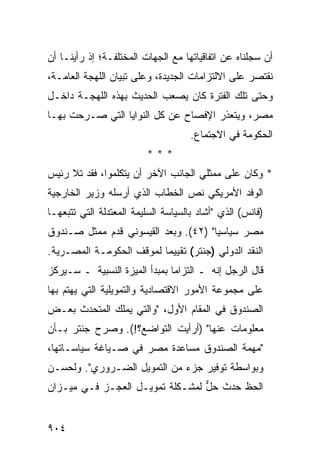 ‫ﺃﻥ ﺴﺠﻠﻨﺎﻩ ﻋﻥ ﺍﺘﻔﺎﻗﻴﺎﺘﻬﺎ ﻤﻊ ﺍﻟﺠﻬﺎﺕ ﺍﻟﻤﺨﺘﻠﻔـﺔ؛ ﺇﺫ ﺭﺃﻴﻨـﺎ ﺃﻥ‬
‫ﻨﻘﺘﺼﺭ ﻋﻠﻰ ﺍﻻﻟﺘﺯﺍﻤﺎﺕ ﺍﻟﺠﺩﻴﺩﺓ، ﻭﻋﻠﻰ ﺘﺒﻴﺎﻥ ﺍﻟﻠﻬﺠﺔ ﺍﻟﻌﺎﻤـﺔ،‬
‫ﻭﺤﺘﻰ ﺘﻠﻙ ﺍﻟﻔﺘﺭﺓ ﻜﺎﻥ ﻴﺼﻌﺏ ﺍﻟﺤﺩﻴﺙ ﺒﻬﺫﻩ ﺍﻟﻠﻬﺠـﺔ ﺩﺍﺨـل‬
‫ﻤﺼﺭ، ﻭﻴﺘﻌﺫﺭ ﺍﻹﻓﺼﺎﺡ ﻋﻥ ﻜل ﺍﻟﻨﻭﺍﻴﺎ ﺍﻟﺘﻲ ﺼـ ‪‬ﺤﺕ ﺒﻬـﺎ‬
       ‫ﺭ‬                       ‫‪‬‬
                                     ‫ﺍﻟﺤﻜﻭﻤﺔ ﻓﻲ ﺍﻻﺠﺘﻤﺎﻉ.‬
                         ‫***‬
‫* ﻭﻜﺎﻥ ﻋﻠﻰ ﻤﻤﺜﻠﻲ ﺍﻟﺠﺎﻨﺏ ﺍﻵﺨﺭ ﺃﻥ ﻴﺘﻜﻠﻤﻭﺍ، ﻓﻘﺩ ﺘﻼ ﺭﺌﻴﺱ‬
‫ﺍﻟﻭﻓﺩ ﺍﻷﻤﺭﻴﻜﻲ ﻨﺹ ﺍﻟﺨﻁﺎﺏ ﺍﻟﺫﻱ ﺃﺭﺴﻠﻪ ﻭﺯﻴﺭ ﺍﻟﺨﺎﺭﺠﻴﺔ‬
‫)ﻓﺎﻨﺱ( ﺍﻟﺫﻱ "ﺃﺸﺎﺩ ﺒﺎﻟﺴﻴﺎﺴﺔ ﺍﻟﺴﻠﻴﻤﺔ ﺍﻟﻤﻌﺘﺩﻟﺔ ﺍﻟﺘﻲ ﺘﺘﺒﻌﻬـﺎ‬
‫ﻤﺼﺭ ﺴﻴﺎﺴ ‪‬ﺎ" )٢٤(. ﻭﺒﻌﺩ ﺍﻟﻘﻴﺴﻭﻨﻲ ﻗﺩﻡ ﻤﻤﺜل ﺼـﻨﺩﻭﻕ‬
                                      ‫ﻴ‬
‫ﺍﻟﻨﻘﺩ ﺍﻟﺩﻭﻟﻲ )ﺠﻨﺘﺭ( ﺘﻘﻴﻴ ‪‬ﺎ ﻟﻤﻭﻗﻑ ﺍﻟﺤﻜﻭﻤـﺔ ﺍﻟﻤﺼـﺭﻴﺔ.‬
                          ‫ﻤ‬
‫ﻗﺎل ﺍﻟﺭﺠل ﺇﻨﻪ ـ ﺍﻟﺘﺯﺍ ‪‬ﺎ ﺒﻤﺒﺩﺃ ﺍﻟﻤﻴ‪‬ﺯﺓ ﺍﻟﻨﺴﺒﻴﺔ ـ ﺴـﻴﺭﻜﺯ‬
                     ‫‪‬‬          ‫ﻤ‬
‫ﻋﻠﻰ ﻤﺠﻤﻭﻋﺔ ﺍﻷﻤﻭﺭ ﺍﻻﻗﺘﺼﺎﺩﻴﺔ ﻭﺍﻟﺘﻤﻭﻴﻠﻴﺔ ﺍﻟﺘﻲ ﻴﻬﺘﻡ ﺒﻬﺎ‬
‫ﺍﻟﺼﻨﺩﻭﻕ ﻓﻲ ﺍﻟﻤﻘﺎﻡ ﺍﻷﻭل، "ﻭﺍﻟﺘﻲ ﻴﻤﻠﻙ ﺍﻟﻤﺘﺤﺩﺙ ﺒﻌـﺽ‬
     ‫ﹸ‬
‫ﻤﻌﻠﻭﻤﺎﺕ ﻋﻨﻬﺎ" )ﺃﺭﺃﻴﺕ ﺍﻟﺘﻭﺍﻀﻊ؟!(. ﻭﺼﺭﺡ ﺠﻨﺘﺭ ﺒـﺄﻥ‬
‫"ﻤﻬﻤﺔ ﺍﻟﺼﻨﺩﻭﻕ ﻤﺴﺎﻋﺩﺓ ﻤﺼﺭ ﻓﻲ ﺼـﻴﺎﻏﺔ ﺴﻴﺎﺴـﺎﺘﻬﺎ،‬
‫ﻭﺒﻭﺍﺴﻁﺔ ﺘﻭﻓﻴﺭ ﺠﺯﺀ ﻤﻥ ﺍﻟﺘﻤﻭﻴل ﺍﻟﻀـﺭﻭﺭﻱ". ﻭﻟﺤﺴـﻥ‬
‫ﺍﻟﺤﻅ ﺤﺩﺙ ﺤل ﻟﻤﺸـﻜﻠﺔ ﺘﻤﻭﻴـل ﺍﻟﻌﺠـﺯ ﻓـﻲ ﻤﻴـﺯﺍﻥ‬
                                 ‫ﱞ‬


‫٤٠٩‬
 