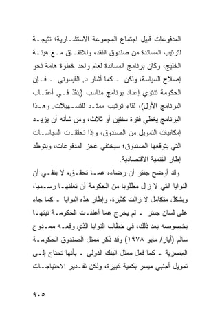 ‫ﺍﻟﻤﺩﻓﻭﻋﺎﺕ ﻗ ‪‬ﻴل ﺍﺠﺘﻤﺎﻉ ﺍﻟﻤﺠﻤﻭﻋﺔ ﺍﻻﺴﺘﺸـﺎﺭﻴﺔ؛ ﻨﺘﻴﺠـﺔ‬
                                     ‫ﹸﺒ‬
‫ﻟﺘﺭﺘﻴﺏ ﺍﻟﻤﺴﺎﻨﺩﺓ ﻤﻥ ﺼﻨﺩﻭﻕ ﺍﻟﻨﻘﺩ، ﻭﻟﻼﺘﻔـﺎﻕ ﻤـﻊ ﻫﻴﺌـﺔ‬
‫ﺍﻟﺨﻠﻴﺞ، ﻭﻜﺎﻥ ﺒﺭﻨﺎﻤﺞ ﺍﻟﻤﺴﺎﻨﺩﺓ ﻟﻌﺎﻡ ﻭﺍﺤﺩ ﺨﻁﻭﺓ ﻫﺎﻤﺔ ﻨﺤﻭ‬
‫ﺇﺼﻼﺡ ﺍﻟﺴﻴﺎﺴﺔ، ﻭﻟﻜﻥ ـ ﻜﻤﺎ ﺃﺸﺎﺭ ﺩ. ﺍﻟﻘﻴﺴﻭﻨﻲ ـ ﻓـﺈﻥ‬
‫ﺍﻟﺤﻜﻭﻤﺔ ﺘﻨﺘﻭﻱ ﺇﻋﺩﺍﺩ ﺒﺭﻨﺎﻤﺞ ﻤﻨﺎﺴﺏ ) ‪‬ﻨ ﱠﺫ ﻓـﻲ ﺃﻋﻘـﺎﺏ‬
            ‫ﻴﻔ‬
‫ﺍﻟﺒﺭﻨﺎﻤﺞ ﺍﻷﻭل(، ﻟﻘﺎﺀ ﺘﺭﺘﻴﺏ ﻤﻤﺘـﺩ ﻟﻠﺘﺴـﻬﻴﻼﺕ. ﻭﻫـﺫﺍ‬
‫ﺍﻟﺒﺭﻨﺎﻤﺞ ﻴﻐﻁﻲ ﻓﺘﺭﺓ ﺴﻨﺘﻴﻥ ﺃﻭ ﺜﻼﺙ، ﻭﻤﻥ ﺸﺄﻨﻪ ﺃﻥ ﻴﺯﻴـﺩ‬
‫ﺇﻤﻜﺎﻨﻴﺎﺕ ﺍﻟﺘﻤﻭﻴل ﻤﻥ ﺍﻟﺼﻨﺩﻭﻕ، ﻭﺇﺫﺍ ﺘﺤﻘﻘـﺕ ﺍﻟﺴﻴﺎﺴـﺎﺕ‬
‫ﺍﻟﺘﻲ ﻴﺘﻭﻗﻌﻬﺎ ﺍﻟﺼﻨﺩﻭﻕ؛ ﺴﻴﺨﺘﻔﻲ ﻋﺠﺯ ﺍﻟﻤﺩﻓﻭﻋﺎﺕ، ﻭﻴﺘﻭﻁﺩ‬
                  ‫‪‬‬
                               ‫ﺇﻁﺎﺭ ﺍﻟﺘﻨﻤﻴﺔ ﺍﻻﻗﺘﺼﺎﺩﻴﺔ.‬
‫ﻭﻗﺩ ﺃﻭﻀﺢ ﺠﻨﺘﺭ ﺃﻥ ﺭﻀﺎﺀﻩ ﻋ ‪‬ـﺎ ﺘﺤﻘـﻕ، ﻻ ﻴﻨﻔـﻲ ﺃﻥ‬
                    ‫ﻤ‬
‫ﺍﻟﻨﻭﺍﻴﺎ ﺍﻟﺘﻲ ﻻ ﺯﺍل ﻤﻁﻠﻭ ‪‬ﺎ ﻤﻥ ﺍﻟﺤﻜﻭﻤﺔ ﺃﻥ ﺘﻌﻠﻨﻬـﺎ ﺭﺴـﻤ ‪‬ﺎ،‬
  ‫ﻴ‬                             ‫ﺒ‬
‫ﻭﺒﺸﻜل ﻤﺘﻜﺎﻤل ﻻ ﺯﺍﻟﺕ ﻜﺜﻴﺭﺓ، ﻭﺇﻁﺎﺭ ﻫﺫﻩ ﺍﻟﻨﻭﺍﻴﺎ ـ ﻜﻤﺎ ﺠﺎﺀ‬
‫ﻋﻠﻰ ﻟﺴﺎﻥ ﺠﻨﺘﺭ ـ ﻟﻡ ﻴﺨﺭﺝ ﻋ ‪‬ﺎ ﺃﻋﻠﻨـﺕ ﺍﻟﺤﻜﻭﻤـﺔ ﻨﻴﺘﻬـﺎ‬
                        ‫ﻤ‬
‫ﺒﺨﺼﻭﺼﻪ ﺒﻌﺩ ﺫﻟﻙ، ﻓﻲ ﺨﻁﺎﺏ ﺍﻟﻨﻭﺍﻴﺎ ﺍﻟﺫﻱ ﻭﻗﻌـﻪ ﻤﻤـﺩﻭﺡ‬
‫ﺴﺎﻟﻡ )ﺃﻴﺎﺭ/ ﻤﺎﻴﻭ ٨٧٩١( ﻭﻗﺩ ﺫ ﹼﺭ ﻤﻤﺜل ﺍﻟﺼﻨﺩﻭﻕ ﺍﻟﺤﻜﻭﻤـﺔ‬
                       ‫ﻜ‬
‫ﺍﻟ ِﺼﺭﻴﺔ ـ ﻜﻤﺎ ﻓﻌل ﻤﻤﺜل ﺍﻟﺒﻨﻙ ﺍﻟﺩﻭﻟﻲ ـ ﺒﺄﻨﻬﺎ ﺘﺤﺘﺎﺝ ﺇﻟـﻰ‬
                                                   ‫ﻤ‬
‫ﺘﻤﻭﻴل ﺃﺠﻨﺒﻲ ﻤﻴﺴﺭ ﺒﻜﻤﻴﺔ ﻜﺒﻴﺭﺓ، ﻭﻟﻜﻥ ﺘﻘـﺩﻴﺭ ﺍﻻﺤﺘﻴﺎﺠـﺎﺕ‬


‫٥٠٩‬
 