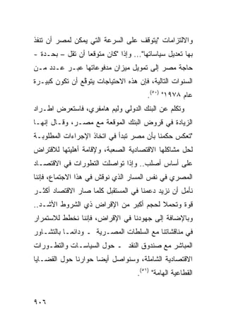 ‫ﻭﺍﻻﻟﺘﺯﺍﻤﺎﺕ "ﻴﺘﻭﻗﻑ ﻋﻠﻰ ﺍﻟﺴﺭﻋﺔ ﺍﻟﺘﻲ ﻴﻤﻜﻥ ﻟﻤﺼﺭ ﺃﻥ ﹸﻨﻔﺫ‬
   ‫ﺘ‬
‫ﺒﻬﺎ ﺘﻌﺩﻴل ﺴﻴﺎﺴﺎﺘﻬﺎ"... ﻭﺇﺫﺍ "ﻜﺎﻥ ﻤﺘﻭﻗ ‪‬ﺎ ﺃﻥ ﺘﻘل – ﺒﺤـﺩﺓ -‬
                  ‫ﻌ‬
‫ﺤﺎﺠﺔ ﻤﺼﺭ ﺇﻟﻰ ﺘﻤﻭﻴل ﻤﻴﺯﺍﻥ ﻤﺩﻓﻭﻋﺎﺘﻬﺎ ﻋﺒ‪‬ـﺭ ﻋـﺩﺩ ﻤـﻥ‬
                                             ‫ﹸ‬
‫ﺍﻟﺴﻨﻭﺍﺕ ﺍﻟﺘﺎﻟﻴﺔ، ﻓﺈﻥ ﻫﺫﻩ ﺍﻻﺤﺘﻴﺎﺠﺎﺕ ‪‬ﺘﻭ ﱠﻊ ﺃﻥ ﺘﻜﻭﻥ ﻜﺒﻴـﺭﺓ‬
                ‫ﻴ ﻗ‬
                                         ‫ﻋﺎﻡ ٨٧٩١" )٠٥(.‬
‫ﻭﺘﻜﻠﻡ ﻋﻥ ﺍﻟﺒﻨﻙ ﺍﻟﺩﻭﻟﻲ ﻭﻟﻴﻡ ﻫﺎﻤﻔﺭﻱ، ﻓﺎﺴﺘﻌﺭﺽ ﺍﻁـﺭﺍﺩ‬
‫ﺍﻟﺯﻴﺎﺩﺓ ﻓﻲ ﻗﺭﻭﺽ ﺍﻟﺒﻨﻙ ﺍﻟﻤﻭﻗﻌﺔ ﻤﻊ ﻤﺼـﺭ، ﻭﻗـﺎل ﺇﻨﻬـﺎ‬
‫"ﺘﻌﻜﺱ ﺤﻜﻤﻨﺎ ﺒﺄﻥ ﻤﺼﺭ ﺘﺒﺩﺃ ﻓﻲ ﺍﺘﺨﺎﺫ ﺍﻹﺠﺭﺍﺀﺍﺕ ﺍﻟﻤﻁﻠﻭﺒـﺔ‬
‫ﻟﺤل ﻤﺸﺎﻜﻠﻬﺎ ﺍﻻﻗﺘﺼﺎﺩﻴﺔ ﺍﻟﺼﻌﺒﺔ، ﻭﻹﻗﺎﻤﺔ ﺃﻫﻠﻴﺘﻬﺎ ﻟﻼﻗﺘﺭﺍﺽ‬
‫ﻋﻠﻰ ﺃﺴﺎﺱ ﺃﺼﻠﺏ.. ﻭﺇﺫﺍ ﺘﻭﺍﺼﻠﺕ ﺍﻟﺘﻁﻭﺭﺍﺕ ﻓﻲ ﺍﻻﻗﺘﺼـﺎﺩ‬
‫ﺍﻟﻤﺼﺭﻱ ﻓﻲ ﻨﻔﺱ ﺍﻟﻤﺴﺎﺭ ﺍﻟﺫﻱ ﹸﻭﻗﺵ ﻓﻲ ﻫﺫﺍ ﺍﻻﺠﺘﻤﺎﻉ، ﻓﺈﻨﻨﺎ‬
                         ‫ﻨ‬
‫ﻨﺄ ‪‬ل ﺃﻥ ﻨﺯﻴﺩ ﺩﻋﻤﻨﺎ ﻓﻲ ﺍﻟﻤﺴﺘﻘﺒل ﻜﻠﻤﺎ ﺼﺎﺭ ﺍﻻﻗﺘﺼﺎﺩ ﺃﻜﺜـﺭ‬
                                                  ‫ﻤ‬
‫ﻗﻭﺓ ﻭﺘﺤﻤﻼ ﻟﺤﺠﻡ ﺃﻜﺒﺭ ﻤﻥ ﺍﻹﻗﺭﺍﺽ ﺫﻱ ﺍﻟﺸﺭﻭﻁ ﺍﻷﺸـﺩ..‬
                                      ‫ﹰ‬
‫ﻭﺒﺎﻹﻀﺎﻓﺔ ﺇﻟﻰ ﺠﻬﻭﺩﻨﺎ ﻓﻲ ﺍﻹﻗﺭﺍﺽ، ﻓﺈﻨﻨﺎ ﻨﺨﻁﻁ ﻟﻼﺴﺘﻤﺭﺍﺭ‬
‫ﻓﻲ ﻤﻨﺎﻗﺸﺎﺘﻨﺎ ﻤﻊ ﺍﻟﺴﻠﻁﺎﺕ ﺍﻟﻤﺼـﺭﻴﺔ ـ ﻭﺩﺍﺌ ‪‬ـﺎ ﺒﺎﻟﺘﺸـﺎﻭﺭ‬
            ‫ﻤ‬
‫ﺍﻟﻤﺒﺎﺸﺭ ﻤﻊ ﺼﻨﺩﻭﻕ ﺍﻟﻨﻘﺩ ـ ﺤﻭل ﺍﻟﺴﻴﺎﺴـﺎﺕ ﻭﺍﻟﺘﻁـﻭﺭﺍﺕ‬
‫ﺍﻻﻗﺘﺼﺎﺩﻴﺔ ﺍﻟﺸﺎﻤﻠﺔ، ﻭﺴﻨﻭﺍﺼل ﺃﻴ ‪‬ﺎ ﺤﻭﺍﺭﻨﺎ ﺤﻭل ﺍﻟﻘﻀـﺎﻴﺎ‬
                     ‫ﻀ‬
                                     ‫ﺍﻟﻘﻁﺎﻋﻴﺔ ﺍﻟﻬﺎﻤﺔ" )١٥(.‬


‫٦٠٩‬
 