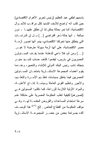 ‫ﺒﺎﺴﻤﻬﻡ ﻟﻁﻔﻲ ﻋﺒﺩ ﺍﻟﻌﻅﻴﻡ )ﺭﺌﻴﺱ ﺘﺤﺭﻴﺭ ﺍﻷﻫﺭﺍﻡ ﺍﻻﻗﺘﺼﺎﺩﻱ(‬
‫ﺤﻴﻥ ﻜﺘﺏ ﺃﻨﻪ "ﻭﺍﻀﺢ ﻟﻸﺴﻑ ﺍﻟﺸﺩﻴﺩ ﻟﻜل ﻤﺭﺍﻗـﺏ ﻟﻸﺤـﻭﺍل‬
‫ﺍﻻﻗﺘﺼﺎﺩﻴﺔ، ﺃﻨﻨﺎ ﻨﻤﺭ ﺒﺤﺎﻟﺔ ﻴﻤﻜﻥ ﻟﻨﺎ ﺃﻥ ﻨﻁﻠﻕ ﻋﻠﻴﻬـﺎ ـ ﺩﻭﻥ‬
‫ﻤﺒﺎﻟﻐﺔ ـ ﺃﻨﻬﺎ ﺤﺎﻟﺔ ﺫﻋﺭ ﺍﻗﺘﺭﺍﻀﻲ )...( ﺒـل ﺇﻥ ﺍﻟﺩﺭﺍﺴـﺎﺕ‬
‫ﺍﻟﺘﻲ ﻴﻨﻁﻠﻕ ﻤﻨﻬﺎ ﺘﺤﺭﻜﻨﺎ ﺍﻻﻗﺘﺼﺎﺩﻱ، ﻴﺒﺩﻭ ﺃﻨﻬﺎ ﺘﺼﻭﺭ ﺃﺯﻤـﺔ‬
‫ﻤﺼﺭ ﺍﻻﻗﺘﺼﺎﺩﻴﺔ، ﻋﻠﻰ ﺃﻨﻬﺎ ﺃﺯﻤﺔ ﺴﻴﻭﻟﺔ ﻋﺎﺭﻀﺔ ﻻ ﻏﻴـﺭ.‬
‫)....( ﻭﻤﻥ ﺜﻡ، ﻓﻼ ﺩﺍﻋﻲ ﻟﻠﺩﻫﺸﺔ ﻋﻨﺩﻤﺎ ﻴﻘـﻑ ﺍﻟﻤﺴـﺌﻭﻟﻭﻥ‬
‫ﺍﻟﻤﺼﺭﻴﻭﻥ ﻓﻲ ﺒﺎﺭﻴﺱ، ﻟﻴﻘﺩﻤﻭﺍ ﻜﺸﻑ ﺤﺴﺎﺏ ﻟﻠﺴـﻴﺩ ﻤﻨﻴـﺭ‬
‫ﺒﻨﺠﻨﻙ ﻨﺎﺌﺏ ﺭﺌﻴﺱ ﺍﻟﺒﻨﻙ ﺍﻟﺩﻭﻟﻲ ﻟﻺﻨﺸﺎﺀ ﻭﺍﻟﺘﻌﻤﻴﺭ، ﻭﻋﻨـﺩﻤﺎ‬
‫ﻴﻘﻭﻡ ﺃﻋﻀﺎﺀ ﺍﻟﻤﺠﻤﻭﻋﺔ ﺍﻻﺴﺘﺸـﺎﺭﻴﺔ ﺒﺎﻤﺘﺤـﺎﻥ ﺍﻟﻤﺴـﺌﻭﻟﻴﻥ‬
‫ﺍﻟﻤﺼﺭﻴﻴﻥ ﻓﻴﻤﺎ ﻴﺘﻌﻠﻕ ﺒﺴﻴﺎﺴﺎﺕ ﺘﻨﻅـﻴﻡ ﺍﻷﺴـﺭﺓ ﻭﺍﻟﺘﻌﻠـﻴﻡ،‬
‫ﻭﺍﻷﺠﻭﺭ ﻭﺘﻨﻅﻴﻡ ﺍﻟﻘ ‪‬ﻯ ﺍﻟﻌﺎﻤﻠﺔ ﻭﺴﻴﺎﺴـﺔ ﺇﻨﺘـﺎﺝ ﺍﻷﻏﺫﻴـﺔ،‬
                                 ‫ﻭ‬
‫ﻭﺍﻟﻤﻭﺍﺩ ﺍﻷﻭﻟﻴﺔ ﺍﻟﻼﺯﻤﺔ ﻟﻠﺯﺭﺍﻋﺔ، ﻜﻤﺎ ﻨﺎﻗﺸﻭﺍ ﺍﻟﻤﺴﺌﻭﻟﻴﻥ ﻓـﻲ‬
‫)ﺘﺼﻭﺭﻫﻡ( ﻟﻜﻴﻔﻴﺔ ﺘﻐﻠﺏ ﺍﻟﺤﻜﻭﻤﺔ ﺍﻟﻤﺼﺭﻴﺔ ﻋﻠﻰ ﻤﺸﻜﻠﺔ ﻋﺩﻡ‬
‫ﺴﺭﻋﺔ ﺍﺴﺘﺨﺩﺍﻡ ﺍﻟﻤﺴﺎﻋﺩﺍﺕ ﻭﺍﻟﻘﺭﻭﺽ ﺍﻟﻤﻘﺩﻤـﺔ ﻟﻬـﺎ، ﻭﻓـﻲ‬
‫ﻤﻭﻗﻑ ﺍﻟﺤﻜﻭﻤﺔ ﻤﻥ ﺍﻟﻘﻁﺎﻉ ﺍﻟﺨﺎﺹ.. ﺇﻟﺦ )٢٥(" ﻫﺫﺍ ﺍﻟﻭﺼـﻑ‬
‫ﺃﻜ ‪‬ﻩ ﺒﺼﺭﺍﺤﺔ ﺒﻌﺽ ﻤﻥ ﺤﻀـﺭ ﺍﻟﻤﺠﻤﻭﻋـﺔ ﺍﻻﺴﺘﺸـﺎﺭﻴﺔ‬
                             ‫‪‬‬           ‫ﺩ‬




‫٨٠٩‬
 