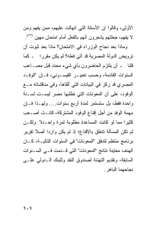 ‫ﺍﻷﻭﻟﻰ، ﻭﻗﺎﻟﻭﺍ ﺇﻥ ﺍﻷﺴﺌﻠﺔ ﺍﻟﺘﻲ ﺍﻨﻬﺎﻟﺕ ﻋﻠﻴﻬﻡ، ﻤﻤﻥ ﻴﻔﻬﻡ ﻭﻤﻥ‬
‫ﻻ ﻴﻔﻬﻡ، ﺠﻌﻠﺘﻬﻡ ﻴﺸﻌﺭﻭﻥ ﺃﻨﻬﻡ ﺒﺎﻟﻔﻌل ﺃﻤﺎﻡ ﺍﻤﺘﺤﺎﻥ ﻤﻬﻴﻥ )٣٥(.‬
‫ﻭﻤﺎﺫﺍ ﺒﻌﺩ ﻨﺠﺎﺡ ﺍﻟﻭﺯﺭﺍﺀ ﻓﻲ ﺍﻻﻤﺘﺤﺎﻥ؟ ﻤﺎﺫﺍ ﺒﻌﺩ ﺜﺒﻭﺕ ﺃﻥ‬
‫ﺘﺭﻭﻴﺽ ﺍﻟﺩﻭﻟﺔ ﺍﻟﻤﺼﺭﻴﺔ ﻗﺩ ﺃﺘﻰ ﻓﻌﹸﻪ؟ ﻟﻡ ﻴﻜﻥ ﻤﻘﺭ ‪‬ﺍ ـ ﻜﻤﺎ‬
       ‫ﺭ‬              ‫ﻠ‬
‫ﻗﻠﻨﺎ ـ ﺃﻥ ﻴﻠﺘﺯﻡ ﺍﻟﺤﺎﻀﺭﻭﻥ ﺒﺄﻱ ﺸﻲﺀ ﻤﺤﺩﺩ ﻗﺒل ﻤﺼـﺎﻋﺏ‬
‫ﺍﻟﺴﻨﻭﺍﺕ ﺍﻟﻘﺎﺩﻤﺔ، ﻭﺤﺴﺏ ﺘﻌﺒﻴـﺭ ﺍﻟﻘﻴﺴـﻭﻨﻲ، ﻓـﺈﻥ "ﺍﻟﻭﻓـﺩ‬
‫ﺍﻟﻤﺼﺭﻱ ﻗﺩ ﺭﻜﺯ ﻓﻲ ﺍﻟﺒﻴﺎﻨﺎﺕ ﺍﻟﺘﻲ ﺃﻟﻘﺎﻫﺎ، ﻭﻓﻲ ﻤﻨﺎﻗﺸﺎﺘﻪ ﻤـﻊ‬
‫ﺍﻟﻭﻓﻭﺩ، ﻋﻠﻰ ﺃﻥ ﺍﻟﻤﻌﻭﻨﺎﺕ ﺍﻟﺘﻲ ﺘﻁﻠﺒﻬﺎ ﻤﺼﺭ ﻟﻴﺴـﺕ ﻟﺴـﻨﺔ‬
‫ﻭﺍﺤﺩﺓ ﻓﻘﻁ، ﺒل ﺴﺘﺴﺘﻤﺭ ﻟﻤﺩﺓ ﺃﺭﺒﻊ ﺴﻨﻭﺍﺕ.... ﻭﻟﻬـﺫﺍ ﻓـﺈﻥ‬
‫ﻤﻬﻤﺔ ﺍﻟﻭﻓﺩ ﻤﻥ ﺃﺠل ﺇﻗﻨﺎﻉ ﺍﻟﻭﻓﻭﺩ ﺍﻟﻤﺸﺘﺭﻜﺔ، ﻜﺎﻨـﺕ ﺃﺼـﻌﺏ‬
‫‪‬‬
‫ﻜﺜﻴ ‪‬ﺍ ﻤﻤﺎ ﻟﻭ ﻜﺎﻨﺕ ﺍﻟﻤﺴﺎﻋﺩﺓ ﻤﻁﻠﻭﺒﺔ ﻟﻤﺭﺓ ﻭﺍﺤـﺩﺓ". ﻭﻟﻜـﻥ‬
                                                 ‫ﺭ‬
‫ﻟﻡ ﺘﻜﻥ ﺍﻟﻤﺴﺄﻟﺔ ﺘﺘﻌﻠﻕ ﺒﺎﻹﻗﻨﺎﻉ؛ ﺇﺫ ﻟﻡ ﻴﻜﻥ ﻭﺍﺭ ‪‬ﺍ ﺃﺼﻼ ﺘﻘﺭﻴﺭ‬
      ‫ﹰ‬    ‫ﺩ‬
‫ﺒﺭﻨﺎﻤﺞ ﻤﻨﺘﻅﻡ ﻟﺘﺩﻓﻕ "ﺍﻟﻤﻌﻭﻨﺎﺕ" ﻓﻲ ﺍﻟﺴﻨﻭﺍﺕ ﺍﻟﺘﺎﻟﻴـﺔ، ﻜـﺎﻥ‬
‫ﺍﻟﻬﺩﻑ ﻤﻌﺎﻴﻨﺔ ﻨﺘﺎﺌﺞ "ﺍﻟﻤﻌﻭﻨﺎﺕ" ﺍﻟﺘﻲ ﻗـﺩﻤﺕ ﻓـﻲ ﺍﻟﺴـﻨﻭﺍﺕ‬
‫ﺍﻟﺴﺎﺒﻘﺔ، ﻭﺘﻘﺩﻴﻡ ﺍﻟﺘﻬﻨﺌﺔ ﻟﺼﻨﺩﻭﻕ ﺍﻟﻨﻘﺩ ﻭﻟﻠﺒﻨﻙ ﺍﻟـﺩﻭﻟﻲ ﻋﻠـﻰ‬
                                         ‫ﻨﺠﺎﺤﻬﻤﺎ ﺍﻟﺒﺎﻫﺭ.‬




‫٩٠٩‬
 