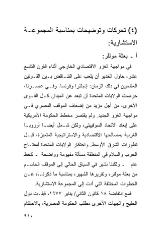 ‫)٤( ﺘﺤﺭﻜﺎﺕ ﻭﺘﻭﻀﻴﺤﺎﺕ ﺒﻤﻨﺎﺴﺒﺔ ﺍﻟﻤﺠﻤﻭﻋـﺔ‬
                                         ‫ﺍﻻﺴﺘﺸﺎﺭﻴﺔ:‬
                                      ‫ﺃ ـ ﺒﻌﺜﺔ ﻤﻭﻟﻠﺭ:‬
‫ﻓﻲ ﻤﻭﺍﺠﻬﺔ ﺍﻟﻐﺯﻭ ﺍﻻﻗﺘﺼﺎﺩﻱ ﺍﻟﺨﺎﺭﺠﻲ ﺃﺜﻨﺎﺀ ﺍﻟﻘﺭﻥ ﺍﻟﺘﺎﺴﻊ‬
‫ﻋﺸﺭ، ﺤﺎﻭل ﺍﻟﺨﺩﻴﻭ ﺃﻥ ﻴﻠﻌﺏ ﻋﻠﻰ ﺍﻟﺘﻨـﺎﻗﺽ ﺒـﻴﻥ ﺍﻟﻘـ ‪‬ﺘﻴﻥ‬
   ‫ﻭ‬
‫ﺍﻟ ‪‬ﻅﻤﻴﻴﻥ ﻓﻲ ﺫﻟﻙ ﺍﻟﺯﻤﺎﻥ: ﺇﻨﺠﻠﺘﺭﺍ ﻭﻓﺭﻨﺴﺎ. ﻭﻓـﻲ ﻋﺼـﺭﻨﺎ،‬
                                                 ‫ﻌ‬
‫ﺤﺭﺼﺕ ﺍﻟﻭﻻﻴﺎﺕ ﺍﻟﻤﺘﺤﺩﺓ ﺃﻥ ﺘﺒﻌﺩ ﻋﻥ ﺍﻟﻤﻴﺩﺍﻥ ﻜـل ﺍﻟﻘـ ‪‬ﻯ‬
 ‫ﻭ‬
‫ﺍﻷﺨﺭﻯ، ﻤﻥ ﺃﺠل ﻤﺯﻴﺩ ﻤﻥ ﺇﻀﻌﺎﻑ ﺍﻟﻤﻭﻗﻑ ﺍﻟﻤﺼﺭﻱ ﻓـﻲ‬
‫ﻤﻭﺍﺠﻬﺔ ﺍﻟﻐﺯﻭ ﺍﻟﺠﺩﻴﺩ. ﻭﻟﻡ ﻴﻘﺘﺼﺭ ﻤﺨﻁﻁ ﺍﻟﺤﻜﻭﻤﺔ ﺍﻷﻤﺭﻴﻜﻴﺔ‬
‫ﻋﻠﻰ ﺇﺒﻌﺎﺩ ﺍﻻﺘﺤﺎﺩ ﺍﻟﺴﻭﻓﻴﻴﺘﻲ، ﻭﻟﻜﻥ ﺸـﻤل ﺃﻴ ‪‬ـﺎ ﺃﻭﺭﻭﺒـﺎ‬
          ‫ﻀ‬
‫ﺍﻟﻐﺭﺒﻴﺔ ﺒﻤﺼﺎﻟﺤﻬﺎ ﺍﻻﻗﺘﺼﺎﺩﻴﺔ ﻭﺍﻻﺴﺘﺭﺍﺘﻴﺠﻴﺔ ﺍﻟﻤﺘﻤﻴﺯﺓ، ﻗﺒـل‬
‫ﺘﻁﻭﺭﺍﺕ ﺍﻟﺸﺭﻕ ﺍﻷﻭﺴﻁ. ﻭﺍﺤﺘﻜﺎﺭ ﺍﻟﻭﻻﻴﺎﺕ ﺍﻟﻤﺘﺤﺩﺓ ﻟﻤﻔﺘـﺎﺡ‬
‫ﺍﻟﺤﺭﺏ ﻭﺍﻟﺴﻼﻡ ﻓﻲ ﺍﻟﻤﻨﻁﻘﺔ ﻤﺴﺄﻟﺔ ﻤﻔﻬﻭﻤﺔ ﻭﻭﺍﻀﺤﺔ ـ ﻜﺨﻁ‬
‫ﻋﺎﻡ ـ ﻭﻟﻜﻨﻨﺎ ﻨﺸﻴﺭ ﻓﻲ ﺍﻟﺴﻴﺎﻕ ﺍﻟﺤﺎﻟﻲ ﺇﻟﻰ ﺍﻟﻤﻭﻗﻑ ﺍﻟﺤﺎﺴـﻡ‬
‫ﻤﻥ ﺒﻌﺜﺔ ﻤﻭﻟﻠﺭ، ﻭﺘﻘﺭﻴﺭﻫﺎ ﺍﻟﺸﻬﻴﺭ، ﺒﻤﻨﺎﺴﺒﺔ ﻤﺎ ﺫﻜﺭﻨـﺎﻩ ﻋـﻥ‬
      ‫ﺍﻟﺨﻁﻭﺍﺕ ﺍﻟﻤﺨﺘﻠﻔﺔ ﺍﻟﺘﻲ ﺃ ‪‬ﺕ ﺇﻟﻰ ﺍﻟﻤﺠﻤﻭﻋﺔ ﺍﻻﺴﺘﺸﺎﺭﻴﺔ.‬
                               ‫ﺩ‬
‫ﻓﻤﻊ ﺍﻨﺘﻔﺎﻀﺔ ٨١ ﻜﺎﻨﻭﻥ ﺍﻟﺜﺎﻨﻲ/ ﻴﻨﺎﻴﺭ ٧٧٩١، ﻗﺒﻠـﺕ ﺩﻭل‬
‫ﺍﻟﺨﻠﻴﺞ ﻭﺍﻟﺠﻬﺎﺕ ﺍﻷﺨﺭﻯ ﻤﻁﻠﺏ ﺍﻟﺤﻜﻭﻤﺔ ﺍﻟﻤﺼﺭﻴﺔ، ﺒﺎﻻﺤﺘﻜﺎﻡ‬

‫٠١٩‬
 