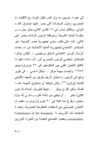 ‫ﺇﻟﻰ ﺨﺒﺭﺍﺀ ﻏﺭﺒﻴﻴﻥ ﺤـﻭل ﺍﻟﻤﺴـﺘﻘﺒل ﺍﻟﻤﺭﺸـﺢ ﻟﻼﻗﺘﺼـﺎﺩ‬
‫ﺍﻟﻤﺼﺭﻱ، ﻭﺤﻭل ﺍﻟﺴﻴﺎﺴﺎﺕ ﺍﻟﺘﻲ ﻴﺼﺭ ﻋﻠﻴﻬﺎ ﺼﻨﺩﻭﻕ ﺍﻟﻨﻘـﺩ‬
                   ‫‪‬‬
‫ﺍﻟﺩﻭﻟﻲ. ﻭﺒﺎﻟﻔﻌل ﺼﺩﺭ ﻓﻲ ٨١ ﻜﺎﻨﻭﻥ ﺍﻟﺜﺎﻨﻲ/ ﻴﻨﺎﻴﺭ ﺒﻴﺎﻥ ﻤـﻥ‬
    ‫‪‬‬
‫ﺤﻜﻭﻤﺔ ﺃﻟﻤﺎﻨﻴﺎ ﺍﻟﻐﺭﺒﻴﺔ، ﻭﺒﻤﻭﺍﻓﻘﺔ ﺍﻟﺭﺌﻴﺱ ﺍﻟﺴﺎﺩﺍﺕ ﻴﻨﺹ ﻋﻠﻰ‬
‫ﺍﻟﺘﺎﻟﻲ: " ِﻨﺎﺀ ﻋﻠﻰ ﻁﻠﺏ ﺭﺌﻴﺱ ﺠﻤﻬﻭﺭﻴﺔ ﻤﺼﺭ ﺍﻟﻌﺭﺒﻴﺔ، ﻋﺒﺭ‬
                                      ‫ﺒ ‪‬‬
‫ﺍﻟﻤﺴﺘﺸﺎﺭ ﺍﻻﺘﺤﺎﺩﻱ ﻟﺠﻤﻬﻭﺭﻴﺔ ﺃﻟﻤﺎﻨﻴﺎ ﺍﻻﺘﺤﺎﺩﻴﺔ ﻋﻥ ﺍﺴـﺘﻌﺩﺍﺩﻩ‬
‫ﻹﺭﺴﺎل ﺍﻟﻭﺯﻴﺭ ﺍﻻﺘﺤﺎﺩﻱ ﺍﻟﺴﺎﺒﻕ ﺒﺭﻭﻓﻴﺴﻭﺭ ﺩ. ﺃﻟﻴﻜﺱ ﻤﻭﻟﻠﺭ؛‬
‫ﻜﻤﺴﺘﺸﺎﺭ ﺸﺨﺼﻲ ﻟﻠﺭﺌﻴﺱ ﺍﻟﻤﺼﺭﻱ ﺃﻨﻭﺭ ﺍﻟﺴـﺎﺩﺍﺕ؛ ﺘﻨﻔﻴـ ﹰﺍ‬
 ‫ﺫ‬
‫ﻻﺘﻔﺎﻕ ﺍﻟﺘﻌﺎﻭﻥ ﺍﻟﻔﻨﻲ ﺒﻴﻥ ﺍﻟﺤﻜﻭﻤﺘﻴﻥ ﻓﻲ ٧٢ ‪‬ﺯﻴﺭﺍﻥ/ ﻴﻭﻨﻴﻭ‬
            ‫ﺤ‬
‫٣٧٩١". ﻭﺘﺤﺩﺩﺕ ﻤﻬﻤﺔ ﻤﻭﻟﻠﺭ ـ ﺒﺸﻜل ﺃﺴﺎﺴﻲ ـ ﻓﻲ ﺘﻘﺭﻴﺭ‬
‫‪‬ﺭﻓﻊ ﺇﻟﻰ ﺍﻟﺭﺌﻴﺱ، ﻭﺍﺴﺘﻌﺎﻥ ﺍﻟﺭﺠل ﺒﻔﺭﻴﻕ ﻤﻥ ﺍﻟﻤﻌﻬﺩ ﺍﻷﻟﻤﺎﻨﻲ‬
                                                     ‫ﻴ‬
‫ﻟﻠﺘﻨﻤﻴﺔ )ﺒﺭﻟﻴﻥ( )٤٥(. ﻭﻜﺎﻥ ﻤﺘﻭﻗ ‪‬ﺎ ﺃﻥ ﺘﺴﺘﻐﺭﻕ ﺍﻟﻤﻬﻤﺔ ﻋﺎ ‪‬ـﺎ‬
  ‫ﻤ‬                      ‫ﻌ‬
‫ﻜﺎﻤ ﹰ، ﻭﻟﻜﻥ ﺍﻗﺘﺭﺡ ﻤﻭﻟﻠﺭ ـ ﻨﺘﻴﺠﺔ ﻟﻅﺭﻭﻑ ﺃﺤﺩﺍﺙ ﻜـﺎﻨﻭﻥ‬
                                             ‫ﻼ‬
‫ﺍﻟﺜﺎﻨﻲ/ ﻴﻨﺎﻴﺭ ـ ﺃﻥ ﻴﻨﺘﻬﻲ ﻤﻥ ﺇﻋﺩﺍﺩ ﺘﻘﺭﻴـﺭﻩ ﻓـﻲ ﺃﻴﻠـﻭل/‬
‫ﺴﺒﺘﻤﺒﺭ، ﻭﻓﺭﻍ ﻤﻨﻪ ﻓﻌﻼ ﻓﻲ ٠٣ ﺤﺯﻴﺭﺍﻥ/ ﻴﻭﻨﻴـﻭ، ﺒﻔﻀـل‬
                            ‫ﹰ‬
‫"ﺍﻟﺘﻌﺎﻭﻥ ﺍﻟﻨﻤﻭﺫﺠﻲ ﻤﻊ ﺍﻟﺴﻠﻁﺎﺕ ﺍﻟﺤﻜﻭﻤﻴﺔ ﺍﻟﻤﺼﺭﻴﺔ، ﻭﻟﺠﻨـﺔ‬
‫ﺍﻟﻤﺠﺘﻤﻌـﺎﺕ ﺍﻷﻭﺭﻭﺒﻴـﺔ ‪Commission of the European‬‬
‫‪ communities‬ﻭﺒﻔﻀل ﺍﻟﻨﺼﺎﺌﺢ ﺍﻟ ‪‬ﻘ ‪‬ﻤﺔ ﻤﻥ ﺍﻟﺨﺒﺭﺍﺀ ﺍﻟﺒﺎﺭﺯﻴﻥ‬
                      ‫ﻤﺩ‬


‫١١٩‬
 