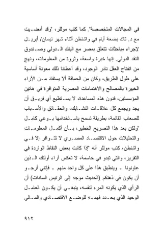 ‫ﻓﻲ ﺍﻟﻤﺠﺎﻻﺕ ﺍﻟﻤﺘﺨﺼﺼﺔ". ﻜﻤﺎ ﻜﺘﺏ ﻤﻭﻟﻠﺭ، "ﻭﻗﺩ ﺃﻤﻀـﻴﺕ‬
‫ﻤﻊ ﺩ. ﺘﺎﻙ ﺒﻀﻌﺔ ﺃﻴﺎﻡ ﻓﻲ ﻭﺍﺸﻨﻁﻥ ﺃﺜﻨﺎﺀ ﺸﻬﺭ ﻨﻴﺴﺎﻥ/ ﺃﺒﺭﻴـل‬
                                       ‫ﹶ‬
‫ﻹﺠﺭﺍﺀ ﻤﺒﺎﺤﺜﺎﺕ ﺘﺘﻌﻠﻕ ﺒﻤﺼﺭ ﻤﻊ ﺍﻟﺒﻨﻙ ﺍﻟـﺩﻭﻟﻲ ﻭﺼـﻨﺩﻭﻕ‬
‫ﺍﻟﻨﻘﺩ ﺍﻟﺩﻭﻟﻲ. ﺇﻨﻬﺎ ﺨﺒﺭﺓ ﻭﺍﺴﻌﺔ، ﻭﺜﺭﻭﺓ ﻤﻥ ﺍﻟﻤﻌﻠﻭﻤﺎﺕ، ﻭﻨﻬﺞ‬
‫ﻤﻥ ﺍﻨﻔﺘﺎﺡ ﺍﻟﻌﻘل ﻨﺎﺩﺭ ﺍﻟﻭﺠﻭﺩ، ﻭﻗﺩ ﺃﻋﻁﺎﻨﺎ ﺫﻟﻙ ﻤﻌﻭﻨﺔ ﺃﺴﺎﺴﻴﺔ‬
                                    ‫‪‬‬
‫ﻋﻠﻰ ﻁﻭل ﺍﻟﻁﺭﻴﻕ، ﻭﻜﺎﻥ ﻤﻥ ﺍﻟﺤﻤﺎﻗﺔ ﺃﻻ ‪‬ﺴﺘﻔﺎﺩ ﻤـﻥ ﺍﻵﺭﺍﺀ‬
               ‫ﻴ‬
‫ﺍﻟﺨﺒﻴﺭﺓ ﺒﺎﻟﻤﺼﺎﻟﺢ ﻭﺍﻻﻫﺘﻤﺎﻤﺎﺕ ﺍﻟﻤﺼﺭﻴﺔ ﺍﻟﻤﺘﻭﺍﻓﺭﺓ ﻓﻲ ﻫﺎﺘﻴﻥ‬
‫ﺍﻟﻤﺅﺴﺴﺘﻴﻥ، ﻓ ‪‬ﻭﻥ ﻫﺫﻩ ﺍﻟﻤﺴﺎﻋﺩﺓ، ﻻ ﻴﺴـﺘﻁﻴﻊ ﺃﻱ ﻓﺭﻴـﻕ ﺃﻥ‬
                                      ‫ﺩ‬
‫ﻴﺠﺩ ﻭﻴﺠﻤﻊ ﻜل ﻋﻼﻗـﺎﺕ ﺍﻟﺘﺸـﺎﺒﻙ، ﻭﺍﻟﺤﻘـﺎﺌﻕ ﻭﺍﻷﺴـﺒﺎﺏ‬
‫ﻟﻠﺼﻌﺎﺏ ﺍﻟﻘﺎﺌﻤﺔ، ﺒﻁﺭﻴﻘﺔ ﺘﺴﻤﺢ ﺒﺎﺴـﺘﺨﺩﺍﻤﻬﺎ ﺒـﻭﻋﻲ ﻜﺎﻤـل‬
‫"ﻭﻟﻜﻥ ﺒﻌﺩ ﻫﺫﺍ ﺍﻟﺘﺼﺭﻴﺢ ﺍﻟﺨﻁﻴﺭ، ﺒـﺄﻥ ﺃﻜﻤـل ﺍﻟﻤﻌﻠﻭﻤـﺎﺕ‬
‫ﻭﺍﻟﺘﺤﻠﻴﻼﺕ ﺤﻭل ﺍﻻﻗﺘﺼـﺎﺩ ﺍﻟﻤﺼـﺭﻱ ﻻ ﺘﺘـﻭﺍﻓﺭ ﺇﻻ ﻓـﻲ‬
‫ﻭﺍﺸﻨﻁﻥ، ﻜﺘﺏ ﻤﻭﻟﻠﺭ ﺃﻨﻪ "ﺇﺫﺍ ﻜﺎﻨﺕ ﺒﻌﺽ ﺍﻟﻨﻘﺎﻁ ﺍﻟﻭﺍﺭﺩﺓ ﻓﻲ‬
                  ‫‪‬‬
‫ﺍﻟﺘﻘﺭﻴﺭ، ﻭﺍﻟﺘﻲ ﺘﺒﺩﻭ ﻓﻲ ﺤﺎﺴﻤﺔ، ﻻ ﺘﻌﻜﺱ ﺁﺭﺍﺀ ﺃﻭﻟﺌﻙ ﺍﻟـﺫﻴﻥ‬
‫ﻋﺎﻭﻨﻭﻨﺎ ـ ﻭﻴﻨﻁﺒﻕ ﻫﺫﺍ ﻋﻠﻰ ﻜل ﻭﺍﺤﺩ ﻤﻨﻬﻡ ـ ﻓﺈﻨﻨﻲ ﺃﺭﺠـﻭ‬
‫ﺃﻥ ﻴﻜﻭﻥ ﻓﻲ ﺫﻫﻨﻜﻡ )ﺍﻟﺤﺩﻴﺙ ﻤﻭﺠﻪ ﺇﻟﻰ ﺍﻟﺭﺌﻴﺱ ﺍﻟﺴﺎﺩﺍﺕ( ﺃﻥ‬
‫ﺍﻟﺭﺃﻱ ﺍﻟﺫﻱ ﻴﻜﻭ ﹸﻪ ﺍﻟﻤﺭﺀ ﻟﻨﻔﺴﻪ، ﻴﻨﺒﻐـﻲ ﺃﻥ ﻴﻜـﻭﻥ ﺍﻟﻌﺎﻤـل‬
                               ‫‪‬‬      ‫‪‬ﻨ‬
‫ﺍﻟﻭﺤﻴﺩ ﺍﻟﺫﻱ ﻴﺤـﺩﺩ ﻓﻬﻤـﻪ ﻟﻠﻭﻀـﻊ ﺍﻻﻗﺘﺼـﺎﺩﻱ ﻭﺍﻟﻤـﺎﻟﻲ‬


‫٢١٩‬
 