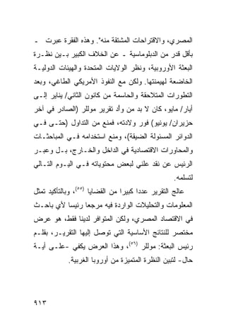 ‫ﺍﻟﻤﺼﺭﻱ، ﻭﺍﻻﻗﺘﺭﺍﺤﺎﺕ ﺍﻟﻤﺸﺘﻘﺔ ﻤﻨﻪ". ﻭﻫﺫﻩ ﺍﻟﻔﻘﺭﺓ ﻋﺒﺭﺕ ـ‬
‫ﺒﺄﻗل ﻗﺩﺭ ﻤﻥ ﺍﻟﺩﺒﻠﻭﻤﺎﺴﻴﺔ ـ ﻋﻥ ﺍﻟﺨﻼﻑ ﺍﻟﻜﺒﻴﺭ ﺒـﻴﻥ ﻨﻅـﺭﺓ‬
‫ﺍﻟﺒﻌﺜﺔ ﺍﻷﻭﺭﻭﺒﻴﺔ، ﻭﻨﻅﺭ ﺍﻟﻭﻻﻴﺎﺕ ﺍﻟﻤﺘﺤﺩﺓ ﻭﺍﻟﻬﻴﺌﺎﺕ ﺍﻟﺩﻭﻟﻴـﺔ‬
‫ﺍﻟﺨﺎﻀﻌﺔ ﻟﻬﻴﻤﻨﺘﻬﺎ. ﻭﻟﻜﻥ ﻤﻊ ﺍﻟﻨﻔﻭﺫ ﺍﻷﻤﺭﻴﻜﻲ ﺍﻟﻁﺎﻏﻲ، ﻭﺒﻌﺩ‬
‫ﺍﻟﺘﻁﻭﺭﺍﺕ ﺍﻟﻤﺘﻼﺤﻘﺔ ﻭﺍﻟﺤﺎﺴﻤﺔ ﻤﻥ ﻜﺎﻨﻭﻥ ﺍﻟﺜﺎﻨﻲ/ ﻴﻨﺎﻴﺭ ﺇﻟـﻰ‬
‫ﺃﻴﺎﺭ/ ﻤﺎﻴﻭ، ﻜﺎﻥ ﻻ ﺒﺩ ﻤﻥ ﻭﺃْﺩ ﺘﻘﺭﻴﺭ ﻤﻭﻟﻠﺭ )ﺍﻟﺼﺎﺩﺭ ﻓﻲ ﺁﺨﺭ‬
‫ﺤﺯﻴﺭﺍﻥ/ ﻴﻭﻨﻴﻭ( ﻓﻭﺭ ﻭﻻﺩﺘﻪ، ﻓﻤﻨﻊ ﻤﻥ ﺍﻟﺘﺩﺍﻭل )ﺤﺘـﻰ ﻓـﻲ‬
‫ﺍﻟﺩﻭﺍﺌﺭ ﺍﻟﻤﺴﺌﻭﻟﺔ ﺍﻟﻀﻴﻘﺔ(، ﻭﻤﻨﻊ ﺍﺴﺘﺨﺩﺍﻤﻪ ﻓـﻲ ﺍﻟﻤﺒﺎﺤﺜـﺎﺕ‬
‫ﻭﺍﻟﻤﺤﺎﻭﺭﺍﺕ ﺍﻻﻗﺘﺼﺎﺩﻴﺔ ﻓﻲ ﺍﻟﺩﺍﺨل ﻭﺍﻟﺨـﺎﺭﺝ، ﺒـل ﻭﻋﺒـﺭ‬
‫ﺍﻟﺭﺌﻴﺱ ﻋﻥ ﻨﻘﺩ ﻋﻠﻨﻲ ﻟﺒﻌﺽ ﻤﺤﺘﻭﻴﺎﺘﻪ ﻓـﻲ ﺍﻟﻴـﻭﻡ ﺍﻟﺘـﺎﻟﻲ‬
                                                     ‫ﻟﺘﺴﻠﻤﻪ.‬
‫ﻋﺎﻟﺞ ﺍﻟﺘﻘﺭﻴﺭ ﻋﺩ ‪‬ﺍ ﻜﺒﻴ ‪‬ﺍ ﻤﻥ ﺍﻟﻘﻀﺎﻴﺎ )٥٥(، ﻭﺒﺎﻟﺘﺄﻜﻴﺩ ﺘﻤﺜل‬
                                 ‫ﺩ ﺭ‬
‫ﺍﻟﻤﻌﻠﻭﻤﺎﺕ ﻭﺍﻟﺘﺤﻠﻴﻼﺕ ﺍﻟﻭﺍﺭﺩﺓ ﻓﻴﻪ ﻤﺭﺠ ‪‬ﺎ ﺭﺌﻴ ‪‬ﺎ ﻷﻱ ﺒﺎﺤـﺙ‬
          ‫ﺴ‬      ‫ﻌ‬
‫ﻓﻲ ﺍﻻﻗﺘﺼﺎﺩ ﺍﻟﻤﺼﺭﻱ، ﻭﻟﻜﻥ ﺍﻟﻤﺘﻭﺍﻓﺭ ﻟﺩﻴﻨﺎ ﻓﻘﻁ، ﻫﻭ ﻋﺭﺽ‬
‫ﻤﺨﺘﺼﺭ ﻟﻠﻨﺘﺎﺌﺞ ﺍﻷﺴﺎﺴﻴﺔ ﺍﻟﺘﻲ ﺘﻭﺼل ﺇﻟﻴﻬﺎ ﺍﻟﺘﻘﺭﻴـﺭ، ﺒﻘﻠـﻡ‬
‫ﺭﺌﻴﺱ ﺍﻟﺒﻌﺜﺔ: ﻤﻭﻟﻠﺭ )٦٥(، ﻭﻫﺫﺍ ﺍﻟﻌﺭﺽ ﻴﻜﻔﻲ -ﻋﻠـﻰ ﺃ ‪‬ـﺔ‬
  ‫ﻴ‬
             ‫ﺤﺎل- ﻟﺘﺒﻴﻥ ﺍﻟﻨﻅﺭﺓ ﺍﻟﻤﺘﻤﻴﺯﺓ ﻤﻥ ﺃﻭﺭﻭﺒﺎ ﺍﻟﻐﺭﺒﻴﺔ.‬




‫٣١٩‬
 