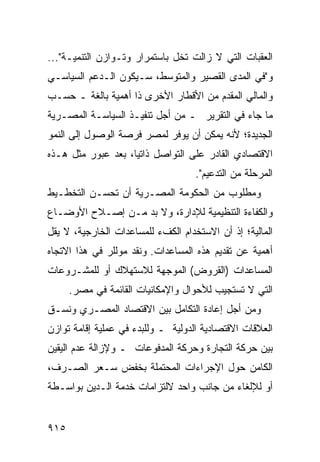 ‫ﺍﻟﻌﻘﺒﺎﺕ ﺍﻟﺘﻲ ﻻ ﺯﺍﻟﺕ ﺘﺨل ﺒﺎﺴﺘﻤﺭﺍﺭ ﻭﺘـﻭﺍﺯﻥ ﺍﻟﺘﻨﻤﻴـﺔ"...‬
‫ﻭ"ﻓﻲ ﺍﻟﻤ ‪‬ﻯ ﺍﻟﻘﺼﻴﺭ ﻭﺍﻟﻤﺘﻭﺴﻁ، ﺴـﻴﻜﻭﻥ ﺍﻟـﺩﻋﻡ ﺍﻟﺴﻴﺎﺴـﻲ‬
                                         ‫ﺩ‬
‫ﻭﺍﻟﻤﺎﻟﻲ ﺍﻟﻤﻘﺩﻡ ﻤﻥ ﺍﻷﻗﻁﺎﺭ ﺍﻷﺨﺭﻯ ﺫﺍ ﺃﻫﻤﻴﺔ ﺒﺎﻟﻐﺔ ـ ﺤﺴـﺏ‬
‫ﻤﺎ ﺠﺎﺀ ﻓﻲ ﺍﻟﺘﻘﺭﻴﺭ ـ ﻤﻥ ﺃﺠل ﺘﻨﻔﻴـﺫ ﺍﻟﺴﻴﺎﺴـﺔ ﺍﻟﻤﺼـﺭﻴﺔ‬
‫ﺍﻟﺠﺩﻴﺩﺓ؛ ﻷﻨﻪ ﻴﻤﻜﻥ ﺃﻥ ﻴﻭﻓﺭ ﻟﻤﺼﺭ ﻓﺭﺼﺔ ﺍﻟﻭﺼﻭل ﺇﻟﻰ ﺍﻟﻨﻤﻭ‬
‫ﺍﻻﻗﺘﺼﺎﺩﻱ ﺍﻟﻘﺎﺩﺭ ﻋﻠﻰ ﺍﻟﺘﻭﺍﺼل ﺫﺍﺘ ‪‬ﺎ، ﺒﻌﺩ ﻋﺒﻭﺭ ﻤﺜل ﻫـﺫﻩ‬
                    ‫ﻴ‬
                                    ‫ﺍﻟﻤﺭﺤﻠﺔ ﻤﻥ ﺍﻟﺘﺩﻋﻴﻡ".‬
‫ﻭﻤﻁﻠﻭﺏ ﻤﻥ ﺍﻟﺤﻜﻭﻤﺔ ﺍﻟﻤﺼـﺭﻴﺔ ﺃﻥ ﺘﺤﺴـﻥ ﺍﻟﺘﺨﻁـﻴﻁ‬
‫ﻭﺍﻟﻜﻔﺎﺀﺓ ﺍﻟﺘﻨﻅﻴﻤﻴﺔ ﻟﻺﺩﺍﺭﺓ، ﻭﻻ ﺒﺩ ﻤـﻥ ﺇﺼـﻼﺡ ﺍﻷﻭﻀـﺎﻉ‬
‫ﺍﻟﻤﺎﻟﻴﺔ؛ ﺇﺫ ﺃﻥ ﺍﻻﺴﺘﺨﺩﺍﻡ ﺍﻟﻜﻑﺀ ﻟﻠﻤﺴﺎﻋﺩﺍﺕ ﺍﻟﺨﺎﺭﺠﻴﺔ، ﻻ ﻴﻘل‬
‫ﺃﻫﻤﻴﺔ ﻋﻥ ﺘﻘﺩﻴﻡ ﻫﺫﻩ ﺍﻟﻤﺴﺎﻋﺩﺍﺕ. ﻭﻨﻘﺩ ﻤﻭﻟﻠﺭ ﻓﻲ ﻫﺫﺍ ﺍﻻﺘﺠﺎﻩ‬
‫ﺍﻟﻤﺴﺎﻋﺩﺍﺕ )ﺍﻟﻘﺭﻭﺽ( ﺍﻟﻤﻭﺠﻬﺔ ﻟﻼﺴﺘﻬﻼﻙ ﺃﻭ ﻟﻠﻤﺸـﺭﻭﻋﺎﺕ‬
      ‫ﺍﻟﺘﻲ ﻻ ﺘﺴﺘﺠﻴﺏ ﻟﻸﺤﻭﺍل ﻭﺍﻹﻤﻜﺎﻨﻴﺎﺕ ﺍﻟﻘﺎﺌﻤﺔ ﻓﻲ ﻤﺼﺭ.‬
‫ﻭﻤﻥ ﺃﺠل ﺇﻋﺎﺩﺓ ﺍﻟﺘﻜﺎﻤل ﺒﻴﻥ ﺍﻻﻗﺘﺼﺎﺩ ﺍﻟﻤﺼـﺭﻱ ﻭﻨ ‪‬ـﻕ‬
  ‫ﹸﺴ‬
‫ﺍﻟﻌﻼﻗﺎﺕ ﺍﻻﻗﺘﺼﺎﺩﻴﺔ ﺍﻟﺩﻭﻟﻴﺔ ـ ﻭﻟﻠﺒﺩﺀ ﻓﻲ ﻋﻤﻠﻴﺔ ﺇﻗﺎﻤﺔ ﺘﻭﺍﺯﻥ‬
‫ﺒﻴﻥ ﺤﺭﻜﺔ ﺍﻟﺘﺠﺎﺭﺓ ﻭﺤﺭﻜﺔ ﺍﻟﻤﺩﻓﻭﻋﺎﺕ ـ ﻭﻹﺯﺍﻟﺔ ﻋﺩﻡ ﺍﻟﻴﻘﻴﻥ‬
‫ﺍﻟﻜﺎﻤﻥ ﺤﻭل ﺍﻹﺠﺭﺍﺀﺍﺕ ﺍﻟ ‪‬ﺤﺘ ‪‬ﻠﺔ ﺒﺨﻔﺽ ﺴـﻌﺭ ﺍﻟﺼـﺭﻑ،‬
                    ‫ﻤ ﻤ‬
‫ﺃﻭ ﻟﻺﻟﻐﺎﺀ ﻤﻥ ﺠﺎﻨﺏ ﻭﺍﺤﺩ ﻻﻟﺘﺯﺍﻤﺎﺕ ﺨﺩﻤﺔ ﺍﻟـﺩﻴﻥ ﺒﻭﺍﺴـﻁﺔ‬


‫٥١٩‬
 