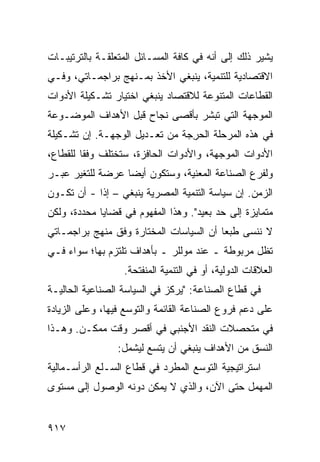 ‫ﻴﺸﻴﺭ ﺫﻟﻙ ﺇﻟﻰ ﺃﻨﻪ ﻓﻲ ﻜﺎﻓﺔ ﺍﻟﻤﺴـﺎﺌل ﺍﻟﻤﺘﻌﻠﻘـﺔ ﺒﺎﻟﺘﺭﺘﻴﺒـﺎﺕ‬
‫ﺍﻻﻗﺘﺼﺎﺩﻴﺔ ﻟﻠﺘﻨﻤﻴﺔ، ﻴﻨﺒﻐﻲ ﺍﻷﺨﺫ ﺒﻤـﻨﻬﺞ ﺒﺭﺍﺠﻤـﺎﺘﻲ، ﻭﻓـﻲ‬
‫ﺍﻟﻘﻁﺎﻋﺎﺕ ﺍﻟﻤﺘﻨﻭﻋﺔ ﻟﻼﻗﺘﺼﺎﺩ ﻴﻨﺒﻐﻲ ﺍﺨﺘﻴﺎﺭ ﺘﺸـﻜﻴﻠﺔ ﺍﻷﺩﻭﺍﺕ‬
‫ﺍﻟﻤﻭﺠﻬﺔ ﺍﻟﺘﻲ ﺘﺒﺸﺭ ﺒﺄﻗﺼﻰ ﻨﺠﺎﺡ ﻗﺒل ﺍﻷﻫﺩﺍﻑ ﺍﻟﻤﻭﻀـﻭﻋﺔ‬
‫ﻓﻲ ﻫﺫﻩ ﺍﻟﻤﺭﺤﻠﺔ ﺍﻟﺤ ِﺠﺔ ﻤﻥ ﺘﻌـﺩﻴل ﺍﻟﻭﺠﻬـﺔ. ﺇﻥ ﺘﺸـﻜﻴﻠﺔ‬
                                ‫ﺭ‬
‫ﺍﻷﺩﻭﺍﺕ ﺍﻟﻤﻭ ‪‬ﻬﺔ، ﻭﺍﻷﺩﻭﺍﺕ ﺍﻟﺤﺎﻓﺯﺓ، ﺴﺘﺨﺘﻠﻑ ﻭﻓ ﹰﺎ ﻟﻠﻘﻁﺎﻉ،‬
         ‫ﹸ ﻘ‬                             ‫ﺠ‬
‫ﻭﻟﻔﺭﻉ ﺍﻟﺼﻨﺎﻋﺔ ﺍﻟﻤﻌﻨﻴﺔ، ﻭﺴﺘﻜﻭﻥ ﺃﻴ ‪‬ﺎ ‪‬ﺭﻀﺔ ﻟﻠﺘﻐﻴﺭ ﻋﺒـﺭ‬
               ‫ﻀ ﻋ‬
‫ﺍﻟﺯﻤﻥ. ﺇﻥ ﺴﻴﺎﺴﺔ ﺍﻟﺘﻨﻤﻴﺔ ﺍﻟﻤﺼﺭﻴﺔ ﻴﻨﺒﻐﻲ – ﺇ ﹰﺍ - ﺃﻥ ﺘﻜـﻭﻥ‬
            ‫ﺫ‬
‫ﻤﺘﻤﺎﻴﺯﺓ ﺇﻟﻰ ﺤﺩ ﺒﻌﻴﺩ". ﻭﻫﺫﺍ ﺍﻟﻤﻔﻬﻭﻡ ﻓﻲ ﻗﻀﺎﻴﺎ ﻤﺤﺩﺩﺓ، ﻭﻟﻜﻥ‬
‫ﻻ ﻨﻨ ‪‬ﻰ ﻁﺒ ‪‬ﺎ ﺃﻥ ﺍﻟﺴﻴﺎﺴﺎﺕ ﺍﻟﻤﺨﺘﺎﺭﺓ ﻭﻓﻕ ﻤﻨﻬﺞ ﺒﺭﺍﺠﻤـﺎﺘﻲ‬
                                         ‫ﻌ‬     ‫ﺴ‬
‫ﺘﻅل ﻤﺭﺒﻭﻁﺔ ـ ﻋﻨﺩ ﻤﻭﻟﻠﺭ ـ ﺒﺄﻫﺩﺍﻑ ﺘﻠﺘﺯﻡ ﺒﻬﺎ؛ ﺴﻭﺍﺀ ﻓـﻲ‬
                  ‫ﺍﻟﻌﻼﻗﺎﺕ ﺍﻟﺩﻭﻟﻴﺔ، ﺃﻭ ﻓﻲ ﺍﻟﺘﻨﻤﻴﺔ ﺍﻟﻤﻨﻔﺘﺤﺔ.‬
‫ﻓﻲ ﻗﻁﺎﻉ ﺍﻟﺼﻨﺎﻋﺔ: "ﻴﺭﻜﺯ ﻓﻲ ﺍﻟﺴﻴﺎﺴﺔ ﺍﻟﺼﻨﺎﻋﻴﺔ ﺍﻟﺤﺎﻟﻴـﺔ‬
‫ﻋﻠﻰ ﺩﻋﻡ ﻓﺭﻭﻉ ﺍﻟﺼﻨﺎﻋﺔ ﺍﻟﻘﺎﺌﻤﺔ ﻭﺍﻟﺘﻭﺴﻊ ﻓﻴﻬﺎ، ﻭﻋﻠﻰ ﺍﻟﺯﻴﺎﺩﺓ‬
‫ﻓﻲ ﻤﺘﺤﺼﻼﺕ ﺍﻟﻨﻘﺩ ﺍﻷﺠﻨﺒﻲ ﻓﻲ ﺃﻗﺼﺭ ﻭﻗﺕ ﻤﻤﻜـﻥ. ﻭﻫـﺫﺍ‬
                 ‫ﺍﻟﻨﺴﻕ ﻤﻥ ﺍﻷﻫﺩﺍﻑ ﻴﻨﺒﻐﻲ ﺃﻥ ﻴﺘﺴﻊ ﻟﻴﺸﻤل:‬
‫ﺍﺴﺘﺭﺍﺘﻴﺠﻴﺔ ﺍﻟﺘﻭﺴﻊ ﺍﻟﻤﻁﺭﺩ ﻓﻲ ﻗﻁﺎﻉ ﺍﻟﺴـﻠﻊ ﺍﻟﺭﺃﺴـﻤﺎﻟﻴﺔ‬
‫ﺍﻟﻤﻬﻤل ﺤﺘﻰ ﺍﻵﻥ، ﻭﺍﻟﺫﻱ ﻻ ﻴﻤﻜﻥ ﺩﻭﻨﻪ ﺍﻟﻭﺼﻭل ﺇﻟﻰ ﻤﺴﺘﻭﻯ‬


‫٧١٩‬
 