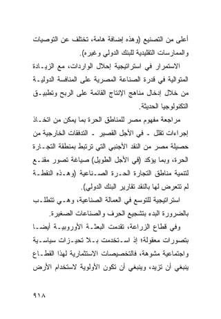 ‫ﺃﻋﻠﻰ ﻤﻥ ﺍﻟﺘﺼﻨﻴﻊ )ﻭﻫﺫﻩ ﺇﻀﺎﻓﺔ ﻫﺎﻤﺔ، ﺘﺨﺘﻠﻑ ﻋﻥ ﺍﻟﺘﻭﺼﻴﺎﺕ‬
                ‫ﻭﺍﻟﻤﻤﺎﺭﺴﺎﺕ ﺍﻟﺘﻘﻠﻴﺩﻴﺔ ﻟﻠﺒﻨﻙ ﺍﻟﺩﻭﻟﻲ ﻭﻏﻴﺭﻩ(.‬
‫ﺍﻻﺴﺘﻤﺭﺍﺭ ﻓﻲ ﺍﺴﺘﺭﺍﺘﻴﺠﻴﺔ ﺇﺤﻼل ﺍﻟﻭﺍﺭﺩﺍﺕ، ﻤﻊ ﺍﻟﺯﻴـﺎﺩﺓ‬
‫ﺍﻟﻤﺘﻭﺍﻟﻴﺔ ﻓﻲ ﻗﺩﺭﺓ ﺍﻟﺼﻨﺎﻋﺔ ﺍﻟﻤﺼﺭﻴﺔ ﻋﻠﻰ ﺍﻟﻤﻨﺎﻓﺴﺔ ﺍﻟﺩﻭﻟﻴـﺔ‬
‫ﻤﻥ ﺨﻼل ﺇﺩﺨﺎل ﻤﻨﺎﻫﺞ ﺍﻹﻨﺘﺎﺝ ﺍﻟﻘﺎﺌﻤﺔ ﻋﻠﻰ ﺍﻟﺭﺒﺢ ﻭﺘﻁﺒﻴـﻕ‬
                                      ‫ﺍﻟﺘﻜﻨﻭﻟﻭﺠﻴﺎ ﺍﻟﺤﺩﻴﺜﺔ.‬
‫ﻤﺭﺍﺠﻌﺔ ﻤﻔﻬﻭﻡ ﻤﺼﺭ ﻟﻠﻤﻨﺎﻁﻕ ﺍﻟﺤﺭﺓ ﺒﻤﺎ ﻴﻤﻜﻥ ﻤﻥ ﺍﺘﺨـﺎﺫ‬
‫ﺇﺠﺭﺍﺀﺍﺕ ﺘﻘﻠل ـ ﻓﻲ ﺍﻷﺠل ﺍﻟﻘﺼﻴﺭ ـ ﺍﻟﺘﺩﻓﻘﺎﺕ ﺍﻟﺨﺎﺭﺠﻴﺔ ﻤﻥ‬
‫ﺤﺼﻴﻠﺔ ﻤﺼﺭ ﻤﻥ ﺍﻟﻨﻘﺩ ﺍﻷﺠﻨﺒﻲ ﺍﻟﺘﻲ ﺘﺭﺘﺒﻁ ﺒﻤﻨﻁﻘﺔ ﺍﻟﺘﺠـﺎﺭﺓ‬
‫ﺍﻟﺤﺭﺓ، ﻭﺒﻤﺎ ﻴﺅﻜﺩ )ﻓﻲ ﺍﻷﺠل ﺍﻟﻁﻭﻴل( ﺼﻴﺎﻏﺔ ﺘﺼﻭﺭ ﻤﻘﻨـﻊ‬
‫ﻟﺘﻨﻤﻴﺔ ﻤﻨﺎﻁﻕ ﺍﻟﺘﺠﺎﺭﺓ ﺍﻟﺤـﺭﺓ ﺍﻟﺼـﻨﺎﻋﻴﺔ )ﻭﻫـﺫﻩ ﺍﻟﻨﻘﻁـﺔ‬
                ‫ﻟﻡ ﺘﺘﻌﺭﺽ ﻟﻬﺎ ﺒﺎﻟﻨﻘﺩ ﺘﻘﺎﺭﻴﺭ ﺍﻟﺒﻨﻙ ﺍﻟﺩﻭﻟﻲ(.‬
                               ‫‪‬‬
‫ﺍﺴﺘﺭﺍﺘﻴﺠﻴﺔ ﻟﻠﺘﻭﺴﻊ ﻓﻲ ﺍﻟﻌﻤﺎﻟﺔ ﺍﻟﺼﻨﺎﻋﻴﺔ، ﻭﻫـﻲ ﺘﺘﻁﻠـﺏ‬
      ‫ﺒﺎﻟﻀﺭﻭﺭﺓ ﺍﻟﺒﺩﺀ ﺒﺘﺸﺠﻴﻊ ﺍﻟﺤ ‪‬ﻑ ﻭﺍﻟﺼﻨﺎﻋﺎﺕ ﺍﻟﺼﻐﻴﺭﺓ.‬
                          ‫ِﺭ‬
‫ﻭﻓﻲ ﻗﻁﺎﻉ ﺍﻟﺯﺭﺍﻋﺔ، ﺘﻘﺩﻤﺕ ﺍﻟﺒﻌﺜـﺔ ﺍﻷﻭﺭﻭﺒﻴـﺔ ﺃﻴ ‪‬ـﺎ‬
  ‫ﻀ‬
‫ﺒﺘﺼﻭﺭﺍﺕ ﻤﻌﻘﻭﻟﺔ؛ ﺇﺫ ﺍﺴـﺘﺨﺩﻤﺕ ﺒـﻼ ﺘﺤﻴـﺯﺍﺕ ﺴﻴﺎﺴـﻴﺔ‬
‫ﻭﺍﺠﺘﻤﺎﻋﻴﺔ ﻤﺸﻭﻫﺔ، ﻓﺎﻟﺘﺨﺼﻴﺼﺎﺕ ﺍﻻﺴﺘﺜﻤﺎﺭﻴﺔ ﻟﻬﺫﺍ ﺍﻟﻘﻁـﺎﻉ‬
‫ﻴﻨﺒﻐﻲ ﺃﻥ ﺘﺯﻴﺩ، ﻭﻴﻨﺒﻐﻲ ﺃﻥ ﺘﻜﻭﻥ ﺍﻷﻭﻟﻭﻴﺔ ﻻﺴﺘﺨﺩﺍﻡ ﺍﻷﺭﺽ‬


‫٨١٩‬
 