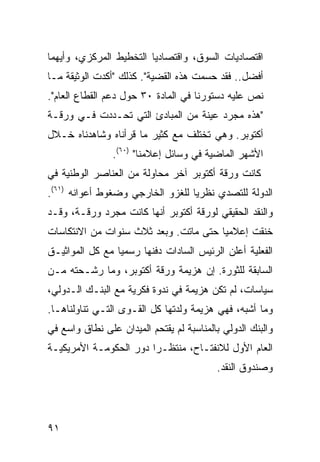 ‫ﺍﻗﺘﺼﺎﺩﻴﺎﺕ ﺍﻟﺴﻭﻕ، ﻭﺍﻗﺘﺼﺎﺩ ‪‬ﺎ ﺍﻟﺘﺨﻁﻴﻁ ﺍﻟﻤﺭﻜﺯﻱ، ﻭﺃﻴﻬﻤﺎ‬
                         ‫ﻴ‬
‫ﺃﻓﻀل.. ﻓﻘﺩ ﺤﺴﻤﺕ ﻫﺫﻩ ﺍﻟﻘﻀﻴﺔ". ﻜﺫﻟﻙ "ﺃﻜﺩﺕ ﺍﻟﻭﺜﻴﻘﺔ ﻤـﺎ‬
‫ﻨﺹ ﻋﻠﻴﻪ ﺩﺴﺘﻭﺭﻨﺎ ﻓﻲ ﺍﻟﻤﺎﺩﺓ ٠٣ ﺤﻭل ﺩﻋﻡ ﺍﻟﻘﻁﺎﻉ ﺍﻟﻌﺎﻡ".‬
‫"ﻫﺫﻩ ﻤﺠﺭﺩ ﻋﻴﻨﺔ ﻤﻥ ﺍﻟﻤﺒﺎﺩﺉ ﺍﻟﺘﻲ ﺘﺤـﺩﺩﺕ ﻓـﻲ ﻭﺭﻗـﺔ‬
‫ﺃﻜﺘﻭﺒﺭ. ﻭﻫﻲ ﺘﺨﺘﻠﻑ ﻤﻊ ﻜﺜﻴﺭ ﻤﺎ ﻗﺭﺃﻨﺎﻩ ﻭﺸﺎﻫﺩﻨﺎﻩ ﺨـﻼل‬
                ‫ﺍﻷﺸﻬﺭ ﺍﻟﻤﺎﻀﻴﺔ ﻓﻲ ﻭﺴﺎﺌل ﺇﻋﻼﻤﻨﺎ" )٠٦(.‬
‫ﻜﺎﻨﺕ ﻭﺭﻗﺔ ﺃﻜﺘﻭﺒﺭ ﺁﺨﺭ ﻤﺤﺎﻭﻟﺔ ﻤﻥ ﺍﻟﻌﻨﺎﺼﺭ ﺍﻟﻭﻁﻨﻴﺔ ﻓﻲ‬
‫ﺍﻟﺩﻭﻟﺔ ﻟﻠﺘﺼﺩﻱ ﻨﻅﺭ ‪‬ﺎ ﻟﻠﻐﺯﻭ ﺍﻟﺨﺎﺭﺠﻲ ﻭﻀﻐﻭﻁ ﺃﻋﻭﺍﻨﻪ )١٦(.‬
                                  ‫ﻴ‬
‫ﻭﺍﻟﻨﻘﺩ ﺍﻟﺤﻘﻴﻘﻲ ﻟﻭﺭﻗﺔ ﺃﻜﺘﻭﺒﺭ ﺃﻨﻬﺎ ﻜﺎﻨﺕ ﻤﺠﺭﺩ ﻭﺭﻗـﺔ، ﻭﻗـﺩ‬
‫ﺨﻨﻘﺕ ﺇﻋﻼﻤ ‪‬ﺎ ﺤﺘﻰ ﻤﺎﺘﺕ. ﻭﺒﻌﺩ ﺜﻼﺙ ﺴﻨﻭﺍﺕ ﻤﻥ ﺍﻻﻨﺘﻜﺎﺴﺎﺕ‬
                                       ‫ﻴ‬
‫ﺍﻟﻔﻌﻠﻴﺔ ﺃﻋﻠﻥ ﺍﻟﺭﺌﻴﺱ ﺍﻟﺴﺎﺩﺍﺕ ﺩﻓﻨﻬﺎ ﺭﺴﻤ ‪‬ﺎ ﻤﻊ ﻜل ﺍﻟﻤﻭﺍﺜﻴـﻕ‬
                 ‫ﻴ‬
‫ﺍﻟﺴﺎﺒﻘﺔ ﻟﻠﺜﻭﺭﺓ. ﺇﻥ ﻫﺯﻴﻤﺔ ﻭﺭﻗﺔ ﺃﻜﺘﻭﺒﺭ، ﻭﻤﺎ ﺭﺸـﺤﺘﻪ ﻤـﻥ‬
‫ﺴﻴﺎﺴﺎﺕ، ﻟﻡ ﺘﻜﻥ ﻫﺯﻴﻤﺔ ﻓﻲ ﻨﺩﻭﺓ ﻓﻜﺭﻴﺔ ﻤﻊ ﺍﻟﺒﻨـﻙ ﺍﻟـﺩﻭﻟﻲ،‬
‫ﻭﻤﺎ ﺃﺸﺒﻪ، ﻓﻬﻲ ﻫﺯﻴﻤﺔ ﻭﻟﺩﺘﻬﺎ ﻜل ﺍﻟﻘـﻭﻯ ﺍﻟﺘـﻲ ﺘﻨﺎﻭﻟﻨﺎﻫـﺎ.‬
‫ﻭﺍﻟﺒﻨﻙ ﺍﻟﺩﻭﻟﻲ ﺒﺎﻟﻤﻨﺎﺴﺒﺔ ﻟﻡ ﻴﻘﺘﺤﻡ ﺍﻟﻤﻴﺩﺍﻥ ﻋﻠﻰ ﻨﻁﺎﻕ ﻭﺍﺴﻊ ﻓﻲ‬
‫ﺍﻟﻌﺎﻡ ﺍﻷﻭل ﻟﻼﻨﻔﺘـﺎﺡ، ﻤﻨﺘﻅـ ‪‬ﺍ ﺩﻭﺭ ﺍﻟﺤﻜﻭﻤـﺔ ﺍﻷﻤﺭﻴﻜﻴـﺔ‬
                        ‫ﺭ‬
                                          ‫ﻭﺼﻨﺩﻭﻕ ﺍﻟﻨﻘﺩ.‬




‫١٩‬
 